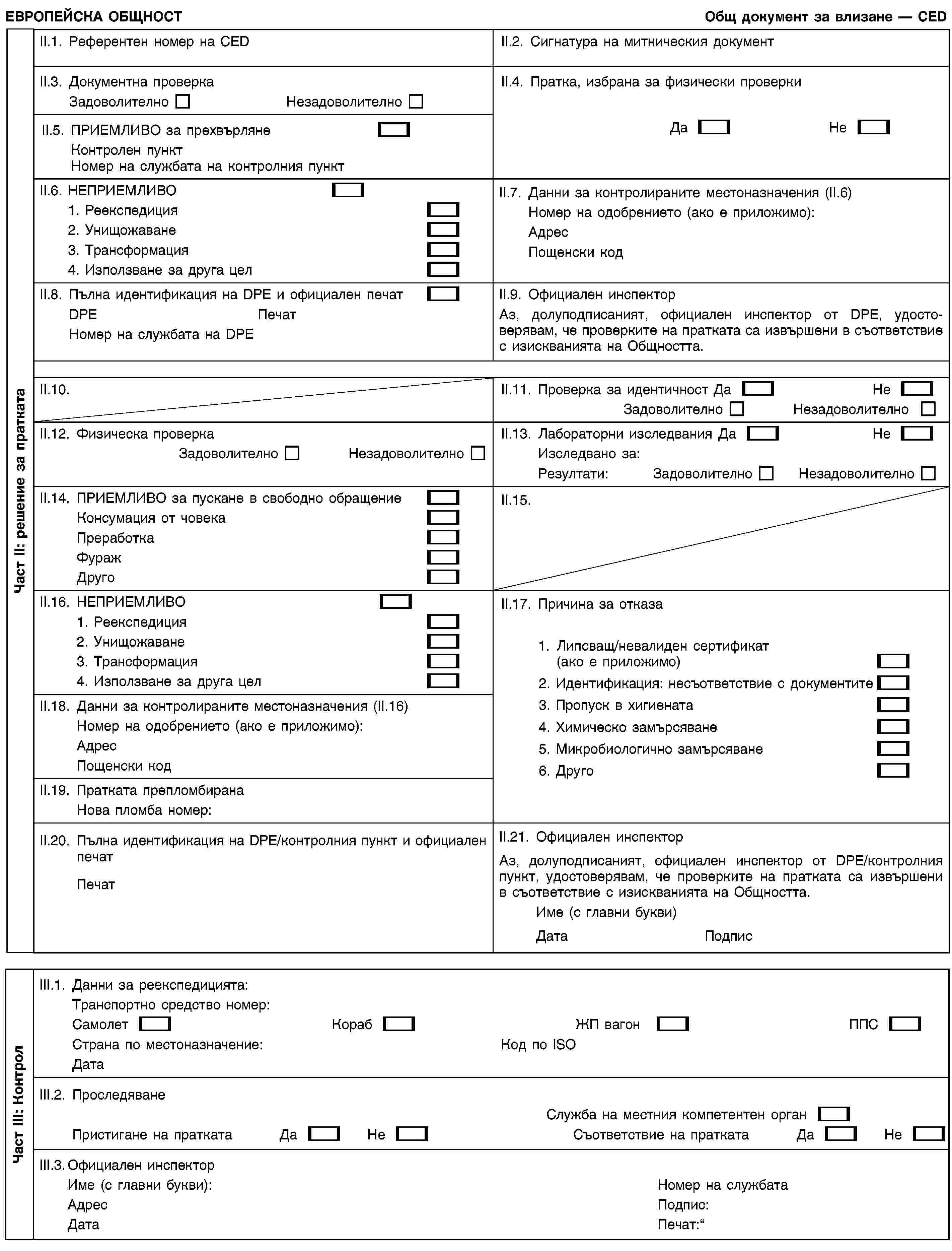 Част II: решение за праткатаЕВРОПЕЙСКА ОБЩНОСТОбщ документ за влизане — CEDII.1. Референтен номер на CEDII.2. Сигнатура на митническия документII.3. Документна проверкаЗадоволителноНезадоволителноII.4. Пратка, избрана за физически проверкиДаНеII.5. ПРИЕМЛИВО за прехвърлянеКонтролен пунктНомер на службата на контролния пунктII.6. НЕПРИЕМЛИВО1. Реекспедиция2. Унищожаване3. Трансформация4. Използване за друга целII.7. Данни за контролираните местоназначения (II.6)Номер на одобрението (ако е приложимо):АдресПощенски кодII.8. Пълна идентификация на DPE и официален печатDPEПечатНомер на службата на DPEII.9. Официален инспекторАз, долуподписаният, официален инспектор от DPE, удостоверявам, че проверките на пратката са извършени в съответствие с изискванията на Общността.II.10.II.11. Проверка за идентичностДаНеЗадоволителноНезадоволителноII.12. Физическа проверкаЗадоволителноНезадоволителноII.13. Лабораторни изследванияДаНеИзследвано за:Резултати:ЗадоволителноНезадоволителноII.14. ПРИЕМЛИВО за пускане в свободно обращениеКонсумация от човекаПреработкаФуражДругоII.15.II.16. НЕПРИЕМЛИВО1. Реекспедиция2. Унищожаване3. Трансформация4. Използване за друга целII.17. Причина за отказа1. Липсващ/невалиден сертификат (ако е приложимо)2. Идентификация: несъответствие с документите3. Пропуск в хигиената4. Химическо замърсяване5. Микробиологично замърсяване6. ДругоII.18. Данни за контролираните местоназначения (II.16)Номер на одобрението (ако е приложимо):АдресПощенски кодII.19. Пратката препломбиранаНова пломба номер:II.20. Пълна идентификация на DPE/контролния пункт и официален печатПечатII.21. Официален инспекторАз, долуподписаният, официален инспектор от DPE/контролния пункт, удостоверявам, че проверките на пратката са извършени в съответствие с изискванията на Общността.Име (с главни букви)ДатаПодписЧаст III: КонтролIII.1. Данни за реекспедицията:Транспортно средство номер:СамолетКорабЖП вагонППССтрана по местоназначение:Код по ISOДатаIII.2. ПроследяванеСлужба на местния компетентен органПристигане на праткатаДаНеСъответствие на праткатаДаНеIII.3. Официален инспекторИме (с главни букви):АдресДатаНомер на службатаПодпис:Печат: