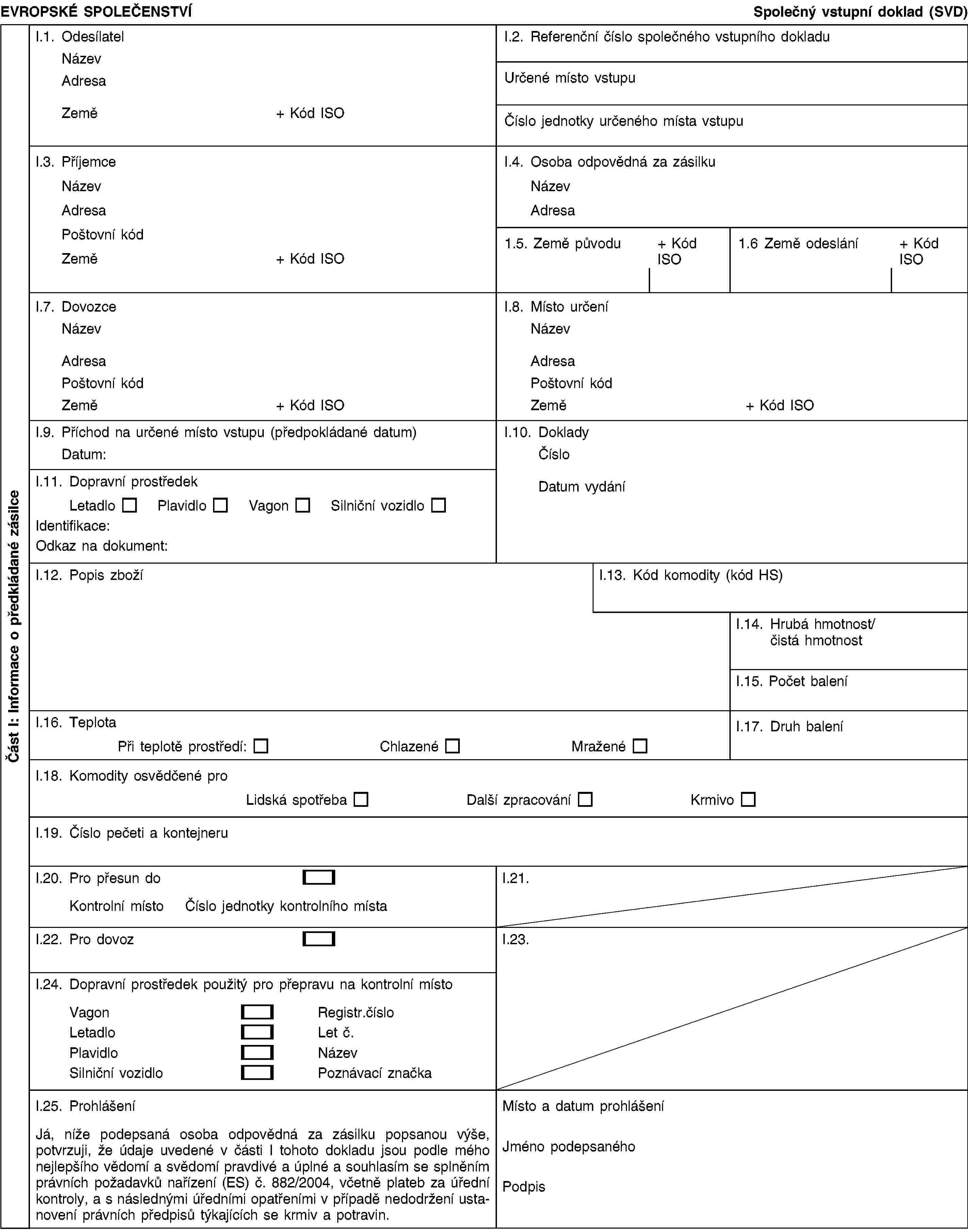 Část I: Informace o předkládané zásilceEVROPSKÉ SPOLEČENSTVÍSpolečný vstupní doklad (SVD)I.1. OdesílatelNázevAdresaZemě+ Kód ISOI.2. Referenční číslo společného vstupního dokladuUrčené místo vstupuČíslo jednotky určeného místa vstupuI.3. PříjemceNázevAdresaPoštovní kódZemě+ Kód ISOI.4. Osoba odpovědná za zásilkuNázevAdresa1.5. Země původu+ Kód ISO1.6 Země odeslání+ Kód ISOI.7. DovozceNázevAdresaPoštovní kódZemě+ Kód ISOI.8. Místo určeníNázevAdresaPoštovní kódZemě+ Kód ISOI.9. Příchod na určené místo vstupu (předpokládané datum)Datum:I.10. DokladyČísloDatum vydáníI.11. Dopravní prostředekLetadloPlavidloVagonSilniční vozidloIdentifikace:Odkaz na dokument:I.12. Popis zbožíI.13. Kód komodity (kód HS)I.14. Hrubá hmotnost/čistá hmotnostI.15. Počet baleníI.16. TeplotaPři teplotě prostředí:ChlazenéMraženéI.17. Druh baleníI.18. Komodity osvědčené proLidská spotřebaDalší zpracováníKrmivoI.19. Číslo pečeti a kontejneruI.20. Pro přesun doKontrolní místoČíslo jednotky kontrolního místaI.21.I.22. Pro dovozI.23.I.24. Dopravní prostředek použitý pro přepravu na kontrolní místoVagonRegistr.čísloLetadloLet č.PlavidloNázevSilniční vozidloPoznávací značkaI.25. ProhlášeníJá, níže podepsaná osoba odpovědná za zásilku popsanou výše, potvrzuji, že údaje uvedené v části I tohoto dokladu jsou podle mého nejlepšího vědomí a svědomí pravdivé a úplné a souhlasím se splněním právních požadavků nařízení (ES) č. 882/2004, včetně plateb za úřední kontroly, a s následnými úředními opatřeními v případě nedodržení ustanovení právních předpisů týkajících se krmiv a potravin.Místo a datum prohlášeníJméno podepsanéhoPodpis