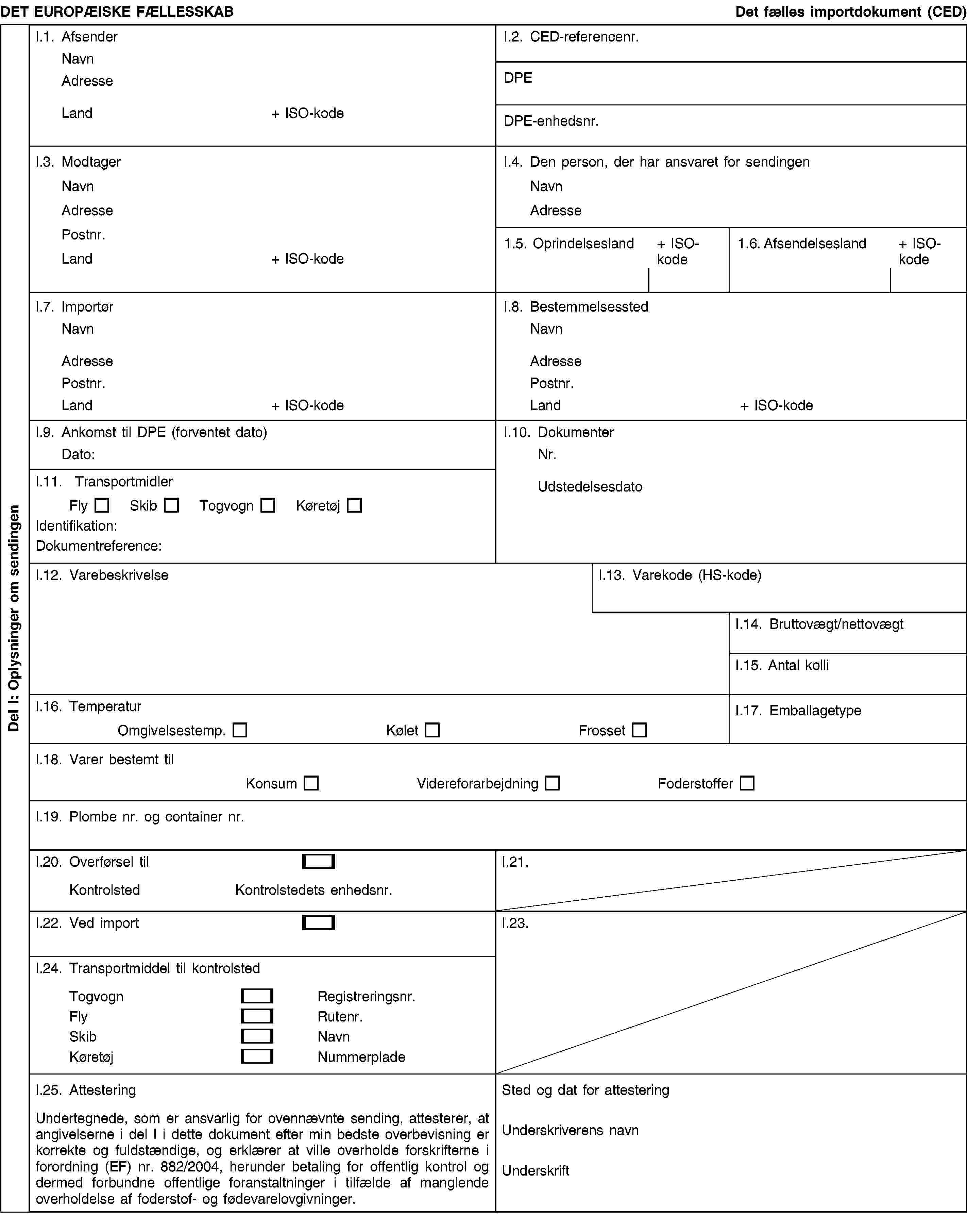 Del I: Oplysninger om sendingenDET EUROPÆISKE FÆLLESSKABDet fælles importdokument (CED)I.1. AfsenderNavnAdresseLand+ ISO-kodeI.2. CED-referencenr.DPEDPE-enhedsnr.I.3. ModtagerNavnAdressePostnr.Land+ ISO-kodeI.4. Den person, der har ansvaret for sendingenNavnAdresse1.5. Oprindelsesland+ ISO-kode1.6. Afsendelsesland+ ISO-kodeI.7. ImportørNavnAdressePostnr.Land+ ISO-kodeI.8. BestemmelsesstedNavnAdressePostnr.Land+ ISO-kodeI.9. Ankomst til DPE (forventet dato)Dato:I.10. DokumenterNr.UdstedelsesdatoI.11. TransportmidlerFlySkibTogvognKøretøjIdentifikation:Dokumentreference:I.12. VarebeskrivelseI.13. Varekode (HS-kode)I.14. Bruttovægt/nettovægtI.15. Antal kolliI.16. TemperaturOmgivelsestemp.KøletFrossetI.17. EmballagetypeI.18. Varer bestemt tilKonsumVidereforarbejdningFoderstofferI.19. Plombe nr. og container nr.I.20. Overførsel tilKontrolstedKontrolstedets enhedsnr.I.21.I.22. Ved importI.23.I.24. Transportmiddel til kontrolstedTogvognRegistreringsnr.FlyRutenr.SkibNavnKøretøjNummerpladeI.25. AttesteringUndertegnede, som er ansvarlig for ovennævnte sending, attesterer, at angivelserne i del I i dette dokument efter min bedste overbevisning er korrekte og fuldstændige, og erklærer at ville overholde forskrifterne i forordning (EF) nr. 882/2004, herunder betaling for offentlig kontrol og dermed forbundne offentlige foranstaltninger i tilfælde af manglende overholdelse af foderstof- og fødevarelovgivninger.Sted og dat for attesteringUnderskriverens navnUnderskrift