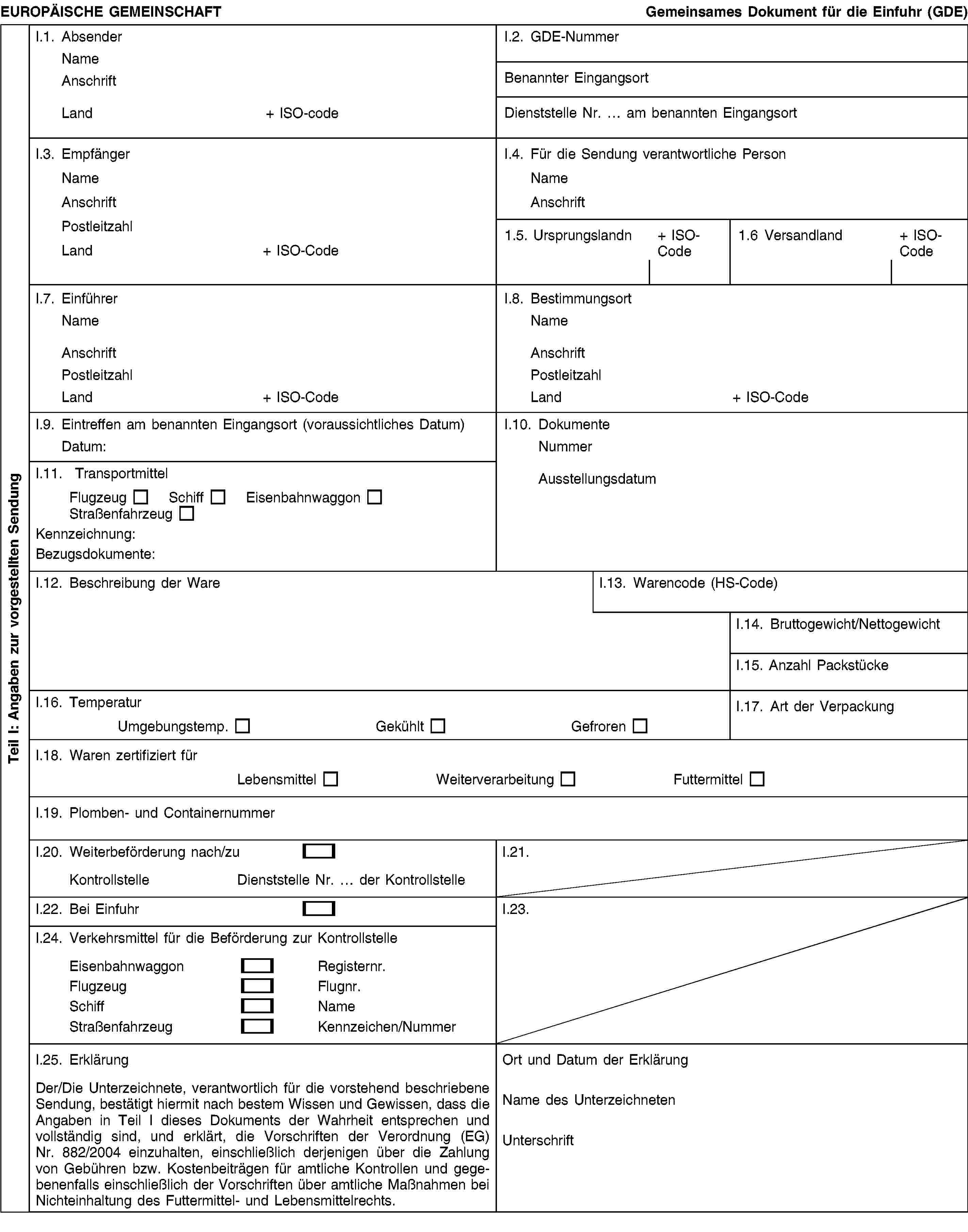 Teil I: Angaben zur vorgestellten SendungEUROPÄISCHE GEMEINSCHAFTGemeinsames Dokument für die Einfuhr (GDE)I.1. AbsenderNameAnschriftLand+ ISO-codeI.2. GDE-NummerBenannter EingangsortDienststelle Nr. … am benannten EingangsortI.3. EmpfängerNameAnschriftPostleitzahlLand+ ISO-CodeI.4. Für die Sendung verantwortliche PersonNameAnschrift1.5. Ursprungslandn+ ISO-Code1.6 Versandland+ ISO-CodeI.7. EinführerNameAnschriftPostleitzahlLand+ ISO-CodeI.8. BestimmungsortNameAnschriftPostleitzahlLand+ ISO-CodeI.9. Eintreffen am benannten Eingangsort (voraussichtliches Datum)Datum:I.10. DokumenteNummerAusstellungsdatumI.11. TransportmittelFlugzeugSchiffEisenbahnwaggonStraßenfahrzeugKennzeichnung:Bezugsdokumente:I.12. Beschreibung der WareI.13. Warencode (HS-Code)I.14. Bruttogewicht/NettogewichtI.15. Anzahl PackstückeI.16. TemperaturUmgebungstemp.GekühltGefrorenI.17. Art der VerpackungI.18. Waren zertifiziert fürLebensmittelWeiterverarbeitungFuttermittelI.19. Plomben- und ContainernummerI.20. Weiterbeförderung nach/zuKontrollstelleDienststelle Nr. … der KontrollstelleI.21.I.22. Bei EinfuhrI.23.I.24. Verkehrsmittel für die Beförderung zur KontrollstelleEisenbahnwaggonRegisternr.FlugzeugFlugnr.SchiffNameStraßenfahrzeugKennzeichen/NummerI.25. ErklärungDer/Die Unterzeichnete, verantwortlich für die vorstehend beschriebene Sendung, bestätigt hiermit nach bestem Wissen und Gewissen, dass die Angaben in Teil I dieses Dokuments der Wahrheit entsprechen und vollständig sind, und erklärt, die Vorschriften der Verordnung (EG) Nr. 882/2004 einzuhalten, einschließlich derjenigen über die Zahlung von Gebühren bzw. Kostenbeiträgen für amtliche Kontrollen und gegebenenfalls einschließlich der Vorschriften über amtliche Maßnahmen bei Nichteinhaltung des Futtermittel- und Lebensmittelrechts.Ort und Datum der ErklärungName des UnterzeichnetenUnterschrift