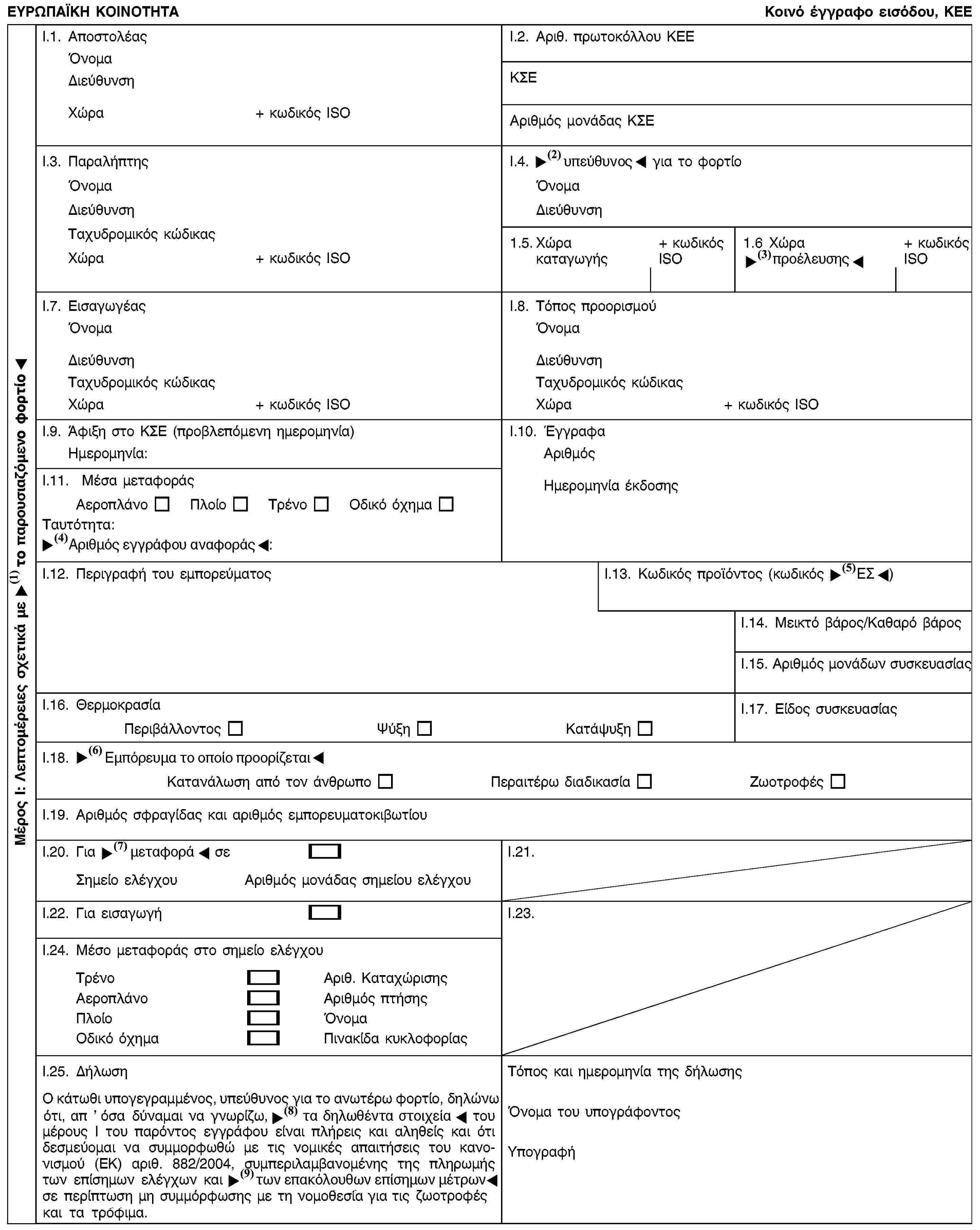 Μέρος I: Λεπτομέρειες σχετικά με την παρουσιαζόμενη παρτίδαΕΥΡΩΠΑΪΚΗ ΚΟΙΝΟΤΗΤΑΚοινό έγγραφο εισόδου, KEEI.1. ΑποστολέαςΌνομαΔιεύθυνσηΧώρα+ κωδικός ISOI.2. Αριθ. πρωτοκόλλου ΚΕΕΚΣΕΑριθμός μονάδας ΚΣΕI.3. ΠαραλήπτηςΌνομαΔιεύθυνσηΤαχυδρομικός κώδικαςΧώρα+ κωδικός ISOI.4. Αρμόδιος για το φορτίοΌνομαΔιεύθυνση1.5. Χώρα καταγωγής+ κωδικός ISO1.6 Χώρα αποστολής+ κωδικός ISOI.7. ΕισαγωγέαςΌνομαΔιεύθυνσηΤαχυδρομικός κώδικαςΧώρα+ κωδικός ISOI.8. Τόπος προορισμούΌνομαΔιεύθυνσηΤαχυδρομικός κώδικαςΧώρα+ κωδικός ISOI.9. Άφιξη στο ΚΣΕ (προβλεπόμενη ημερομηνία)Ημερομηνία:I.10. ΈγγραφαΑριθμόςΗμερομηνία έκδοσηςI.11. Μέσα μεταφοράςΑεροπλάνοΠλοίοΤρένοΟδικό όχημαΤαυτότητα:Αριθμός αναφοράς εγγράφου:I.12. Περιγραφή του εμπορεύματοςI.13. Κωδικός προϊόντος (κωδικός ΣΟ)I.14. Μεικτό βάρος/Καθαρό βάροςI.15. Αριθμός μονάδων συσκευασίαςI.16. ΘερμοκρασίαΠεριβάλλοντοςΨύξηΚατάψυξηI.17. Είδος συσκευασίαςI.18. Πιστοποιημένα εμπορεύματαΚατανάλωση από τον άνθρωποΠεραιτέρω διαδικασίαΖωοτροφέςI.19. Αριθμός σφραγίδας και αριθμός εμπορευματοκιβωτίουI.20. Για μεταφόρτωση σεΣημείο ελέγχουΑριθμός μονάδας σημείου ελέγχουI.21.I.22. Για εισαγωγήI.23.I.24. Μέσο μεταφοράς στο σημείο ελέγχουΤρένοΑριθ. ΚαταχώρισηςΑεροπλάνοΑριθμός πτήσηςΠλοίοΌνομαΟδικό όχημαΠινακίδα κυκλοφορίαςI.25. ΔήλωσηΟ κάτωθι υπογεγραμμένος, υπεύθυνος για το ανωτέρω φορτίο, δηλώνω ότι, απ ’ όσα δύναμαι να γνωρίζω, οι πληροφορίες του μέρους Ι του παρόντος εγγράφου είναι πλήρεις και αληθείς και ότι δεσμεύομαι να συμμορφωθώ με τις νομικές απαιτήσεις του κανονισμού (ΕΚ) αριθ. 882/2004, συμπεριλαμβανομένης της πληρωμής των επίσημων ελέγχων και των επίσημων μέτρων σε περίπτωση μη συμμόρφωσης με τη νομοθεσία για τις ζωοτροφές και τα τρόφιμα.Τόπος και ημερομηνία της δήλωσηςΌνομα του υπογράφοντοςΥπογραφή