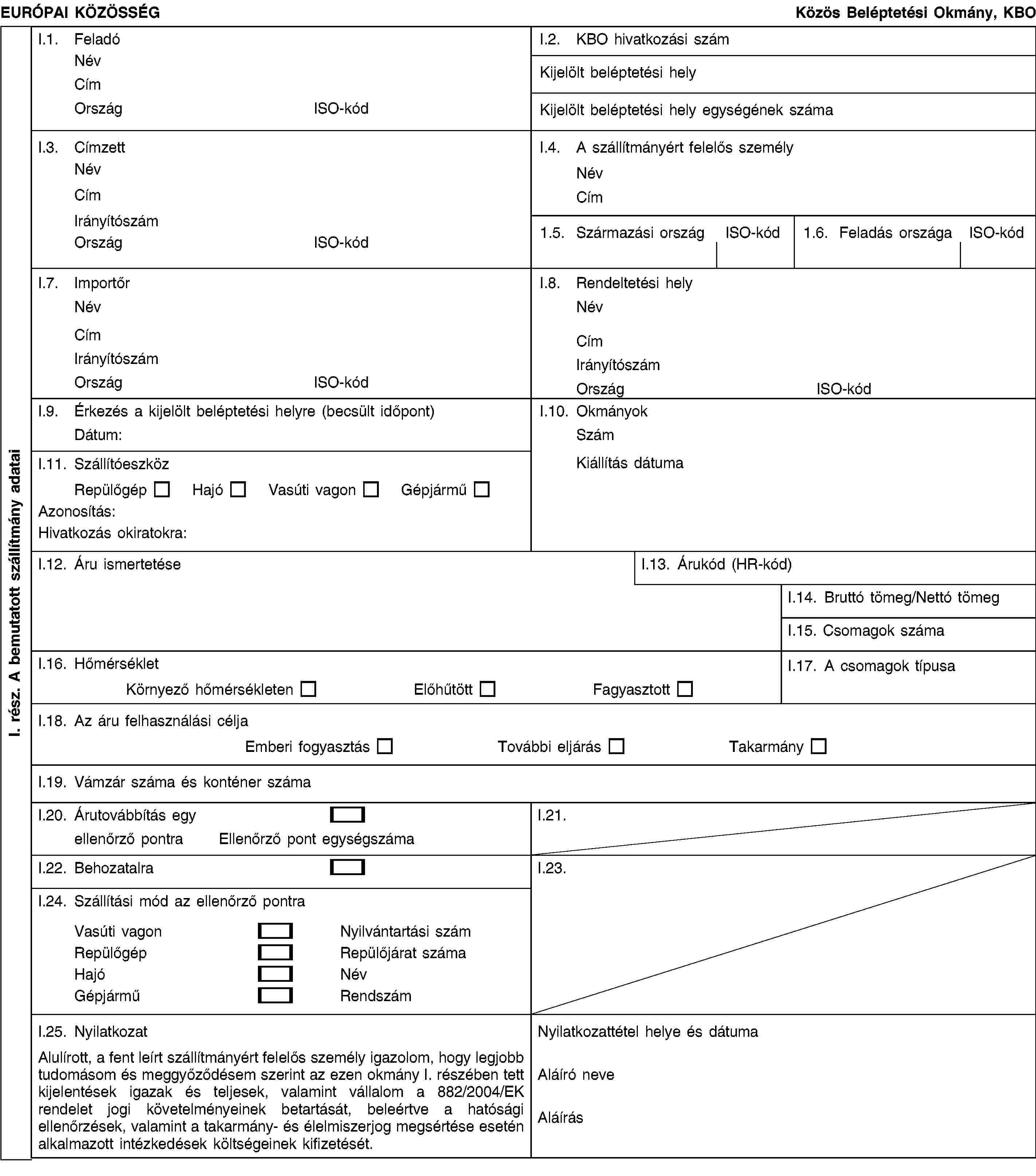 I. rész. A bemutatott szállítmány adataiEURÓPAI KÖZÖSSÉGKözös Beléptetési Okmány, KBOI.1. FeladóNévCímOrszágISO-kódI.2. KBO hivatkozási számKijelölt beléptetési helyKijelölt beléptetési hely egységének számaI.3. CímzettNévCímIrányítószámOrszágISO-kódI.4. A szállítmányért felelős személyNévCím1.5. Származási országISO-kód1.6. Feladás országaISO-kódI.7. ImportőrNévCímIrányítószámOrszágISO-kódI.8. Rendeltetési helyNévCímIrányítószámOrszágISO-kódI.9. Érkezés a kijelölt beléptetési helyre (becsült időpont)Dátum:I.10. OkmányokSzámKiállítás dátumaI.11. SzállítóeszközRepülőgépHajóVasúti vagonGépjárműAzonosítás:Hivatkozás okiratokra:I.12. Áru ismertetéseI.13. Árukód (HR-kód)I.14. Bruttó tömeg/Nettó tömegI.15. Csomagok számaI.16. HőmérsékletKörnyező hőmérsékletenElőhűtöttFagyasztottI.17. A csomagok típusaI.18. Az áru felhasználási céljaEmberi fogyasztásTovábbi eljárásTakarmányI.19. Vámzár száma és konténer számaI.20. Árutovábbítás egyellenőrző pontraEllenőrző pont egységszámaI.21.I.22. BehozatalraI.23.I.24. Szállítási mód az ellenőrző pontraVasúti vagonNyilvántartási számRepülőgépRepülőjárat számaHajóNévGépjárműRendszámI.25. NyilatkozatAlulírott, a fent leírt szállítmányért felelős személy igazolom, hogy legjobb tudomásom és meggyőződésem szerint az ezen okmány I. részében tett kijelentések igazak és teljesek, valamint vállalom a 882/2004/EK rendelet jogi követelményeinek betartását, beleértve a hatósági ellenőrzések, valamint a takarmány- és élelmiszerjog megsértése esetén alkalmazott intézkedések költségeinek kifizetését.Nyilatkozattétel helye és dátumaAláíró neveAláírás
