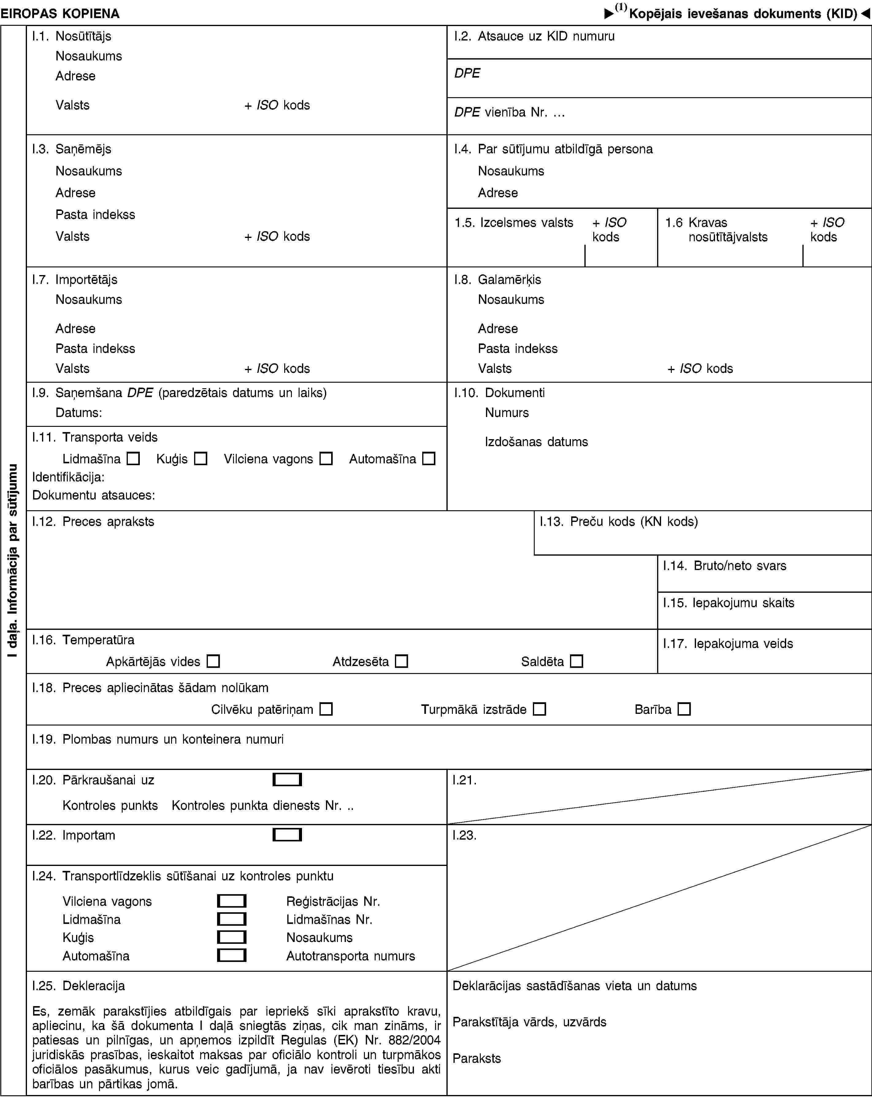 I daļa. Informācija par sūtījumuEIROPAS KOPIENAKopējais veterinārais ievešanas dokuments (KID)I.1. NosūtītājsNosaukumsAdreseValsts+ ISO kodsI.2. Atsauce uz KID numuruDPEDPE vienība Nr. …I.3. SaņēmējsNosaukumsAdresePasta indekssValsts+ ISO kodsI.4. Par sūtījumu atbildīgā personaNosaukumsAdrese1.5. Izcelsmes valsts+ ISO kods1.6 Kravas nosūtītājvalsts+ ISO kodsI.7. ImportētājsNosaukumsAdresePasta indekssValsts+ ISO kodsI.8. GalamērķisNosaukumsAdresePasta indekssValsts+ ISO kodsI.9. Saņemšana DPE (paredzētais datums un laiks)Datums:I.10. DokumentiNumursIzdošanas datumsI.11. Transporta veidsLidmašīnaKuģisVilciena vagonsAutomašīnaIdentifikācija:Dokumentu atsauces:I.12. Preces aprakstsI.13. Preču kods (KN kods)I.14. Bruto/neto svarsI.15. Iepakojumu skaitsI.16. TemperatūraApkārtējās videsAtdzesētaSaldētaI.17. Iepakojuma veidsI.18. Preces apliecinātas šādam nolūkamCilvēku patēriņamTurpmākā izstrādeBarībaI.19. Plombas numurs un konteinera numuriI.20. Pārkraušanai uzKontroles punktsKontroles punkta dienests Nr. .I.21.I.22. ImportamI.23.I.24. Transportlīdzeklis sūtīšanai uz kontroles punktuVilciena vagonsReģistrācijas Nr.LidmašīnaLidmašīnas Nr.KuģisNosaukumsAutomašīnaAutotransporta numursI.25. DekleracijaEs, zemāk parakstījies atbildīgais par iepriekš sīki aprakstīto kravu, apliecinu, ka šā dokumenta I daļā sniegtās ziņas, cik man zināms, ir patiesas un pilnīgas, un apņemos izpildīt Regulas (EK) Nr. 882/2004 juridiskās prasības, ieskaitot maksas par oficiālo kontroli un turpmākos oficiālos pasākumus, kurus veic gadījumā, ja nav ievēroti tiesību akti barības un pārtikas jomā.Deklarācijas sastādīšanas vieta un datumsParakstītāja vārds, uzvārdsParaksts