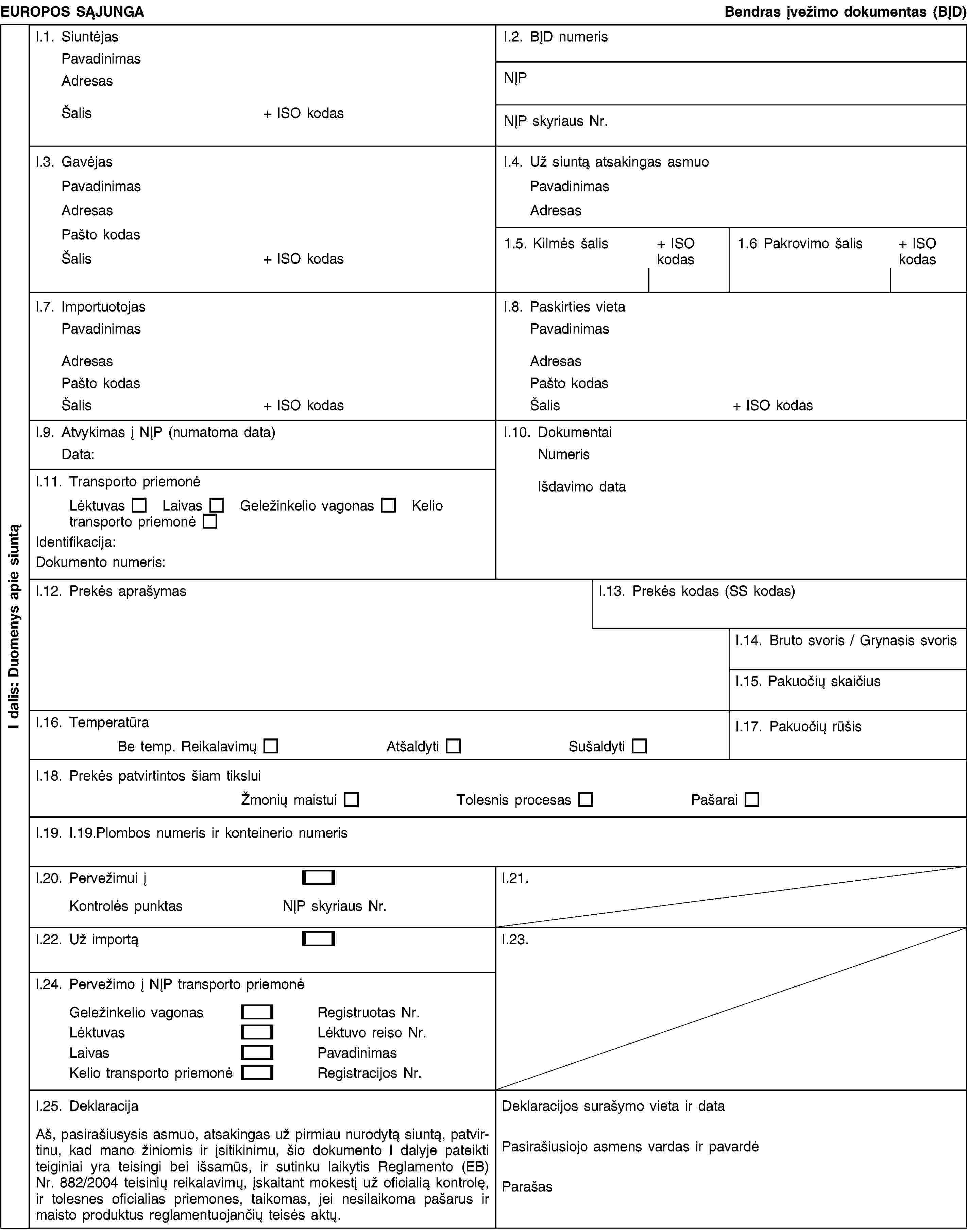 I dalis: Duomenys apie siuntąEUROPOS SĄJUNGABendras įvežimo dokumentas (BĮD)I.1. SiuntėjasPavadinimasAdresasŠalis+ ISO kodasI.2. BĮD numerisNĮPNĮP skyriaus Nr.I.3. GavėjasPavadinimasAdresasPašto kodasŠalis+ ISO kodasI.4. Už siuntą atsakingas asmuoPavadinimasAdresas1.5. Kilmės šalis+ ISO kodas1.6 Pakrovimo šalis+ ISO kodasI.7. ImportuotojasPavadinimasAdresasPašto kodasŠalis+ ISO kodasI.8. Paskirties vietaPavadinimasAdresasPašto kodasŠalis+ ISO kodasI.9. Atvykimas į NĮP (numatoma data)Data:I.10. DokumentaiNumerisIšdavimo dataI.11. Transporto priemonėLėktuvasLaivasGeležinkelio vagonasKelio transporto priemonėIdentifikacija:Dokumento numeris:I.12. Prekės aprašymasI.13. Prekės kodas (SS kodas)I.14. Bruto svoris / Grynasis svorisI.15. Pakuočių skaičiusI.16. TemperatūraBe temp. ReikalavimųAtšaldytiSušaldytiI.17. Pakuočių rūšisI.18. Prekės patvirtintos šiam tiksluiŽmonių maistuiTolesnis procesasPašaraiI.19. I.19.Plombos numeris ir konteinerio numerisI.20. Pervežimui įKontrolės punktasNĮP skyriaus Nr.I.21.I.22. Už importąI.23.I.24. Pervežimo į NĮP transporto priemonėGeležinkelio vagonasRegistruotas Nr.LėktuvasLėktuvo reiso Nr.LaivasPavadinimasKelio transporto priemonėRegistracijos Nr.I.25. DeklaracijaAš, pasirašiusysis asmuo, atsakingas už pirmiau nurodytą siuntą, patvirtinu, kad mano žiniomis ir įsitikinimu, šio dokumento I dalyje pateikti teiginiai yra teisingi bei išsamūs, ir sutinku laikytis Reglamento (EB) Nr. 882/2004 teisinių reikalavimų, įskaitant mokestį už oficialią kontrolę, ir tolesnes oficialias priemones, taikomas, jei nesilaikoma pašarus ir maisto produktus reglamentuojančių teisės aktų.Deklaracijos surašymo vieta ir dataPasirašiusiojo asmens vardas ir pavardėParašas