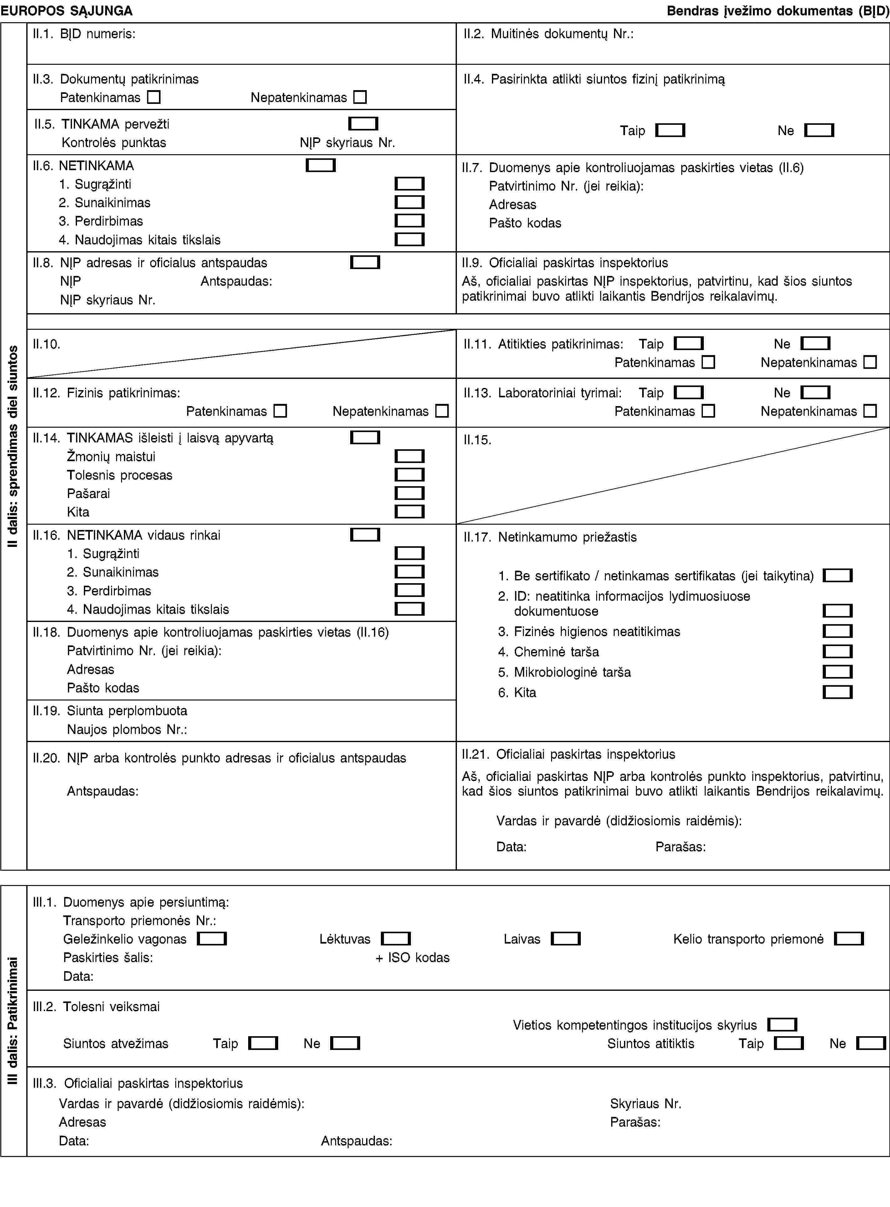 EUROPOS SĄJUNGABendras įvežimo dokumentas (BĮD)II.1. BĮD numeris:II.2. Muitinės dokumentų Nr.:II.3. Dokumentų patikrinimasPatenkinamasNepatenkinamasII.4. Pasirinkta atlikti siuntos fizinį patikrinimąTaipNeII.5. TINKAMA pervežtiKontrolės punktasNĮP skyriaus Nr.II.6. NETINKAMA1. Sugrąžinti2. Sunaikinimas3. Perdirbimas4. Naudojimas kitais tikslaisII.7. Duomenys apie kontroliuojamas paskirties vietas (II.6)Patvirtinimo Nr. (jei reikia):AdresasPašto kodasII.8. NĮP adresas ir oficialus antspaudasNĮPAntspaudas:NĮP skyriaus Nr.II.9. Oficialiai paskirtas inspektoriusAš, oficialiai paskirtas NĮP inspektorius, patvirtinu, kad šios siuntos patikrinimai buvo atlikti laikantis Bendrijos reikalavimų.II.10.II.11. Atitikties patikrinimas:TaipNePatenkinamasNepatenkinamasII.12. Fizinis patikrinimas:PatenkinamasNepatenkinamasII.13. Laboratoriniai tyrimai:TaipNePatenkinamasNepatenkinamasII.14. TINKAMAS išleisti į laisvą apyvartąŽmonių maistuiTolesnis procesasPašaraiKitaII.15.II.16. NETINKAMA vidaus rinkai1. Sugrąžinti2. Sunaikinimas3. Perdirbimas4. Naudojimas kitais tikslaisII.17. Netinkamumo priežastis1. Be sertifikato / netinkamas sertifikatas (jei taikytina)2. ID: neatitinka informacijos lydimuosiuose dokumentuose3. Fizinės higienos neatitikimas4. Cheminė tarša5. Mikrobiologinė tarša6. KitaII.18. Duomenys apie kontroliuojamas paskirties vietas (II.16)Patvirtinimo Nr. (jei reikia):AdresasPašto kodasII.19. Siunta perplombuotaNaujos plombos Nr.:II.20. NĮP arba kontrolės punkto adresas ir oficialus antspaudasAntspaudas:II.21. Oficialiai paskirtas inspektoriusAš, oficialiai paskirtas NĮP arba kontrolės punkto inspektorius, patvirtinu, kad šios siuntos patikrinimai buvo atlikti laikantis Bendrijos reikalavimų.Vardas ir pavardė (didžiosiomis raidėmis):Data:Parašas:III.1. Duomenys apie persiuntimą:Transporto priemonės Nr.:Geležinkelio vagonasLėktuvasLaivasKelio transporto priemonėPaskirties šalis:+ ISO kodasData:III.2. Tolesni veiksmaiVietios kompetentingos institucijos skyriusSiuntos atvežimasTaipNeSiuntos atitiktisTaipNeIII.3. Oficialiai paskirtas inspektoriusVardas ir pavardė (didžiosiomis raidėmis):AdresasData:Antspaudas:Skyriaus Nr.Parašas:II dalis: sprendimas diel siuntosIII dalis: Patikrinimai