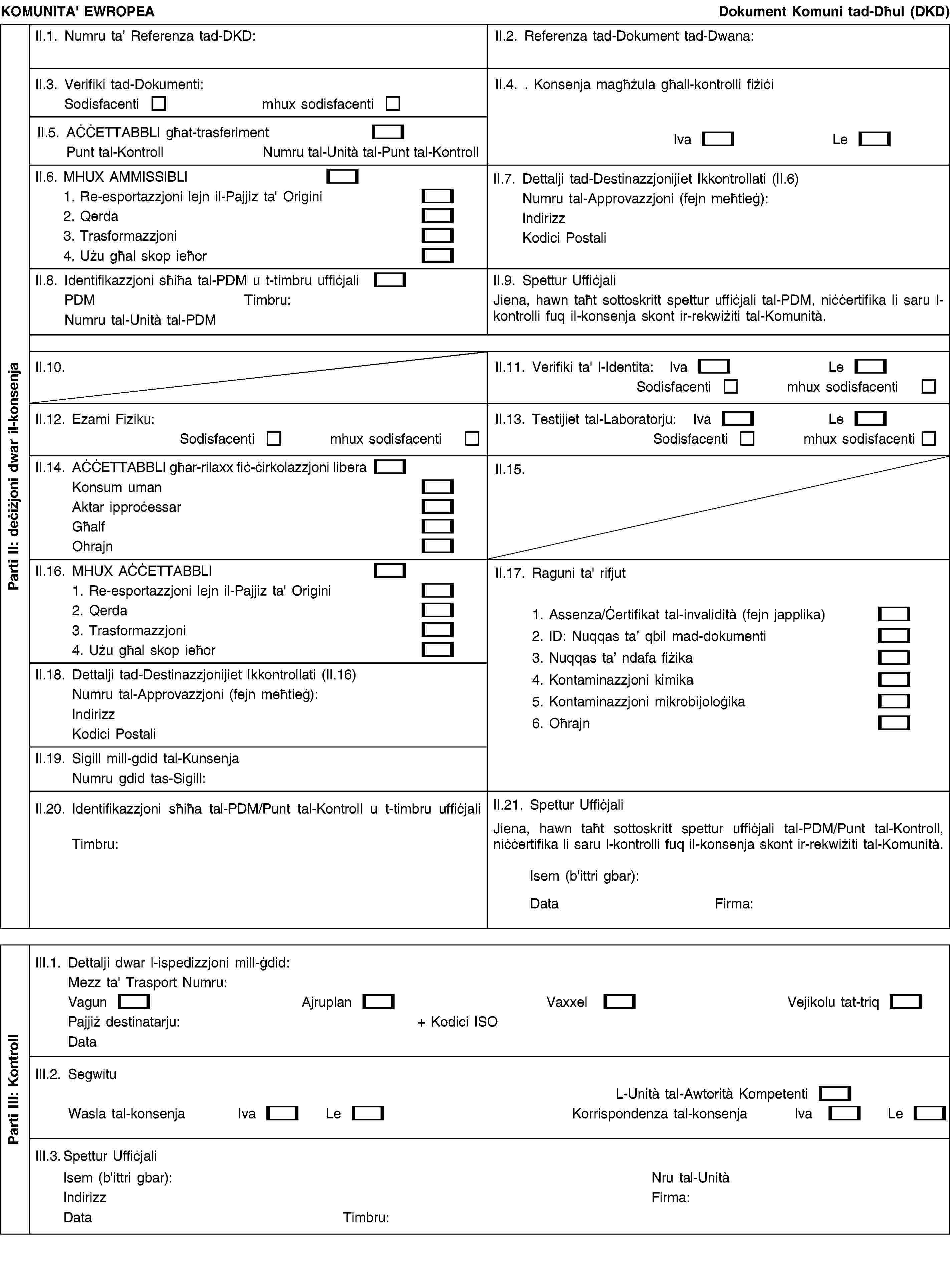 KOMUNITA' EWROPEADokument Komuni tad-Dħul (DKD)II.1. Numru ta’ Referenza tad-DKD:II.2. Referenza tad-Dokument tad-Dwana:II.3. Verifiki tad-Dokumenti:Sodisfacentimhux sodisfacentiII.4. . Konsenja magħżula għall-kontrolli fiżiċiIvaLeII.5. AĊĊETTABBLI għat-trasferimentPunt tal-KontrollNumru tal-Unità tal-Punt tal-KontrollII.6. MHUX AMMISSIBLI1. Re-esportazzjoni lejn il-Pajjiz ta' Origini2. Qerda3. Trasformazzjoni4. Użu għal skop ieħorII.7. Dettalji tad-Destinazzjonijiet Ikkontrollati (II.6)Numru tal-Approvazzjoni (fejn meħtieġ):IndirizzKodici PostaliII.8. Identifikazzjoni sħiħa tal-PDM u t-timbru uffiċjaliPDMTimbru:Numru tal-Unità tal-PDMII.9. Spettur UffiċjaliJiena, hawn taħt sottoskritt spettur uffiċjali tal-PDM, niċċertifika li saru l-kontrolli fuq il-konsenja skont ir-rekwiżiti tal-Komunità.II.10.II.11. Verifiki ta' l-Identita:IvaLeSodisfacentimhux sodisfacentiII.12. Ezami Fiziku:Sodisfacentimhux sodisfacentiII.13. Testijiet tal-Laboratorju:IvaLeSodisfacentimhux sodisfacentiII.14. AĊĊETTABBLI għar-rilaxx fiċ-ċirkolazzjoni liberaKonsum umanAktar ipproċessarGħalfOhrajnII.15.II.16. MHUX AĊĊETTABBLI1. Re-esportazzjoni lejn il-Pajjiz ta' Origini2. Qerda3. Trasformazzjoni4. Użu għal skop ieħorII.17. Raguni ta' rifjut1. Assenza/Ċertifikat tal-invalidità (fejn japplika)2. ID: Nuqqas ta’ qbil mad-dokumenti3. Nuqqas ta’ ndafa fiżika4. Kontaminazzjoni kimika5. Kontaminazzjoni mikrobijoloġika6. OħrajnII.18. Dettalji tad-Destinazzjonijiet Ikkontrollati (II.16)Numru tal-Approvazzjoni (fejn meħtieġ):IndirizzKodici PostaliII.19. Sigill mill-gdid tal-KunsenjaNumru gdid tas-Sigill:II.20. Identifikazzjoni sħiħa tal-PDM/Punt tal-Kontroll u t-timbru uffiċjaliTimbru:II.21. Spettur UffiċjaliJiena, hawn taħt sottoskritt spettur uffiċjali tal-PDM/Punt tal-Kontroll, niċċertifika li saru l-kontrolli fuq il-konsenja skont ir-rekwiżiti tal-Komunità.Isem (b'ittri gbar):DataFirma:III.1. Dettalji dwar l-ispedizzjoni mill-ġdid:Mezz ta' Trasport Numru:VagunAjruplanVaxxelVejikolu tat-triqPajjiż destinatarju:+ Kodici ISODataIII.2. SegwituL-Unità tal-Awtorità KompetentiWasla tal-konsenjaIvaLeKorrispondenza tal-konsenjaIvaLeIII.3. Spettur UffiċjaliIsem (b'ittri gbar):IndirizzDataTimbru:Nru tal-UnitàFirma:Parti II: deċiżjoni dwar il-konsenjaParti III: Kontroll