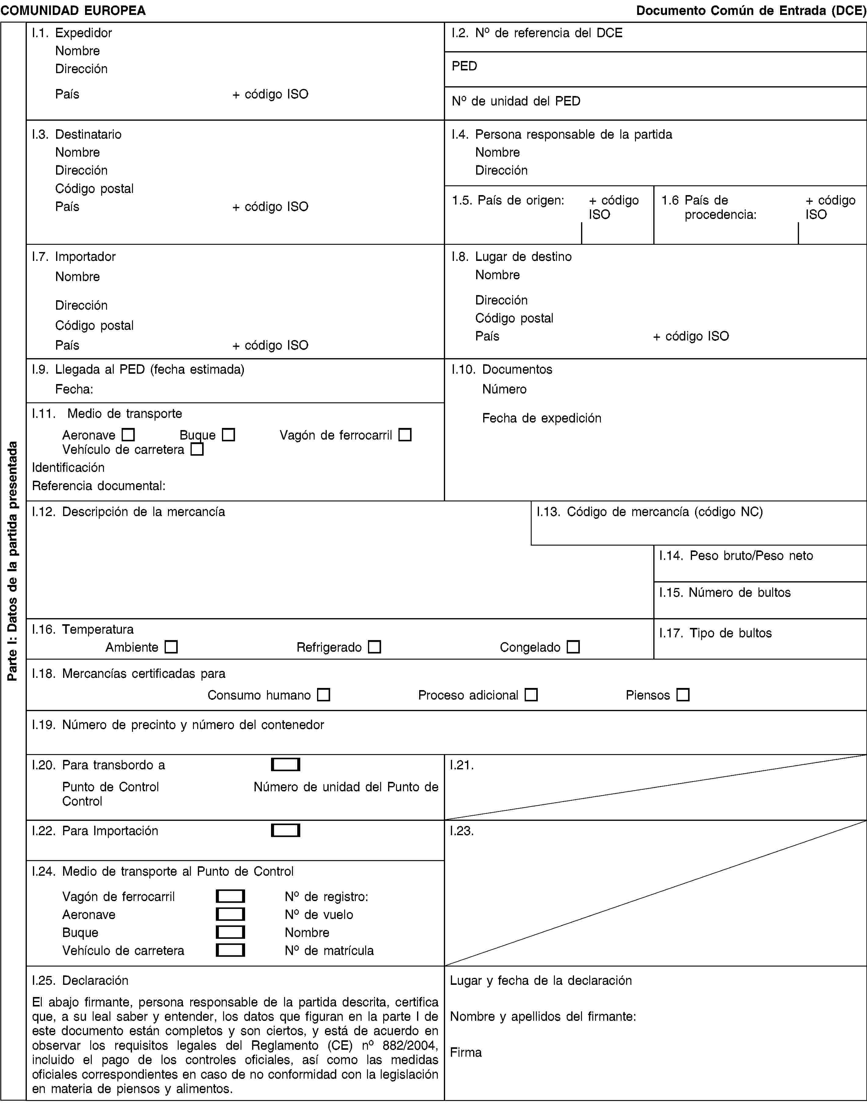 Parte I: Datos de la partida presentadaCOMUNIDAD EUROPEADocumento Común de Entrada (DCE)I.1. ExpedidorNombreDirecciónPaís+ código ISOI.2. No de referencia del DCEPEDNo de unidad del PEDI.3. DestinatarioNombreDirecciónCódigo postalPaís+ código ISOI.4. Persona responsable de la partidaNombreDirección1.5. País de origen:+ código ISO1.6 País de procedencia:+ código ISOI.7. ImportadorNombreDirecciónCódigo postalPaís+ código ISOI.8. Lugar de destinoNombreDirecciónCódigo postalPaís+ código ISOI.9. Llegada al PED (fecha estimada)Fecha:I.10. DocumentosNúmeroFecha de expediciónI.11. Medio de transporteAeronaveBuqueVagón de ferrocarrilVehículo de carreteraIdentificaciónReferencia documental:I.12. Descripción de la mercancíaI.13. Código de mercancía (código NC)I.14. Peso bruto/Peso netoI.15. Número de bultosI.16. TemperaturaAmbienteRefrigeradoCongeladoI.17. Tipo de bultosI.18. Mercancías certificadas paraConsumo humanoProceso adicionalPiensosI.19. Número de precinto y número del contenedorI.20. Para transbordo aPunto de ControlNúmero de unidad del Punto de ControlI.21.I.22. Para ImportaciónI.23.I.24. Medio de transporte al Punto de ControlVagón de ferrocarrilNo de registro:AeronaveNo de vueloBuqueNombreVehículo de carreteraNo de matrículaI.25. DeclaraciónEl abajo firmante, persona responsable de la partida descrita, certifica que, a su leal saber y entender, los datos que figuran en la parte I de este documento están completos y son ciertos, y está de acuerdo en observar los requisitos legales del Reglamento (CE) no 882/2004, incluido el pago de los controles oficiales, así como las medidas oficiales correspondientes en caso de no conformidad con la legislación en materia de piensos y alimentos.Lugar y fecha de la declaraciónNombre y apellidos del firmante:Firma