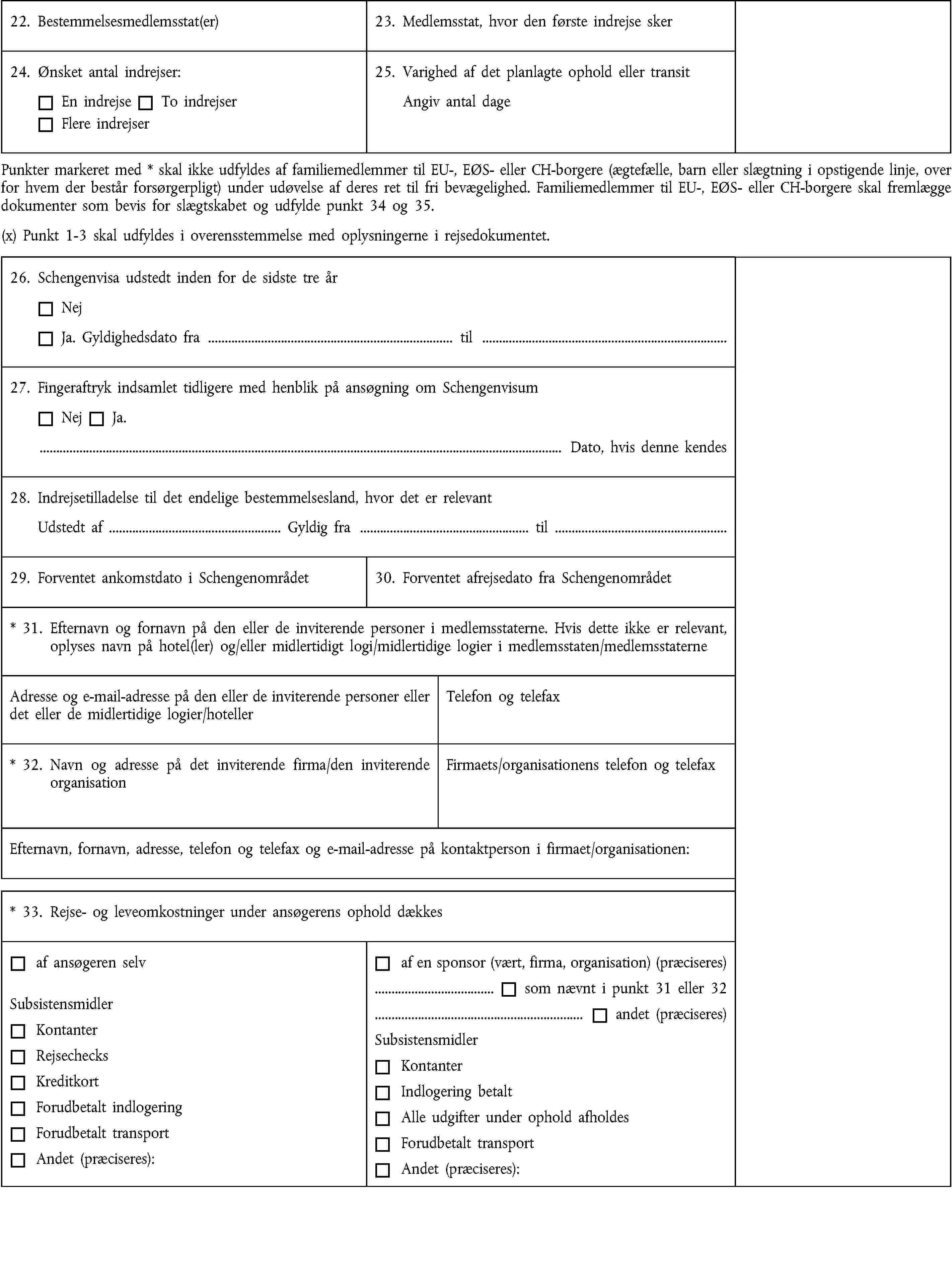 22. Bestemmelsesmedlemsstat(er)23. Medlemsstat, hvor den første indrejse sker24. Ønsket antal indrejser:En indrejseTo indrejserFlere indrejser25. Varighed af det planlagte ophold eller transitAngiv antal dagePunkter markeret med * skal ikke udfyldes af familiemedlemmer til EU-, EØS- eller CH-borgere (ægtefælle, barn eller slægtning i opstigende linje, over for hvem der består forsørgerpligt) under udøvelse af deres ret til fri bevægelighed. Familiemedlemmer til EU-, EØS- eller CH-borgere skal fremlægge dokumenter som bevis for slægtskabet og udfylde punkt 34 og 35.(x) Punkt 1-3 skal udfyldes i overensstemmelse med oplysningerne i rejsedokumentet.26. Schengenvisa udstedt inden for de sidste tre årNejJa. Gyldighedsdato fra … til …27. Fingeraftryk indsamlet tidligere med henblik på ansøgning om SchengenvisumNejJa.… Dato, hvis denne kendes28. Indrejsetilladelse til det endelige bestemmelsesland, hvor det er relevantUdstedt af … Gyldig fra … til …29. Forventet ankomstdato i Schengenområdet30. Forventet afrejsedato fra Schengenområdet* 31. Efternavn og fornavn på den eller de inviterende personer i medlemsstaterne. Hvis dette ikke er relevant, oplyses navn på hotel(ler) og/eller midlertidigt logi/midlertidige logier i medlemsstaten/medlemsstaterneAdresse og e-mail-adresse på den eller de inviterende personer eller det eller de midlertidige logier/hotellerTelefon og telefax* 32. Navn og adresse på det inviterende firma/den inviterende organisationFirmaets/organisationens telefon og telefaxEfternavn, fornavn, adresse, telefon og telefax og e-mail-adresse på kontaktperson i firmaet/organisationen:* 33. Rejse- og leveomkostninger under ansøgerens ophold dækkesaf ansøgeren selvSubsistensmidlerKontanterRejsechecksKreditkortForudbetalt indlogeringForudbetalt transportAndet (præciseres):af en sponsor (vært, firma, organisation) (præciseres)… som nævnt i punkt 31 eller 32… andet (præciseres)SubsistensmidlerKontanterIndlogering betaltAlle udgifter under ophold afholdesForudbetalt transportAndet (præciseres):