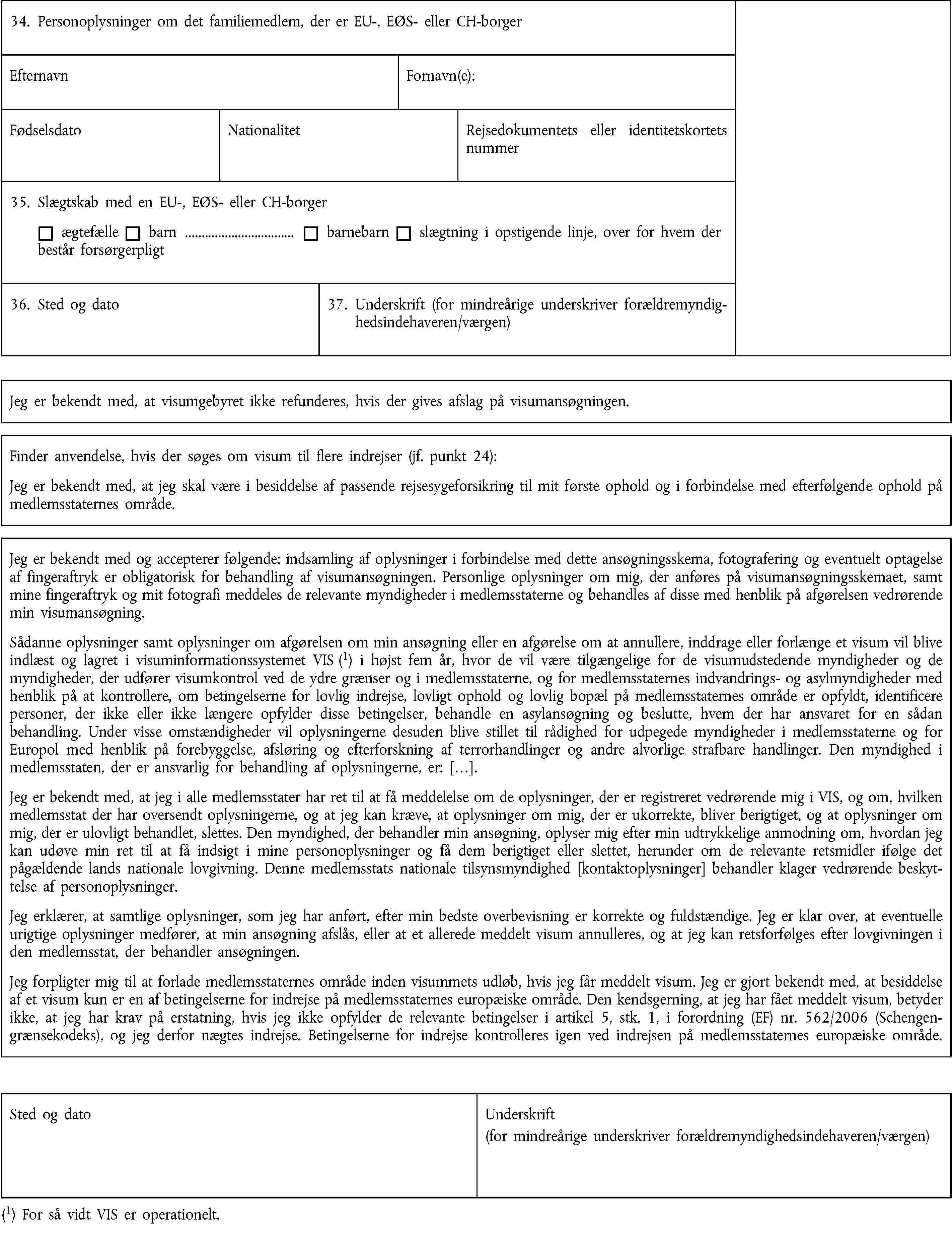 34. Personoplysninger om det familiemedlem, der er EU-, EØS- eller CH-borgerEfternavnFornavn(e):FødselsdatoNationalitetRejsedokumentets eller identitetskortets nummer35. Slægtskab med en EU-, EØS- eller CH-borgerægtefællebarn …barnebarnslægtning i opstigende linje, over for hvem der består forsørgerpligt36. Sted og dato37. Underskrift (for mindreårige underskriver forældremyndighedsindehaveren/værgen)Jeg er bekendt med, at visumgebyret ikke refunderes, hvis der gives afslag på visumansøgningen.Finder anvendelse, hvis der søges om visum til flere indrejser (jf. punkt 24):Jeg er bekendt med, at jeg skal være i besiddelse af passende rejsesygeforsikring til mit første ophold og i forbindelse med efterfølgende ophold på medlemsstaternes område.Jeg er bekendt med og accepterer følgende: indsamling af oplysninger i forbindelse med dette ansøgningsskema, fotografering og eventuelt optagelse af fingeraftryk er obligatorisk for behandling af visumansøgningen. Personlige oplysninger om mig, der anføres på visumansøgningsskemaet, samt mine fingeraftryk og mit fotografi meddeles de relevante myndigheder i medlemsstaterne og behandles af disse med henblik på afgørelsen vedrørende min visumansøgning.Sådanne oplysninger samt oplysninger om afgørelsen om min ansøgning eller en afgørelse om at annullere, inddrage eller forlænge et visum vil blive indlæst og lagret i visuminformationssystemet VIS (1) i højst fem år, hvor de vil være tilgængelige for de visumudstedende myndigheder og de myndigheder, der udfører visumkontrol ved de ydre grænser og i medlemsstaterne, og for medlemsstaternes indvandrings- og asylmyndigheder med henblik på at kontrollere, om betingelserne for lovlig indrejse, lovligt ophold og lovlig bopæl på medlemsstaternes område er opfyldt, identificere personer, der ikke eller ikke længere opfylder disse betingelser, behandle en asylansøgning og beslutte, hvem der har ansvaret for en sådan behandling. Under visse omstændigheder vil oplysningerne desuden blive stillet til rådighed for udpegede myndigheder i medlemsstaterne og for Europol med henblik på forebyggelse, afsløring og efterforskning af terrorhandlinger og andre alvorlige strafbare handlinger. Den myndighed i medlemsstaten, der er ansvarlig for behandling af oplysningerne, er: […].Jeg er bekendt med, at jeg i alle medlemsstater har ret til at få meddelelse om de oplysninger, der er registreret vedrørende mig i VIS, og om, hvilken medlemsstat der har oversendt oplysningerne, og at jeg kan kræve, at oplysninger om mig, der er ukorrekte, bliver berigtiget, og at oplysninger om mig, der er ulovligt behandlet, slettes. Den myndighed, der behandler min ansøgning, oplyser mig efter min udtrykkelige anmodning om, hvordan jeg kan udøve min ret til at få indsigt i mine personoplysninger og få dem berigtiget eller slettet, herunder om de relevante retsmidler ifølge det pågældende lands nationale lovgivning. Denne medlemsstats nationale tilsynsmyndighed [kontaktoplysninger] behandler klager vedrørende beskyttelse af personoplysninger.Jeg erklærer, at samtlige oplysninger, som jeg har anført, efter min bedste overbevisning er korrekte og fuldstændige. Jeg er klar over, at eventuelle urigtige oplysninger medfører, at min ansøgning afslås, eller at et allerede meddelt visum annulleres, og at jeg kan retsforfølges efter lovgivningen i den medlemsstat, der behandler ansøgningen.Jeg forpligter mig til at forlade medlemsstaternes område inden visummets udløb, hvis jeg får meddelt visum. Jeg er gjort bekendt med, at besiddelse af et visum kun er en af betingelserne for indrejse på medlemsstaternes europæiske område. Den kendsgerning, at jeg har fået meddelt visum, betyder ikke, at jeg har krav på erstatning, hvis jeg ikke opfylder de relevante betingelser i artikel 5, stk. 1, i forordning (EF) nr. 562/2006 (Schengengrænsekodeks), og jeg derfor nægtes indrejse. Betingelserne for indrejse kontrolleres igen ved indrejsen på medlemsstaternes europæiske område.Sted og datoUnderskrift(for mindreårige underskriver forældremyndighedsindehaveren/værgen)(1) For så vidt VIS er operationelt.