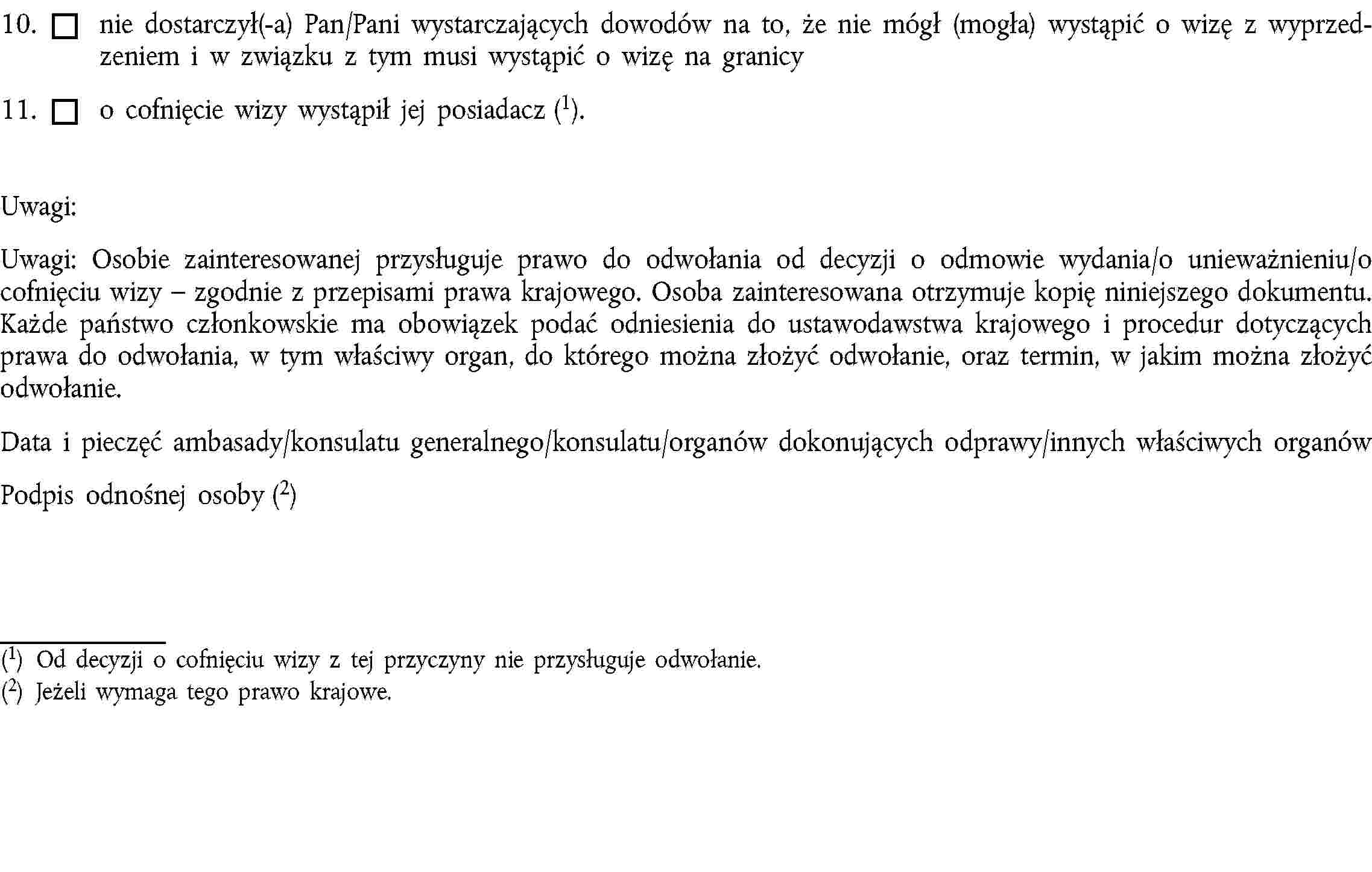 10. nie dostarczył(-a) Pan/Pani wystarczających dowodów na to, że nie mógł (mogła) wystąpić o wizę z wyprzedzeniem i w związku z tym musi wystąpić o wizę na granicy11. o cofnięcie wizy wystąpił jej posiadacz (1).Uwagi:Uwagi: Osobie zainteresowanej przysługuje prawo do odwołania od decyzji o odmowie wydania/o unieważnieniu/o cofnięciu wizy – zgodnie z przepisami prawa krajowego. Osoba zainteresowana otrzymuje kopię niniejszego dokumentu. Każde państwo członkowskie ma obowiązek podać odniesienia do ustawodawstwa krajowego i procedur dotyczących prawa do odwołania, w tym właściwy organ, do którego można złożyć odwołanie, oraz termin, w jakim można złożyć odwołanie.Data i pieczęć ambasady/konsulatu generalnego/konsulatu/organów dokonujących odprawy/innych właściwych organówPodpis odnośnej osoby (2)(1) Od decyzji o cofnięciu wizy z tej przyczyny nie przysługuje odwołanie.(2) Jeżeli wymaga tego prawo krajowe.