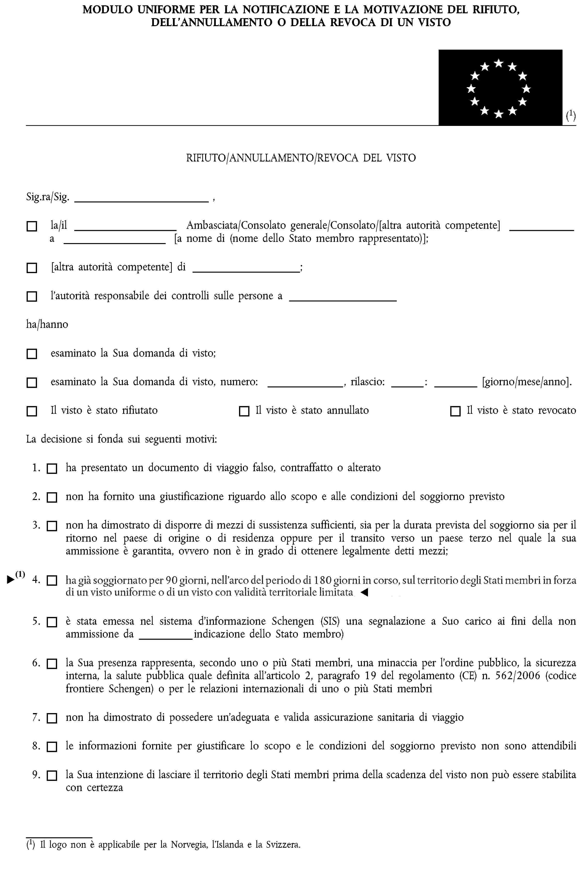 MODULO UNIFORME PER LA NOTIFICAZIONE E LA MOTIVAZIONE DEL RIFIUTO, DELL’ANNULLAMENTO O DELLA REVOCA DI UN VISTO(1)RIFIUTO/ANNULLAMENTO/REVOCA DEL VISTOSig.ra/Sig. ,la/il Ambasciata/Consolato generale/Consolato/[altra autorità competente] a [a nome di (nome dello Stato membro rappresentato)];[altra autorità competente] di ;l’autorità responsabile dei controlli sulle persone aha/hannoesaminato la Sua domanda di visto;esaminato la Sua domanda di visto, numero: , rilascio: : [giorno/mese/anno].Il visto è stato rifiutatoIl visto è stato annullatoIl visto è stato revocatoLa decisione si fonda sui seguenti motivi:1. ha presentato un documento di viaggio falso, contraffatto o alterato2. non ha fornito una giustificazione riguardo allo scopo e alle condizioni del soggiorno previsto3. non ha dimostrato di disporre di mezzi di sussistenza sufficienti, sia per la durata prevista del soggiorno sia per il ritorno nel paese di origine o di residenza oppure per il transito verso un paese terzo nel quale la sua ammissione è garantita, ovvero non è in grado di ottenere legalmente detti mezzi;4. ha già soggiornato per tre mesi, nell’arco del periodo di sei mesi in corso, sul territorio degli Stati membri in forza di un visto uniforme o di un visto con validità territoriale limitata5. è stata emessa nel sistema d’informazione Schengen (SIS) una segnalazione a Suo carico ai fini della non ammissione da indicazione dello Stato membro)6. la Sua presenza rappresenta, secondo uno o più Stati membri, una minaccia per l’ordine pubblico, la sicurezza interna, la salute pubblica quale definita all’articolo 2, paragrafo 19 del regolamento (CE) n. 562/2006 (codice frontiere Schengen) o per le relazioni internazionali di uno o più Stati membri7. non ha dimostrato di possedere un’adeguata e valida assicurazione sanitaria di viaggio8. le informazioni fornite per giustificare lo scopo e le condizioni del soggiorno previsto non sono attendibili9. la Sua intenzione di lasciare il territorio degli Stati membri prima della scadenza del visto non può essere stabilita con certezza(1) Il logo non è applicabile per la Norvegia, l’Islanda e la Svizzera.