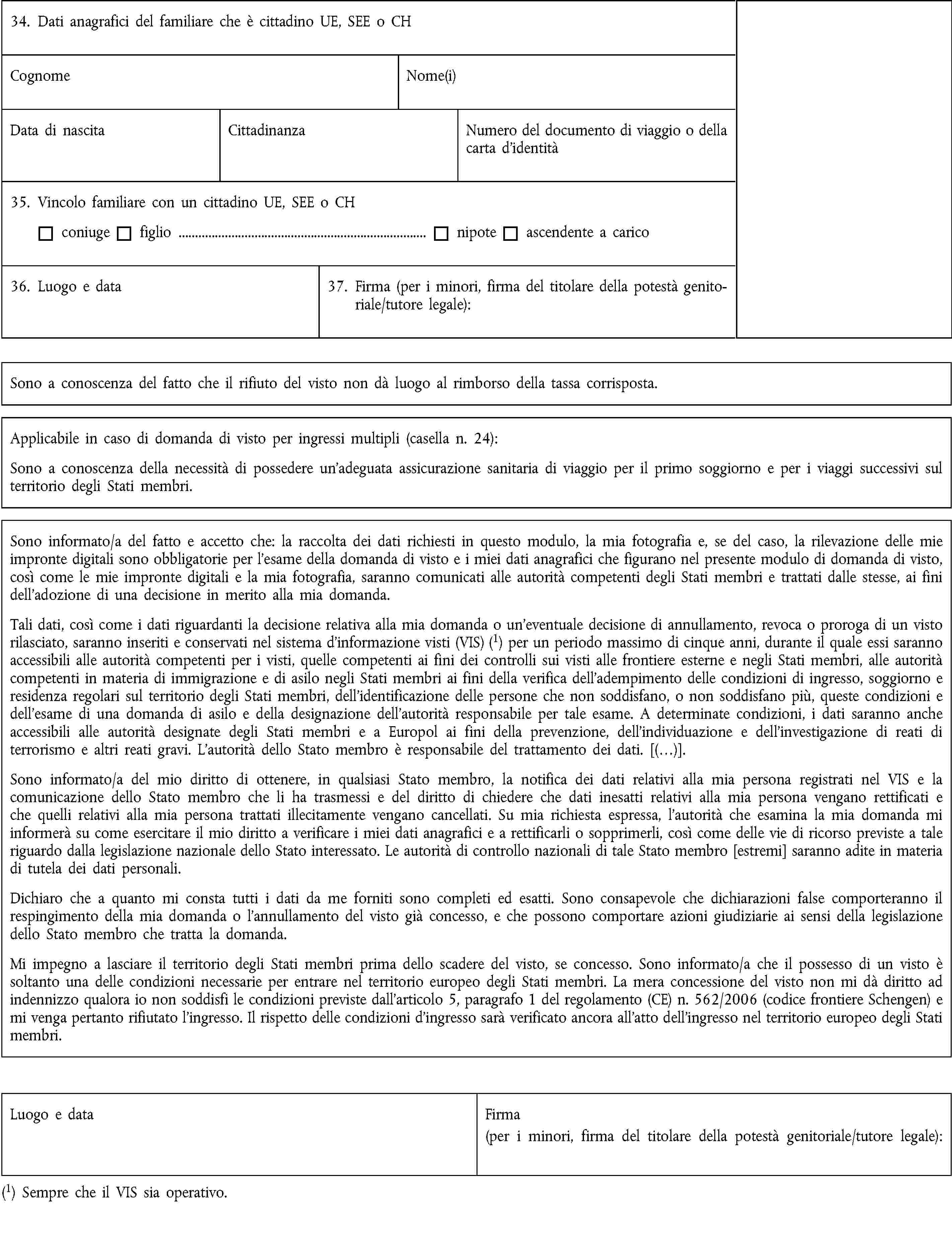 34. Dati anagrafici del familiare che è cittadino UE, SEE o CHCognomeNome(i)Data di nascitaCittadinanzaNumero del documento di viaggio o della carta d’identità35. Vincolo familiare con un cittadino UE, SEE o CHconiugefiglio …nipoteascendente a carico36. Luogo e data37. Firma (per i minori, firma del titolare della potestà genitoriale/tutore legale):Sono a conoscenza del fatto che il rifiuto del visto non dà luogo al rimborso della tassa corrisposta.Applicabile in caso di domanda di visto per ingressi multipli (casella n. 24):Sono a conoscenza della necessità di possedere un’adeguata assicurazione sanitaria di viaggio per il primo soggiorno e per i viaggi successivi sul territorio degli Stati membri.Sono informato/a del fatto e accetto che: la raccolta dei dati richiesti in questo modulo, la mia fotografia e, se del caso, la rilevazione delle mie impronte digitali sono obbligatorie per l’esame della domanda di visto e i miei dati anagrafici che figurano nel presente modulo di domanda di visto, così come le mie impronte digitali e la mia fotografia, saranno comunicati alle autorità competenti degli Stati membri e trattati dalle stesse, ai fini dell’adozione di una decisione in merito alla mia domanda.Tali dati, così come i dati riguardanti la decisione relativa alla mia domanda o un’eventuale decisione di annullamento, revoca o proroga di un visto rilasciato, saranno inseriti e conservati nel sistema d’informazione visti (VIS) (1) per un periodo massimo di cinque anni, durante il quale essi saranno accessibili alle autorità competenti per i visti, quelle competenti ai fini dei controlli sui visti alle frontiere esterne e negli Stati membri, alle autorità competenti in materia di immigrazione e di asilo negli Stati membri ai fini della verifica dell’adempimento delle condizioni di ingresso, soggiorno e residenza regolari sul territorio degli Stati membri, dell’identificazione delle persone che non soddisfano, o non soddisfano più, queste condizioni e dell’esame di una domanda di asilo e della designazione dell’autorità responsabile per tale esame. A determinate condizioni, i dati saranno anche accessibili alle autorità designate degli Stati membri e a Europol ai fini della prevenzione, dell’individuazione e dell’investigazione di reati di terrorismo e altri reati gravi. L’autorità dello Stato membro è responsabile del trattamento dei dati. [(…)].Sono informato/a del mio diritto di ottenere, in qualsiasi Stato membro, la notifica dei dati relativi alla mia persona registrati nel VIS e la comunicazione dello Stato membro che li ha trasmessi e del diritto di chiedere che dati inesatti relativi alla mia persona vengano rettificati e che quelli relativi alla mia persona trattati illecitamente vengano cancellati. Su mia richiesta espressa, l’autorità che esamina la mia domanda mi informerà su come esercitare il mio diritto a verificare i miei dati anagrafici e a rettificarli o sopprimerli, così come delle vie di ricorso previste a tale riguardo dalla legislazione nazionale dello Stato interessato. Le autorità di controllo nazionali di tale Stato membro [estremi] saranno adite in materia di tutela dei dati personali.Dichiaro che a quanto mi consta tutti i dati da me forniti sono completi ed esatti. Sono consapevole che dichiarazioni false comporteranno il respingimento della mia domanda o l’annullamento del visto già concesso, e che possono comportare azioni giudiziarie ai sensi della legislazione dello Stato membro che tratta la domanda.Mi impegno a lasciare il territorio degli Stati membri prima dello scadere del visto, se concesso. Sono informato/a che il possesso di un visto è soltanto una delle condizioni necessarie per entrare nel territorio europeo degli Stati membri. La mera concessione del visto non mi dà diritto ad indennizzo qualora io non soddisfi le condizioni previste dall’articolo 5, paragrafo 1 del regolamento (CE) n. 562/2006 (codice frontiere Schengen) e mi venga pertanto rifiutato l’ingresso. Il rispetto delle condizioni d’ingresso sarà verificato ancora all’atto dell’ingresso nel territorio europeo degli Stati membri.Luogo e dataFirma(per i minori, firma del titolare della potestà genitoriale/tutore legale):(1) Sempre che il VIS sia operativo.