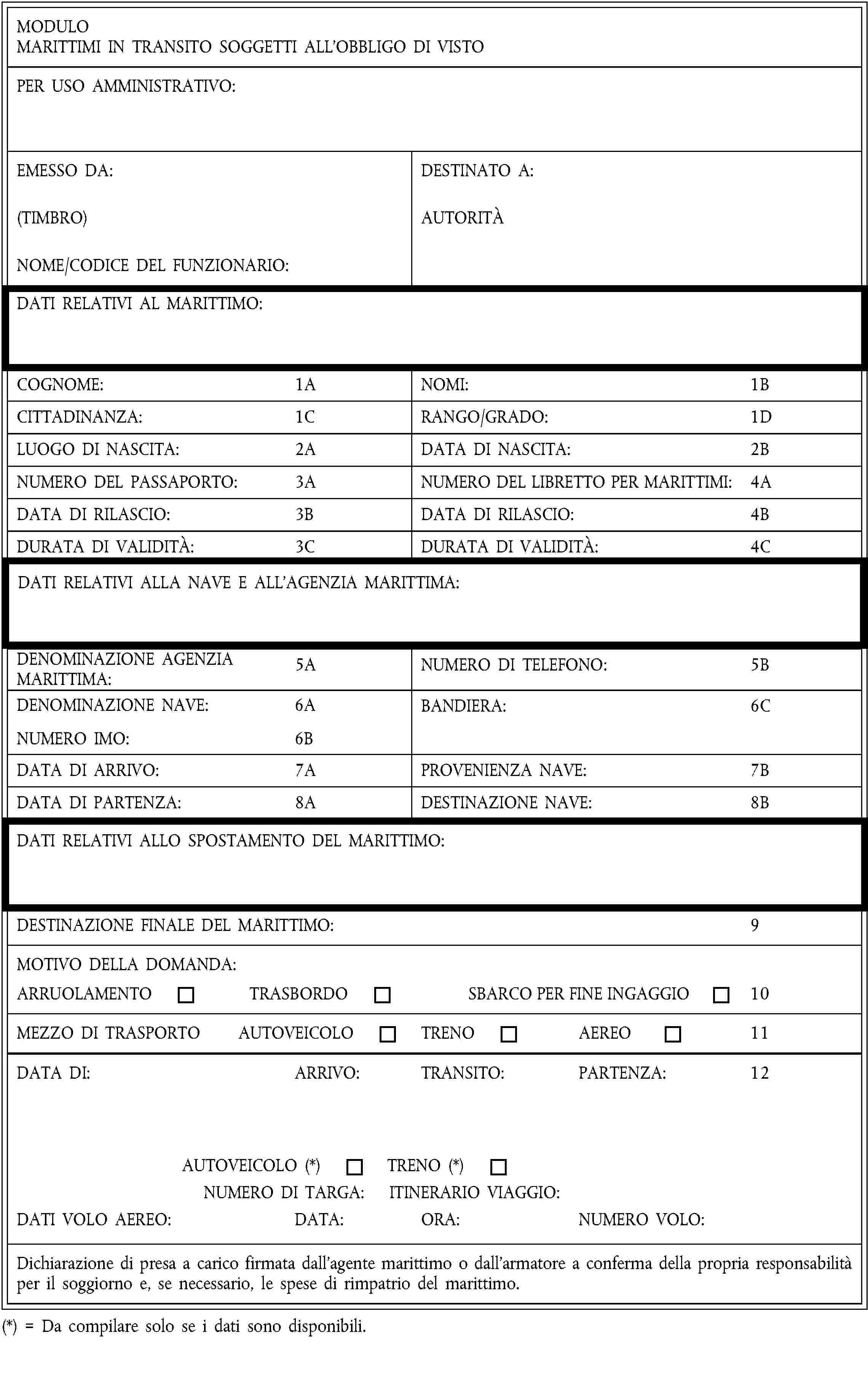 MODULOMARITTIMI IN TRANSITO SOGGETTI ALL’OBBLIGO DI VISTOPER USO AMMINISTRATIVO:EMESSO DA:(TIMBRO)NOME/CODICE DEL FUNZIONARIO:DESTINATO A:AUTORITÀDATI RELATIVI AL MARITTIMO:COGNOME:1ANOMI:1BCITTADINANZA:1CRANGO/GRADO:1DLUOGO DI NASCITA:2ADATA DI NASCITA:2BNUMERO DEL PASSAPORTO:3ANUMERO DEL LIBRETTO PER MARITTIMI:4ADATA DI RILASCIO:3BDATA DI RILASCIO:4BDURATA DI VALIDITÀ:3CDURATA DI VALIDITÀ:4CDATI RELATIVI ALLA NAVE E ALL’AGENZIA MARITTIMA:DENOMINAZIONE AGENZIA MARITTIMA:5ANUMERO DI TELEFONO:5BDENOMINAZIONE NAVE:6ANUMERO IMO:6BBANDIERA:6CDATA DI ARRIVO:7APROVENIENZA NAVE:7BDATA DI PARTENZA:8ADESTINAZIONE NAVE:8BDATI RELATIVI ALLO SPOSTAMENTO DEL MARITTIMO:DESTINAZIONE FINALE DEL MARITTIMO:9MOTIVO DELLA DOMANDA:ARRUOLAMENTOTRASBORDOSBARCO PER FINE INGAGGIO10MEZZO DI TRASPORTOAUTOVEICOLOTRENOAEREO11DATA DI:ARRIVO:TRANSITO:PARTENZA:12AUTOVEICOLO (*)TRENO (*)NUMERO DI TARGA:ITINERARIO VIAGGIO:DATI VOLO AEREO:DATA:ORA:NUMERO VOLO:Dichiarazione di presa a carico firmata dall’agente marittimo o dall’armatore a conferma della propria responsabilità per il soggiorno e, se necessario, le spese di rimpatrio del marittimo.(*) = Da compilare solo se i dati sono disponibili.