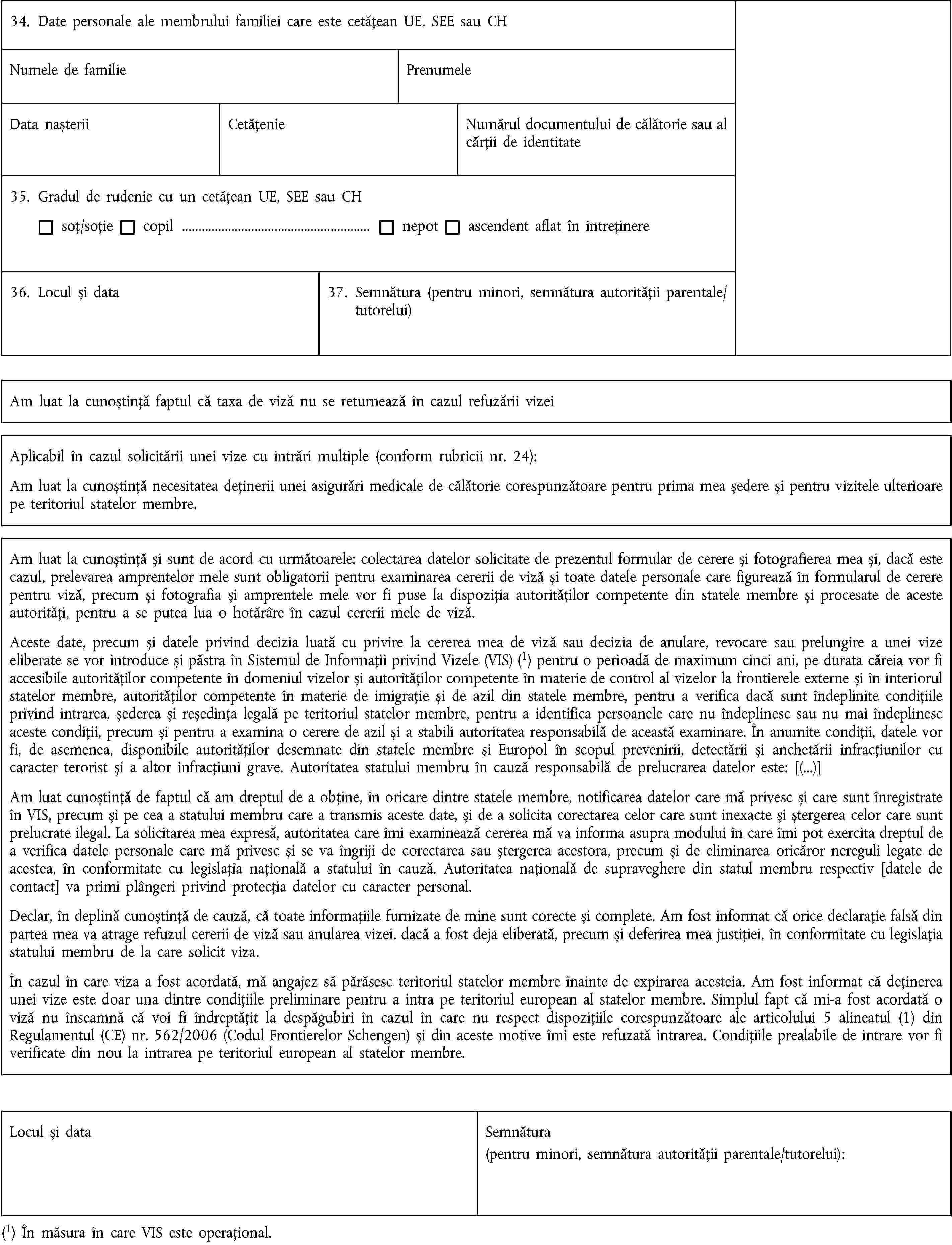 34. Date personale ale membrului familiei care este cetățean UE, SEE sau CHNumele de familiePrenumeleData nașteriiCetățenieNumărul documentului de călătorie sau al cărții de identitate35. Gradul de rudenie cu un cetățean UE, SEE sau CHsoț/soțiecopil …nepotascendent aflat în întreținere36. Locul și data37. Semnătura (pentru minori, semnătura autorității parentale/tutorelui)Am luat la cunoștință faptul că taxa de viză nu se returnează în cazul refuzării vizeiAplicabil în cazul solicitării unei vize cu intrări multiple (conform rubricii nr. 24):Am luat la cunoștință necesitatea deținerii unei asigurări medicale de călătorie corespunzătoare pentru prima mea ședere și pentru vizitele ulterioare pe teritoriul statelor membre.Am luat la cunoștință și sunt de acord cu următoarele: colectarea datelor solicitate de prezentul formular de cerere și fotografierea mea și, dacă este cazul, prelevarea amprentelor mele sunt obligatorii pentru examinarea cererii de viză și toate datele personale care figurează în formularul de cerere pentru viză, precum și fotografia și amprentele mele vor fi puse la dispoziția autorităților competente din statele membre și procesate de aceste autorități, pentru a se putea lua o hotărâre în cazul cererii mele de viză.Aceste date, precum și datele privind decizia luată cu privire la cererea mea de viză sau decizia de anulare, revocare sau prelungire a unei vize eliberate se vor introduce și păstra în Sistemul de Informații privind Vizele (VIS) (1) pentru o perioadă de maximum cinci ani, pe durata căreia vor fi accesibile autorităților competente în domeniul vizelor și autorităților competente în materie de control al vizelor la frontierele externe și în interiorul statelor membre, autorităților competente în materie de imigrație și de azil din statele membre, pentru a verifica dacă sunt îndeplinite condițiile privind intrarea, șederea și reședința legală pe teritoriul statelor membre, pentru a identifica persoanele care nu îndeplinesc sau nu mai îndeplinesc aceste condiții, precum și pentru a examina o cerere de azil și a stabili autoritatea responsabilă de această examinare. În anumite condiții, datele vor fi, de asemenea, disponibile autorităților desemnate din statele membre și Europol în scopul prevenirii, detectării și anchetării infracțiunilor cu caracter terorist și a altor infracțiuni grave. Autoritatea statului membru în cauză responsabilă de prelucrarea datelor este: [(…)]Am luat cunoștință de faptul că am dreptul de a obține, în oricare dintre statele membre, notificarea datelor care mă privesc și care sunt înregistrate în VIS, precum și pe cea a statului membru care a transmis aceste date, și de a solicita corectarea celor care sunt inexacte și ștergerea celor care sunt prelucrate ilegal. La solicitarea mea expresă, autoritatea care îmi examinează cererea mă va informa asupra modului în care îmi pot exercita dreptul de a verifica datele personale care mă privesc și se va îngriji de corectarea sau ștergerea acestora, precum și de eliminarea oricăror nereguli legate de acestea, în conformitate cu legislația națională a statului în cauză. Autoritatea națională de supraveghere din statul membru respectiv [datele de contact] va primi plângeri privind protecția datelor cu caracter personal.Declar, în deplină cunoștință de cauză, că toate informațiile furnizate de mine sunt corecte și complete. Am fost informat că orice declarație falsă din partea mea va atrage refuzul cererii de viză sau anularea vizei, dacă a fost deja eliberată, precum și deferirea mea justiției, în conformitate cu legislația statului membru de la care solicit viza.În cazul în care viza a fost acordată, mă angajez să părăsesc teritoriul statelor membre înainte de expirarea acesteia. Am fost informat că deținerea unei vize este doar una dintre condițiile preliminare pentru a intra pe teritoriul european al statelor membre. Simplul fapt că mi-a fost acordată o viză nu înseamnă că voi fi îndreptățit la despăgubiri în cazul în care nu respect dispozițiile corespunzătoare ale articolului 5 alineatul (1) din Regulamentul (CE) nr. 562/2006 (Codul Frontierelor Schengen) și din aceste motive îmi este refuzată intrarea. Condițiile prealabile de intrare vor fi verificate din nou la intrarea pe teritoriul european al statelor membre.Locul și dataSemnătura(pentru minori, semnătura autorității parentale/tutorelui):(1) În măsura în care VIS este operațional.