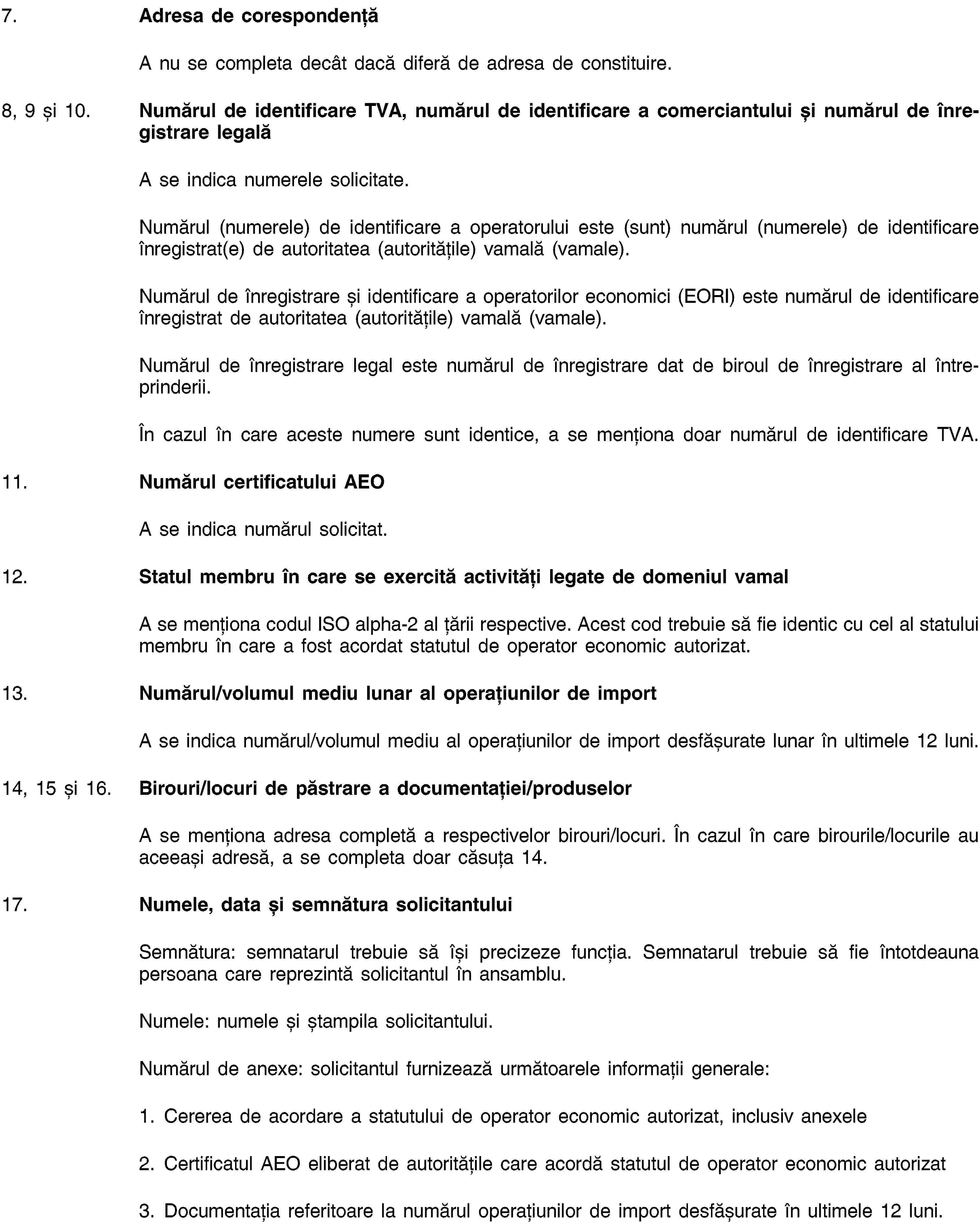 7. Adresa de corespondențăA nu se completa decât dacă diferă de adresa de constituire.8, 9 și 10. Numărul de identificare TVA, numărul de identificare a comerciantului și numărul de înregistrare legalăA se indica numerele solicitate.Numărul (numerele) de identificare a operatorului este (sunt) numărul (numerele) de identificare înregistrat(e) de autoritatea (autoritățile) vamală (vamale).Numărul de înregistrare și identificare a operatorilor economici (EORI) este numărul de identificare înregistrat de autoritatea (autoritățile) vamală (vamale).Numărul de înregistrare legal este numărul de înregistrare dat de biroul de înregistrare al întreprinderii.În cazul în care aceste numere sunt identice, a se menționa doar numărul de identificare TVA.11. Numărul certificatului AEOA se indica numărul solicitat.12. Statul membru în care se exercită activități legate de domeniul vamalA se menționa codul ISO alpha-2 al țării respective. Acest cod trebuie să fie identic cu cel al statului membru în care a fost acordat statutul de operator economic autorizat.13. Numărul/volumul mediu lunar al operațiunilor de importA se indica numărul/volumul mediu al operațiunilor de import desfășurate lunar în ultimele 12 luni.14, 15 și 16. Birouri/locuri de păstrare a documentației/produselorA se menționa adresa completă a respectivelor birouri/locuri. În cazul în care birourile/locurile au aceeași adresă, a se completa doar căsuța 14.17. Numele, data și semnătura solicitantuluiSemnătura: semnatarul trebuie să își precizeze funcția. Semnatarul trebuie să fie întotdeauna persoana care reprezintă solicitantul în ansamblu.Numele: numele și ștampila solicitantului.Numărul de anexe: solicitantul furnizează următoarele informații generale:1. Cererea de acordare a statutului de operator economic autorizat, inclusiv anexele2. Certificatul AEO eliberat de autoritățile care acordă statutul de operator economic autorizat3. Documentația referitoare la numărul operațiunilor de import desfășurate în ultimele 12 luni.