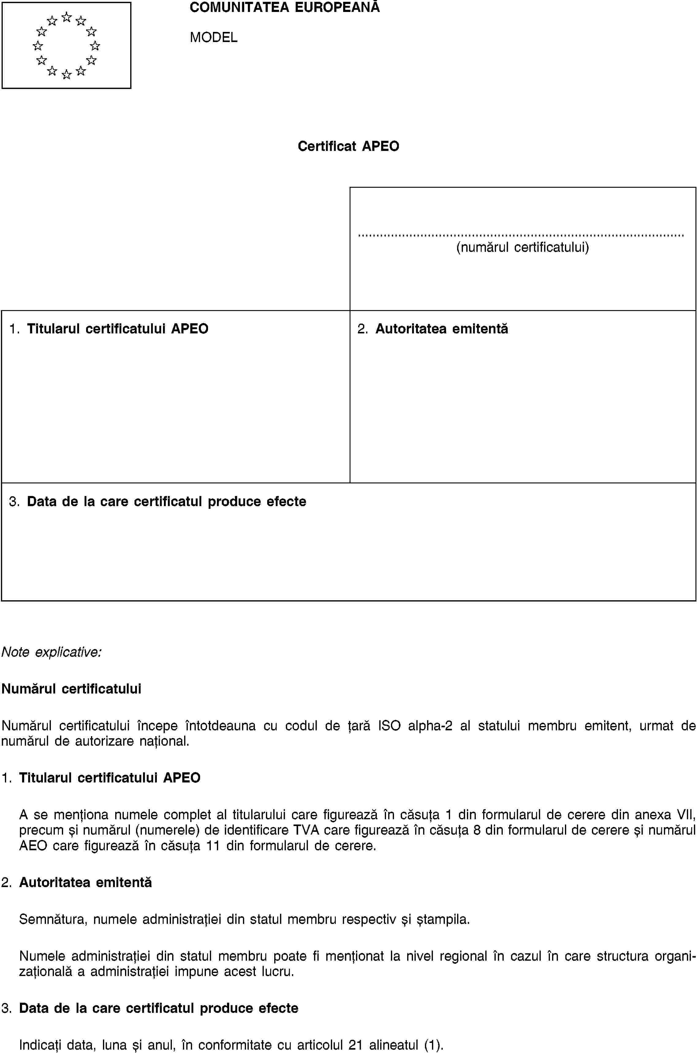 COMUNITATEA EUROPEANĂMODELCertificat APEO(numărul certificatului)1. Titularul certificatului APEO2. Autoritatea emitentă3. Data de la care certificatul produce efecteNote explicative:Numărul certificatuluiNumărul certificatului începe întotdeauna cu codul de țară ISO alpha-2 al statului membru emitent, urmat de numărul de autorizare național.1. Titularul certificatului APEOA se menționa numele complet al titularului care figurează în căsuța 1 din formularul de cerere din anexa VII, precum și numărul (numerele) de identificare TVA care figurează în căsuța 8 din formularul de cerere și numărul AEO care figurează în căsuța 11 din formularul de cerere.2. Autoritatea emitentăSemnătura, numele administrației din statul membru respectiv și ștampila.Numele administrației din statul membru poate fi menționat la nivel regional în cazul în care structura organizațională a administrației impune acest lucru.3. Data de la care certificatul produce efecteIndicați data, luna și anul, în conformitate cu articolul 21 alineatul (1).
