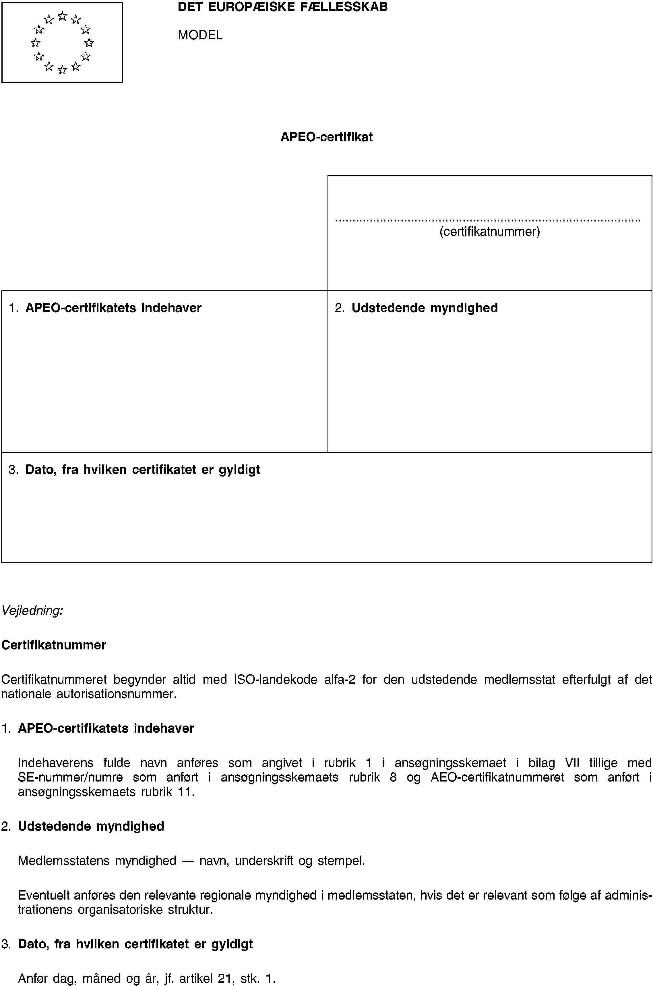 DET EUROPÆISKE FÆLLESSKABMODELAPEO-certifikat(certifikatnummer)1. APEO-certifikatets indehaver2. Udstedende myndighed3. Dato, fra hvilken certifikatet er gyldigtVejledning:CertifikatnummerCertifikatnummeret begynder altid med ISO-landekode alfa-2 for den udstedende medlemsstat efterfulgt af det nationale autorisationsnummer.1. APEO-certifikatets indehaverIndehaverens fulde navn anføres som angivet i rubrik 1 i ansøgningsskemaet i bilag VII tillige med SE-nummer/numre som anført i ansøgningsskemaets rubrik 8 og AEO-certifikatnummeret som anført i ansøgningsskemaets rubrik 11.2. Udstedende myndighedMedlemsstatens myndighed — navn, underskrift og stempel.Eventuelt anføres den relevante regionale myndighed i medlemsstaten, hvis det er relevant som følge af administrationens organisatoriske struktur.3. Dato, fra hvilken certifikatet er gyldigtAnfør dag, måned og år, jf. artikel 21, stk. 1.