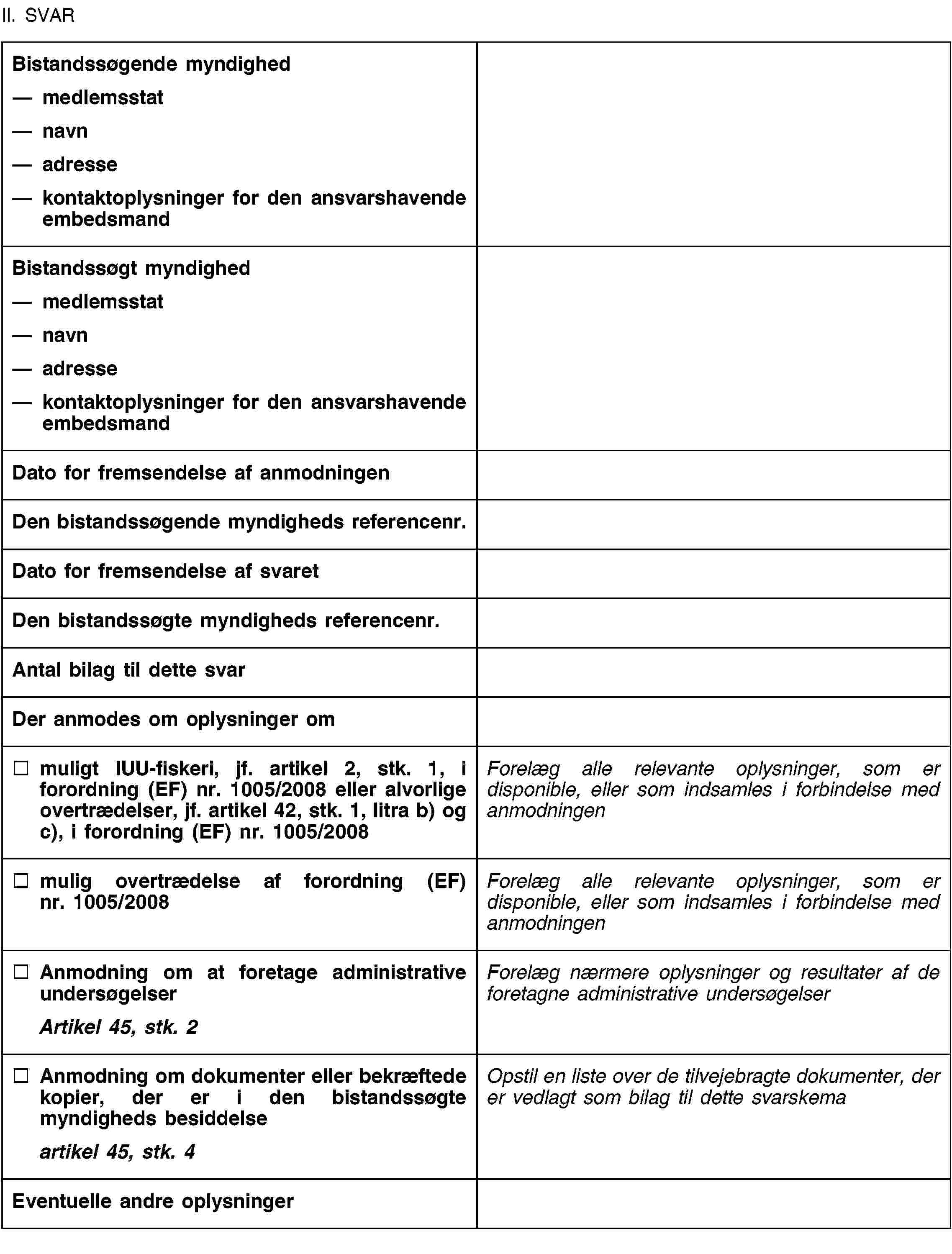 II. SVARBistandssøgende myndighedmedlemsstatnavnadressekontaktoplysninger for den ansvarshavende embedsmandBistandssøgt myndighedmedlemsstatnavnadressekontaktoplysninger for den ansvarshavende embedsmandDato for fremsendelse af anmodningenDen bistandssøgende myndigheds referencenr.Dato for fremsendelse af svaretDen bistandssøgte myndigheds referencenr.Antal bilag til dette svarDer anmodes om oplysninger ommuligt IUU-fiskeri, jf. artikel 2, stk. 1, i forordning (EF) nr. 1005/2008 eller alvorlige overtrædelser, jf. artikel 42, stk. 1, litra b) og c), i forordning (EF) nr. 1005/2008Forelæg alle relevante oplysninger, som er disponible, eller som indsamles i forbindelse med anmodningenmulig overtrædelse af forordning (EF) nr. 1005/2008Forelæg alle relevante oplysninger, som er disponible, eller som indsamles i forbindelse med anmodningenAnmodning om at foretage administrative undersøgelserArtikel 45, stk. 2Forelæg nærmere oplysninger og resultater af de foretagne administrative undersøgelserAnmodning om dokumenter eller bekræftede kopier, der er i den bistandssøgte myndigheds besiddelseartikel 45, stk. 4Opstil en liste over de tilvejebragte dokumenter, der er vedlagt som bilag til dette svarskemaEventuelle andre oplysninger