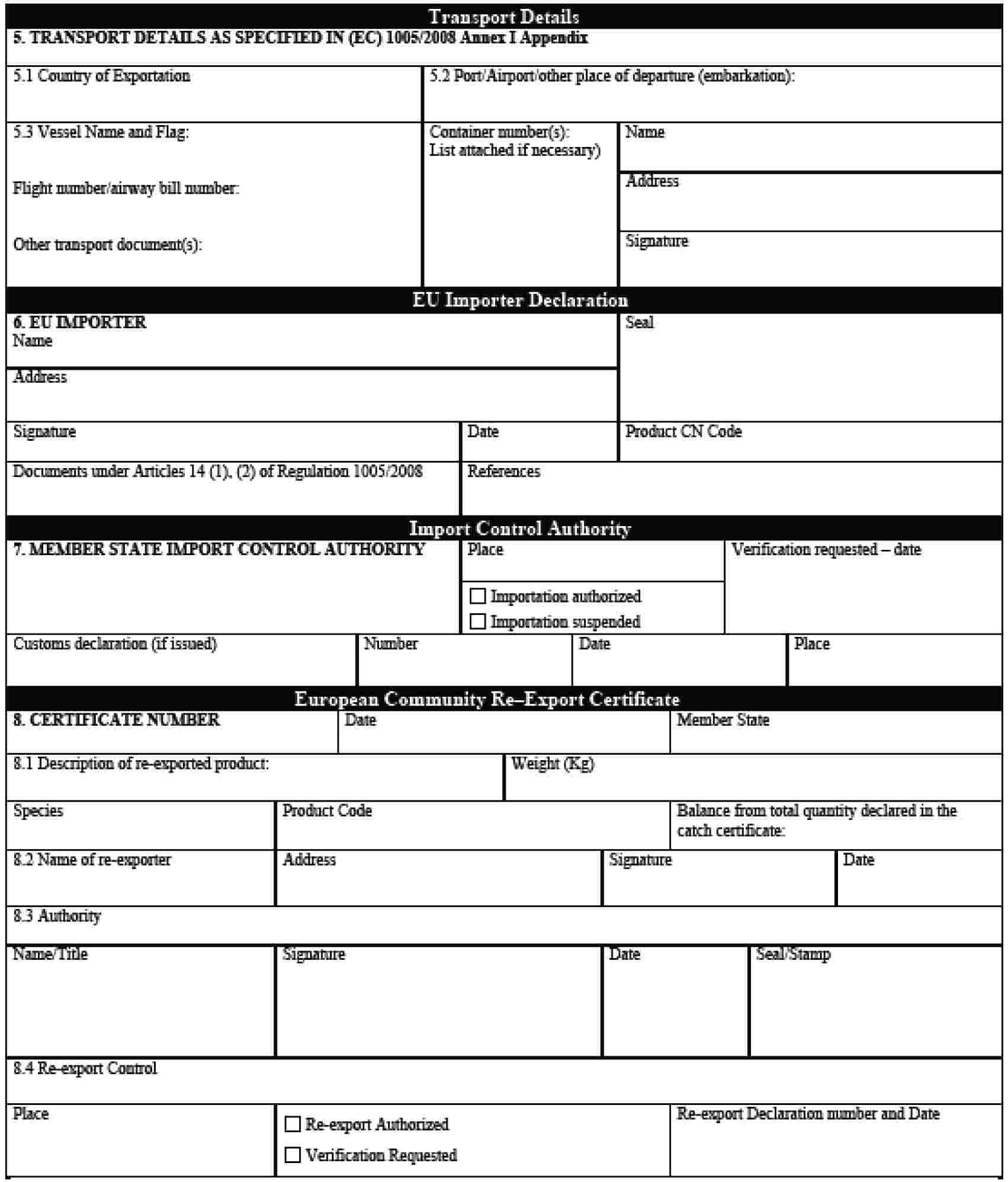 Transport Details5. TRANSPORT DETAILS AS SPECIFIED IN (EC) 1005/2008 Annex I Appendix5.1 Country of Exportation5.2 Port/Airport/other place of departure (embarkation):5.3 Vessel Name and Flag:Flight number/airway bill number:Other transport documents(s):Container number(s):List attached if necessary)NameAddressSignatureEU Importer Declaration6. EU IMPORTERNameSealAddressSignatureDateProduct CN CodeDocuments under Articles 14 (1), (2) of Regulation 1005/2008ReferencesImport Control Authority7. MEMBER STATE IMPORT CONTROL AUTHORITYPlaceVerification requested – dateImportation authorizedImportation suspendedCustoms declaration (if issued)NumberDatePlaceEuropean Community Re–Export Certiicate8. CERTIFICATE NUMBERDateMember State8.1 Description of re-exported product:Weight (Kg)SpeciesProduct CodeBalance from total quantity declared in the catch certificate:8.2 Name of re-exporterAddressSignatureDate8.3 AuthorityName/TitleSignatureDateSeal/Stamp8.4 Re-export ControlPlaceRe-export AuthorizedVerification RequestedRe-export Declaration number and Date