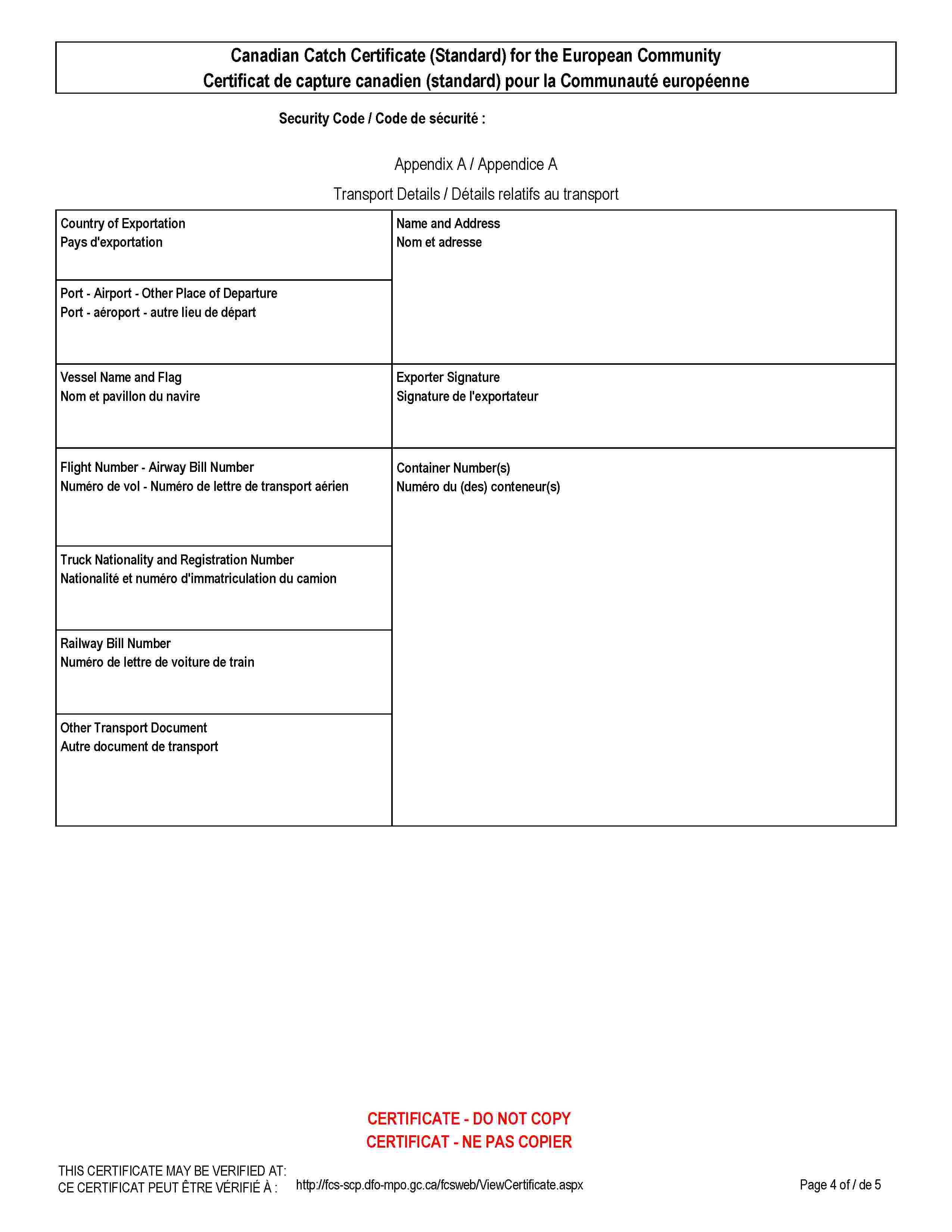 Canadian Catch Certificate (Standard) for the European CommunityCertificat de capture canadien (standard) pour la Communauté européenneSecurity Code / Code de sécurité :Appendix A / Appendice ATransport Details / Détails relatifs au transportCountry of ExportationPays d'exportationName and AddressNom et adressePort - Airport - Other Place of DeparturePort - aéroport - autre lieu de départVessel Name and FlagNom et pavillon du navireExporter SignatureSignature de l'exportateurFlight Number - Airway Bill NumberNuméro de vol - Numéro de lettre de transport aérienContainer Number(s)Numéro du (des) conteneur(s)Truck Nationality and Registration NumberNationalité et numéro d'immatriculation du camionRailway Bill NumberNuméro de lettre de voiture de trainOther Transport DocumentAutre document de transportCERTIFICATE - DO NOT COPYCERTIFICAT - NE PAS COPIERTHIS CERTIFICATE MAY BE VERIFIED AT:CE CERTIFICAT PEUT ÊTRE VÉRIFIÉ À:http://fcs-scp.dfo-mpo.gc.ca/fcsweb/ViewCertificate.aspx