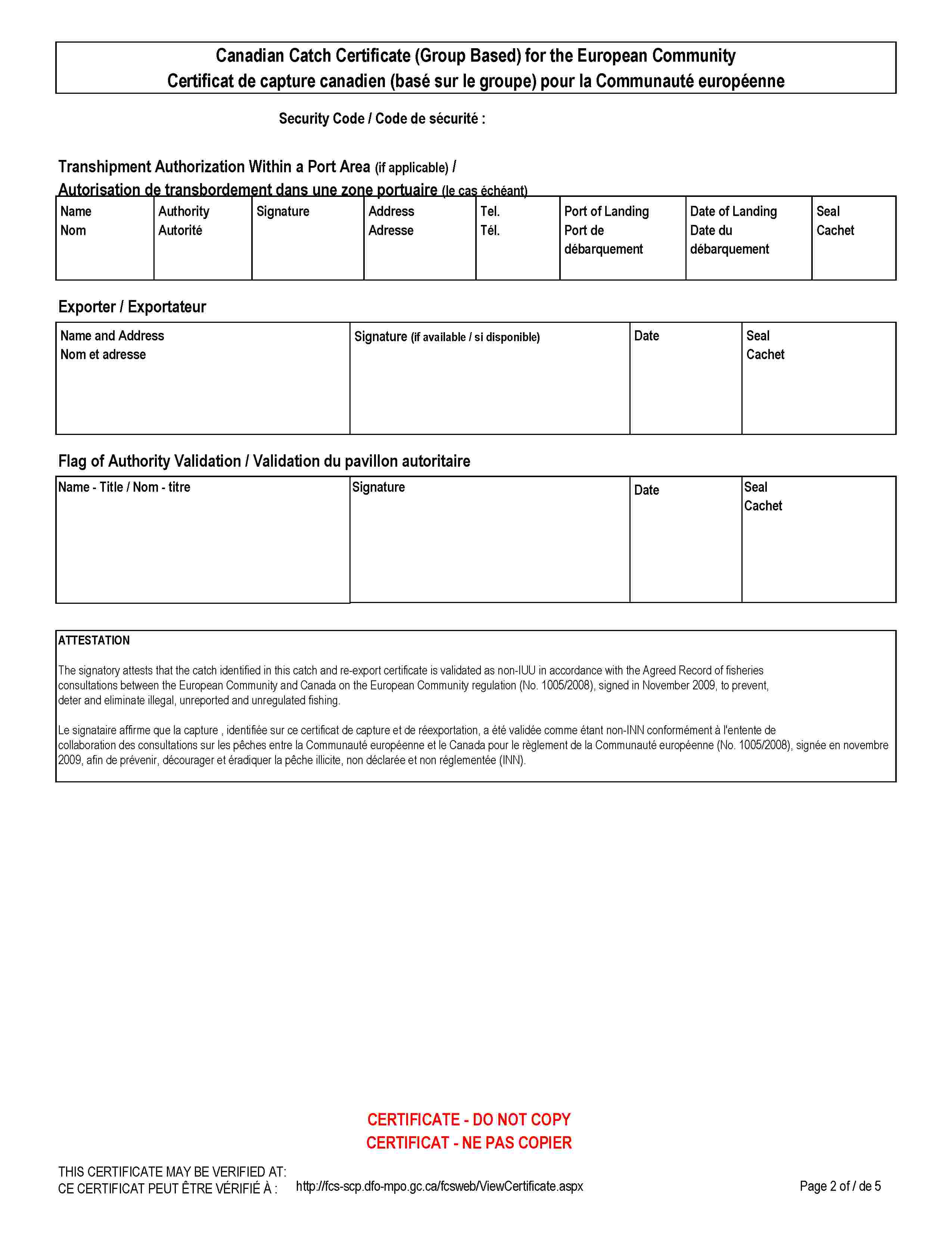 Canadian Catch Certificate (Group Based) for the European CommunityCertificat de capture canadien (basé sur le groupe) pour la Communauté européenneSecurity Code / Code de sécurité :Transhipment Authorization Within a Port Area (if applicable) /Autorisation de transbordement dans une zone portuaire (le cas échéant)NameNomAuthorityAutoritéSignatureAddressAdresseTel.Tél.Port of LandingPort de débarquementDate of LandingDate du débarquementSealCachetExporter / ExportateurName and AddressNom et adresseSignature (if available / si disponible)DateSealCachetFlag of Authority Validation / Validation du pavillon autoritaireName - Title / Nom - titreSignatureDateSealCachetATTESTATIONThe signatory attests that the catch identified in this catch and re-export certificate is validated as non-IUU in accordance with the Agreed Record of fisheries consultations between the European Community and Canada on the European Community regulation (No. 1005/2008), signed in November 2009, to prevent, deter and eliminate illegal, unreported and unregulated fishing.Le signataire affirme que la capture , identifiée sur ce certificat de capture et de réexportation, a été validée comme étant non-INN conformément à l'entente de collaboration des consultations sur les pêches entre la Communauté européenne et le Canada pour le règlement de la Communauté européenne (No. 1005/2008), signée en novembre 2009, afin de prévenir, décourager et éradiquer la pêche illicite, non déclarée et non réglementée (INN).CERTIFICATE - DO NOT COPYCERTIFICAT - NE PAS COPIERTHIS CERTIFICATE MAY BE VERIFIED AT:CE CERTIFICAT PEUT ÊTRE VÉRIFIÉ À :http://fcs-scp.dfo-mpo.gc.ca/fcsweb/ViewCertificate.aspx