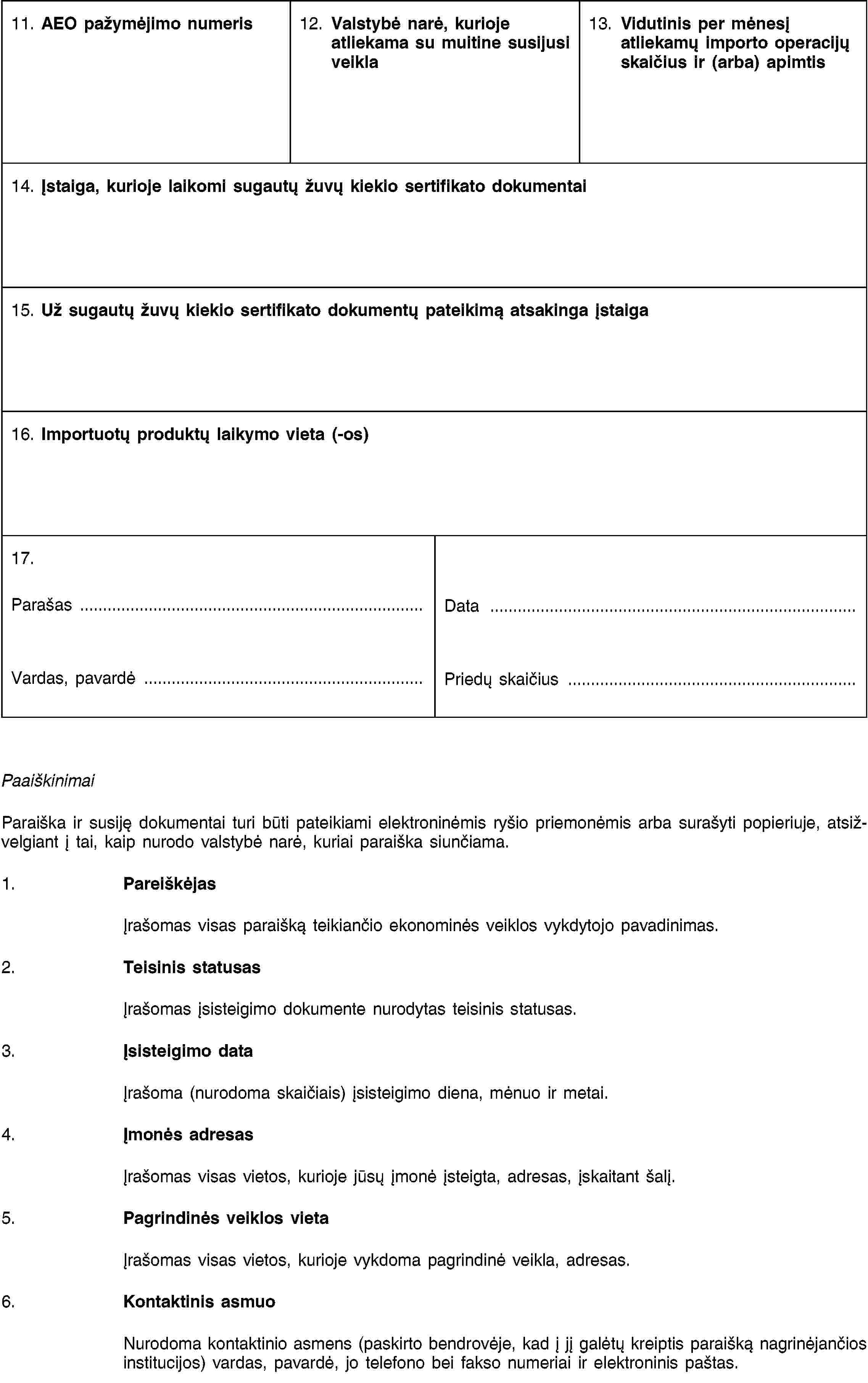 11. AEO pažymėjimo numeris12. Valstybė narė, kurioje atliekama su muitine susijusi veikla13. Vidutinis per mėnesį atliekamų importo operacijų skaičius ir (arba) apimtis14. Įstaiga, kurioje laikomi sugautų žuvų kiekio sertifikato dokumentai15. Už sugautų žuvų kiekio sertifikato dokumentų pateikimą atsakinga įstaiga16. Importuotų produktų laikymo vieta (-os)17.Parašas …Vardas, pavardė …Data …Priedų skaičius …PaaiškinimaiParaiška ir susiję dokumentai turi būti pateikiami elektroninėmis ryšio priemonėmis arba surašyti popieriuje, atsižvelgiant į tai, kaip nurodo valstybė narė, kuriai paraiška siunčiama.1. PareiškėjasĮrašomas visas paraišką teikiančio ekonominės veiklos vykdytojo pavadinimas.2. Teisinis statusasĮrašomas įsisteigimo dokumente nurodytas teisinis statusas.3. Įsisteigimo dataĮrašoma (nurodoma skaičiais) įsisteigimo diena, mėnuo ir metai.4. Įmonės adresasĮrašomas visas vietos, kurioje jūsų įmonė įsteigta, adresas, įskaitant šalį.5. Pagrindinės veiklos vietaĮrašomas visas vietos, kurioje vykdoma pagrindinė veikla, adresas.6. Kontaktinis asmuoNurodoma kontaktinio asmens (paskirto bendrovėje, kad į jį galėtų kreiptis paraišką nagrinėjančios institucijos) vardas, pavardė, jo telefono bei fakso numeriai ir elektroninis paštas.