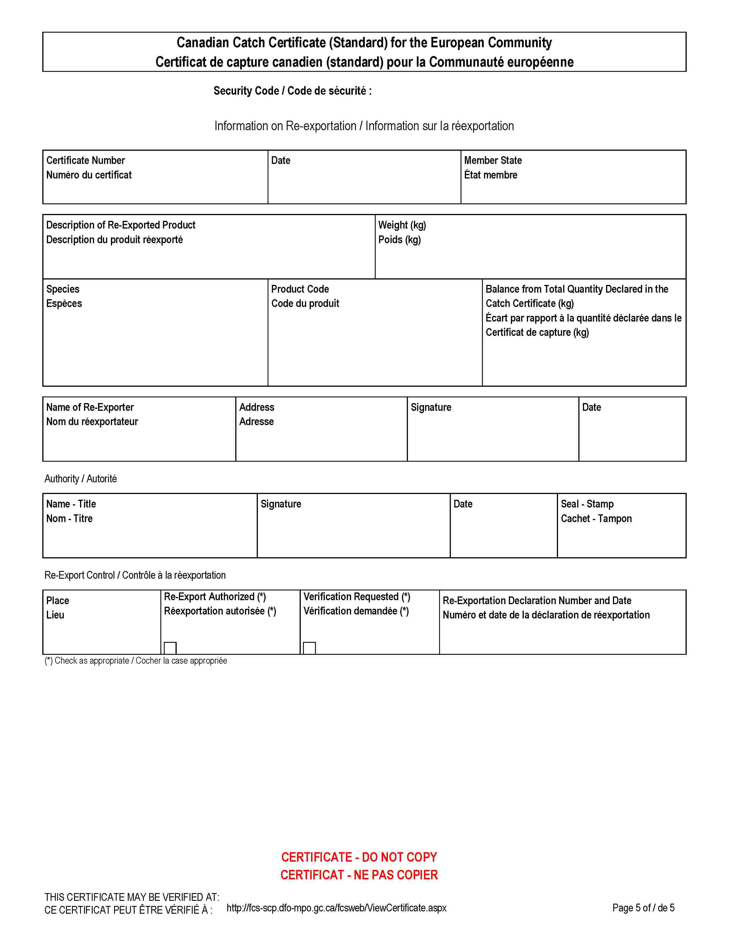 Canadian Catch Certificate (Standard) for the European CommunityCertificat de capture canadien (standard) pour la Communauté européenneSecurity Code / Code de sécurité :Information on Re-exportation / Information sur la réexportationCertificate NumberNuméro du certificatDateMember StateÉtat membreDescription of Re-Exported ProductDescription du produit réexportéWeight (kg)Poids (kg)SpeciesEspècesProduct CodeCode du produitBalance from Total Quantity Declared in the Catch Certificate (kg)Écart par rapport à la quantité déclarée dans le Certificat de capture (kg)Name of Re-ExporterNom du réexportateurAddressAdresseSignatureDateAuthority / AutoritéName - TitleNom - TitreSignatureDateSeal - StampCachet - TamponRe-Export Control / Contrôle à la réexportationPlaceLieuRe-Export Authorized (*)Réexportation autorisée (*)Verification Requested (*)Vérification demandée (*)Re-Exportation Declaration Number and DateNuméro et date de la déclaration de réexportation(*) Check as appropriate / Cocher la case appropriéeCERTIFICATE - DO NOT COPYCERTIFICAT - NE PAS COPIERTHIS CERTIFICATE MAY BE VERIFIED AT:CE CERTIFICAT PEUT ÊTRE VÉRIFIÉ À:http://fcs-scp.dfo-mpo.gc.ca/fcsweb/ViewCertificate.aspx