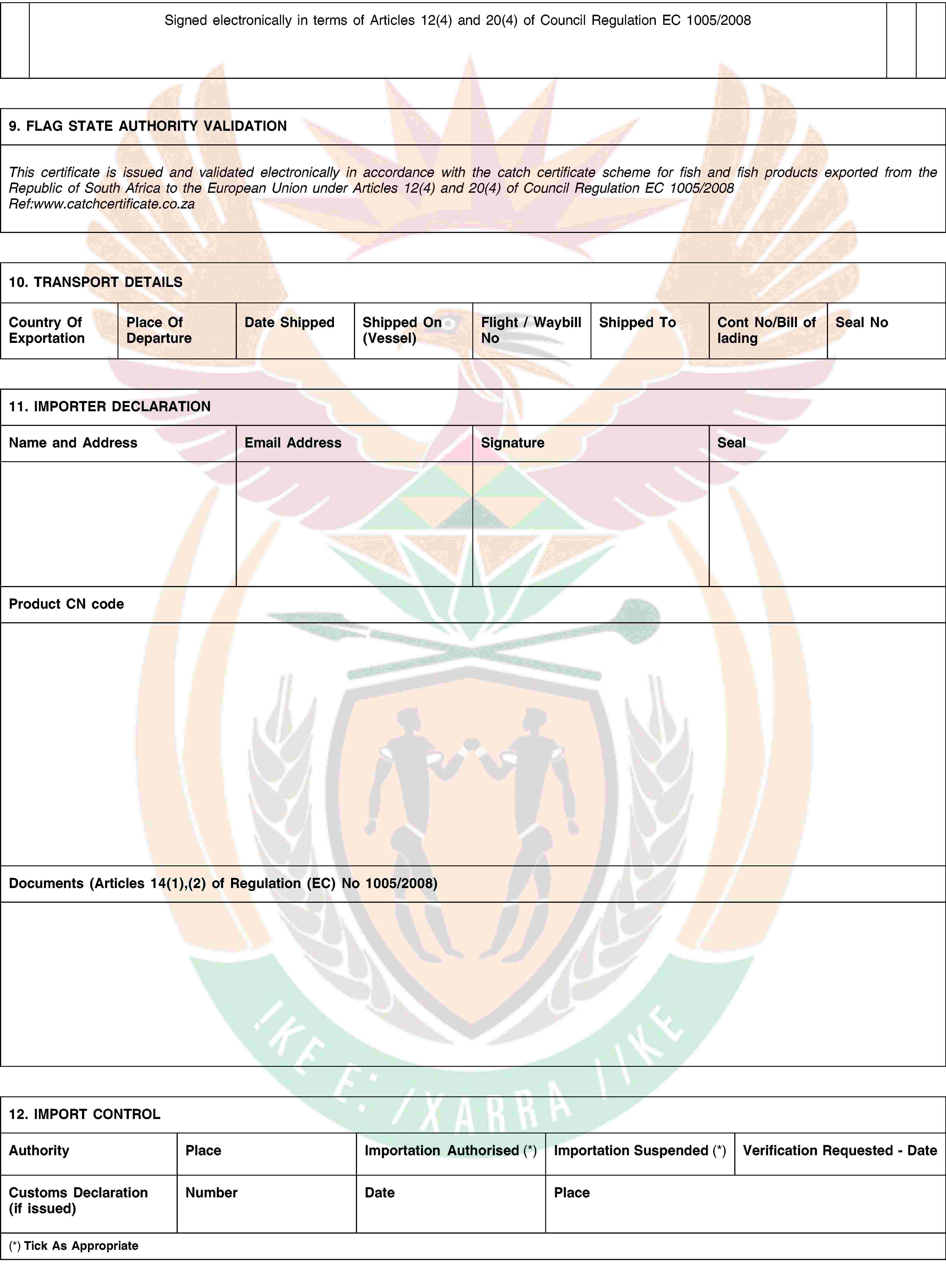 Signed electronically in terms of Articles 12(4) and 20(4) of Council Regulation EC 1005/20089. FLAG STATE AUTHORITY VALIDATIONThis certificate is issued and validated electronically in accordance with the catch certificate scheme for fish and fish products exported from the Republic of South Africa to the European Union under Articles 12(4) and 20(4) of Council Regulation EC 1005/2008Ref:www.catchcertificate.co.za10. TRANSPORT DETAILSCountry Of ExportationPlace Of DepartureDate ShippedShipped On (Vessel)Flight / Waybill NoShipped ToCont No/Bill of ladingSeal No11. IMPORTER DECLARATIONName and AddressEmail AddressSignatureSealProduct CN codeDocuments (Articles 14(1),(2) of Regulation (EC) No 1005/2008)12. IMPORT CONTROLAuthorityPlaceImportation Authorised (*)Importation Suspended (*)Verification Requested - DateCustoms Declaration (if issued)NumberDatePlace(*) Tick As Appropriate