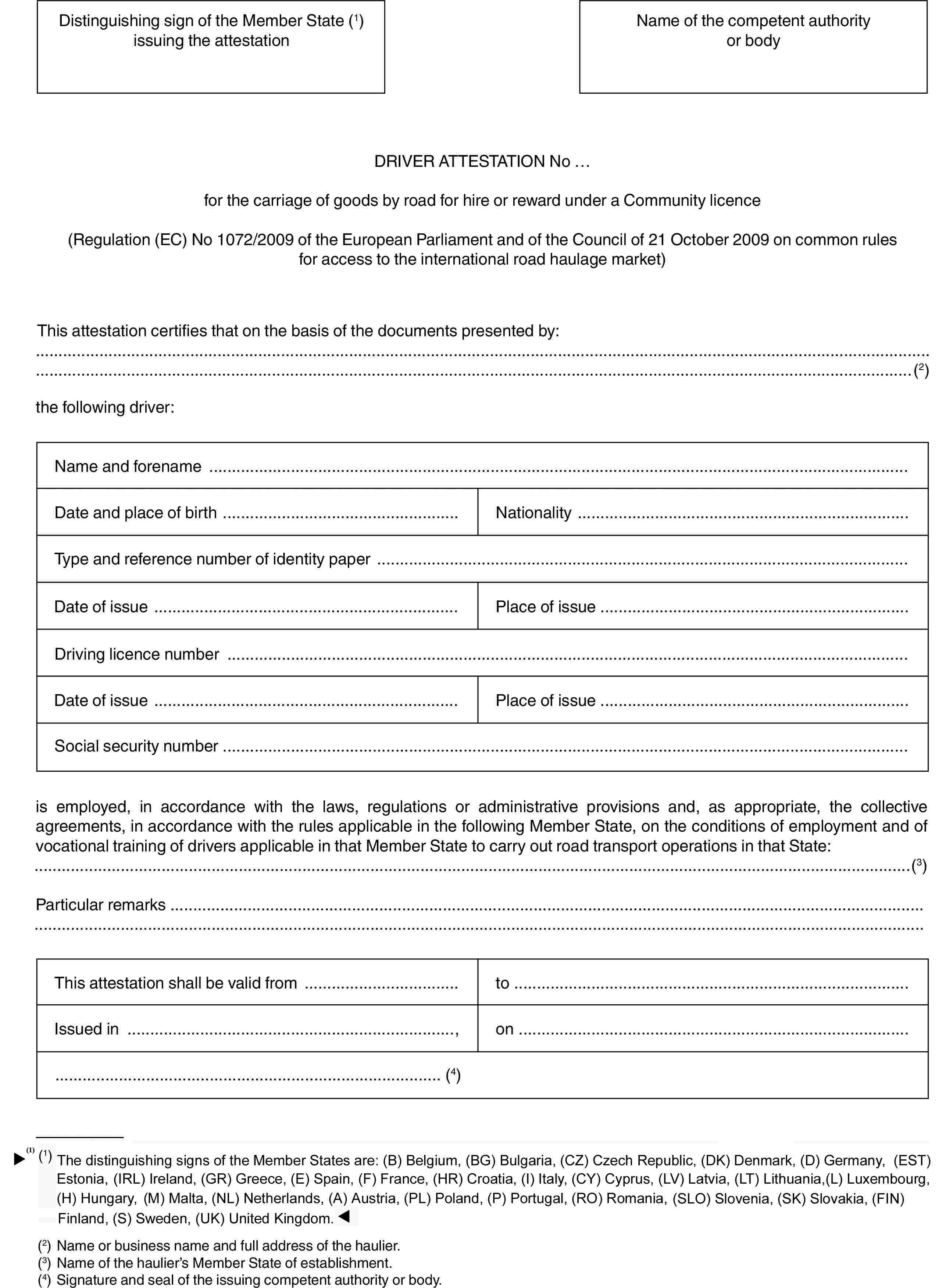 Distinguishing sign of the Member State (1) issuing the attestationName of the competent authority or bodyDRIVER ATTESTATION No …for the carriage of goods by road for hire or reward under a Community licence(Regulation (EC) No 1072/2009 of the European Parliament and of the Council of 21 October 2009 on common rules for access to the international road haulage market)This attestation certifies that on the basis of the documents presented by:(2)the following driver:Name and forenameDate and place of birthNationalityType and reference number of identity paperDate of issuePlace of issueDriving licence numberDate of issuePlace of issueSocial security numberis employed, in accordance with the laws, regulations or administrative provisions and, as appropriate, the collective agreements, in accordance with the rules applicable in the following Member State, on the conditions of employment and of vocational training of drivers applicable in that Member State to carry out road transport operations in that State:(3)Particular remarksThis attestation shall be valid fromtoIssued in,on(4)(1) The distinguishing signs of the Member States are: (B) Belgium, (BG) Bulgaria, (CZ) Czech Republic,(DK) Denmark, (D) Germany, (EST) Estonia, (IRL) Ireland, (GR) Greece, (E) Spain, (F) France, (I) Italy, (CY) Cyprus, (LV) Latvia, (LT) Lithuania, (L) Luxembourg, (H) Hungary, (MT) Malta, (NL) Netherlands, (A) Austria, (PL) Poland, (P) Portugal, (RO) Romania, (SLO) Slovenia, (SK) Slovakia, (FIN) Finland, (S) Sweden, (UK) United Kingdom.(2) Name or business name and full address of the haulier.(3) Name of the haulier’s Member State of establishment.(4) Signature and seal of the issuing competent authority or body.