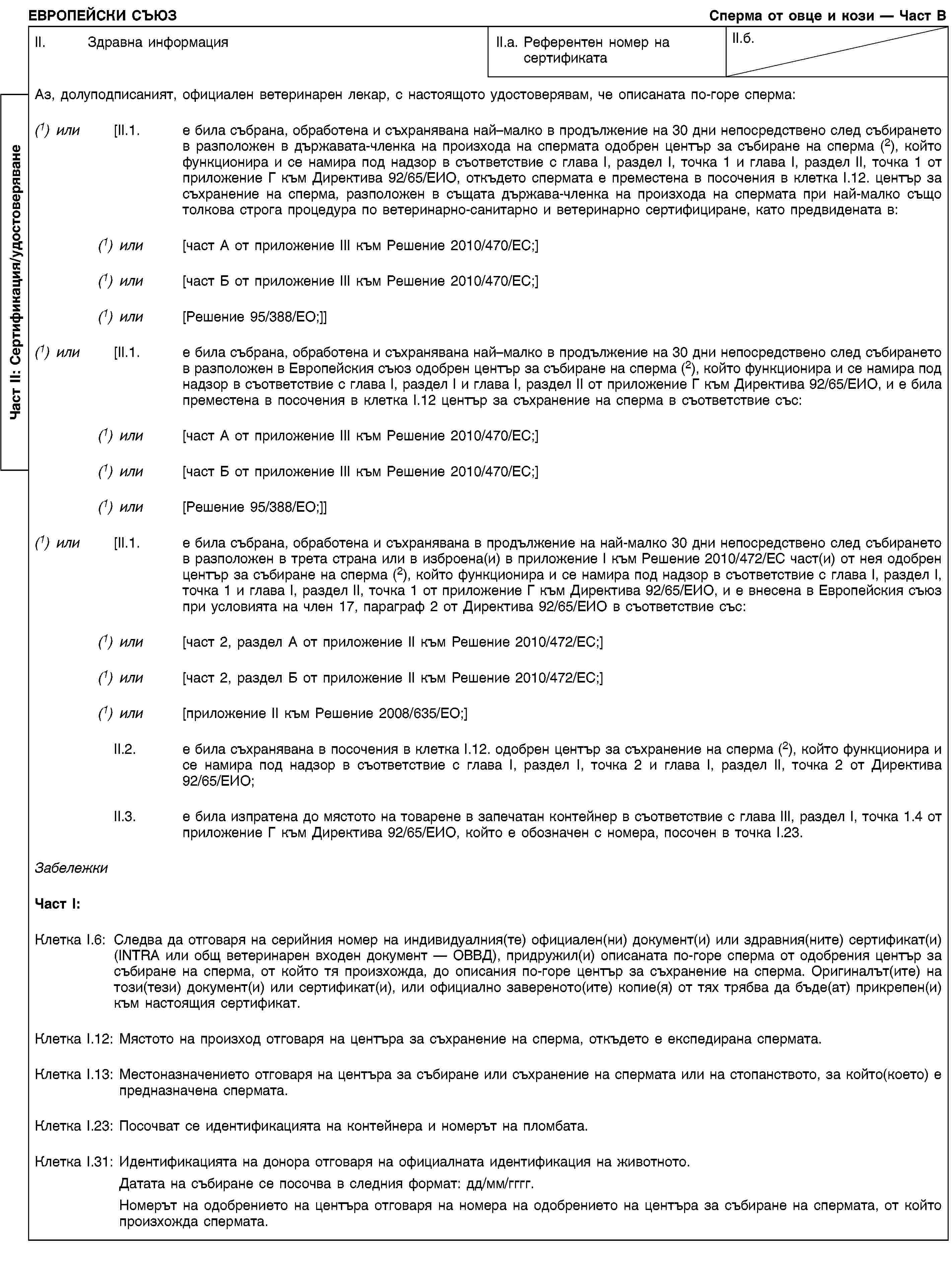 Част II: Сертификация/удостоверяванеЕВРОПЕЙСКИ СЪЮЗСперма от овце и кози — Част ВII. Здравна информацияII.a. Референтен номер на сертификатаII.б.Аз, долуподписаният, официален ветеринарен лекар, с настоящото удостоверявам, че описаната по-горе сперма:(1) или [II.1. е била събрана, обработена и съхранявана най–малко в продължение на 30 дни непосредствено след събирането в разположен в държавата-членка на произхода на спермата одобрен център за събиране на сперма (2), който функционира и се намира под надзор в съответствие с глава I, раздел I, точка 1 и глава I, раздел II, точка 1 от приложение Г към Директива 92/65/ЕИО, откъдето спермата е преместена в посочения в клетка I.12. център за съхранение на сперма, разположен в същата държава-членка на произхода на спермата при най-малко също толкова строга процедура по ветеринарно-санитарно и ветеринарно сертифициране, като предвидената в:(1) или [част A от приложение III към Решение 2010/470/ЕС;](1) или [част Б от приложение III към Решение 2010/470/ЕС;](1) или [Решение 95/388/ЕО;]](1) или [II.1. е била събрана, обработена и съхранявана най–малко в продължение на 30 дни непосредствено след събирането в разположен в Европейския съюз одобрен център за събиране на сперма (2), който функционира и се намира под надзор в съответствие с глава I, раздел I и глава I, раздел II от приложение Г към Директива 92/65/ЕИО, и е била преместена в посочения в клетка I.12 център за съхранение на сперма в съответствие със:(1) или [част A от приложение III към Решение 2010/470/ЕС;](1) или [част Б от приложение III към Решение 2010/470/ЕС;](1) или [Решение 95/388/ЕО;]](1) или[II.1. е била събрана, обработена и съхранявана в продължение на най-малко 30 дни непосредствено след събирането в разположен в трета страна или в изброена(и) в приложение I към Решение 2010/472/ЕС част(и) от нея одобрен център за събиране на сперма (2), който функционира и се намира под надзор в съответствие с глава I, раздел I, точка 1 и глава I, раздел II, точка 1 от приложение Г към Директива 92/65/ЕИО, и е внесена в Европейския съюз при условията на член 17, параграф 2 от Директива 92/65/ЕИО в съответствие със:(1) или [част 2, раздел А от приложение II към Решение 2010/472/ЕС;](1) или [част 2, раздел Б от приложение II към Решение 2010/472/ЕС;](1) или [приложение II към Решение 2008/635/ЕО;]II.2. е била съхранявана в посочения в клетка I.12. одобрен център за съхранение на сперма (2), който функционира и се намира под надзор в съответствие с глава I, раздел I, точка 2 и глава I, раздел II, точка 2 от Директива 92/65/ЕИО;II.3. е била изпратена до мястото на товарене в запечатан контейнер в съответствие с глава III, раздел I, точка 1.4 от приложение Г към Директива 92/65/ЕИО, който е обозначен с номера, посочен в точка I.23.ЗабележкиЧаст I:Клетка I.6: Следва да отговаря на серийния номер на индивидуалния(те) официален(ни) документ(и) или здравния(ните) сертификат(и) (INTRA или общ ветеринарен входен документ — ОВВД), придружил(и) описаната по-горе сперма от одобрения център за събиране на сперма, от който тя произхожда, до описания по-горе център за съхранение на сперма. Оригиналът(ите) на този(тези) документ(и) или сертификат(и), или официално завереното(ите) копие(я) от тях трябва да бъде(ат) прикрепен(и) към настоящия сертификат.Клетка I.12: Мястото на произход отговаря на центъра за съхранение на сперма, откъдето е експедирана спермата.Клетка I.13: Местоназначението отговаря на центъра за събиране или съхранение на спермата или на стопанството, за който(което) е предназначена спермата.Клетка I.23: Посочват се идентификацията на контейнера и номерът на пломбата.Клетка I.31: Идентификацията на донора отговаря на официалната идентификация на животното.Датата на събиране се посочва в следния формат: дд/мм/гггг.Номерът на одобрението на центъра отговаря на номера на одобрението на центъра за събиране на спермата, от който произхожда спермата.