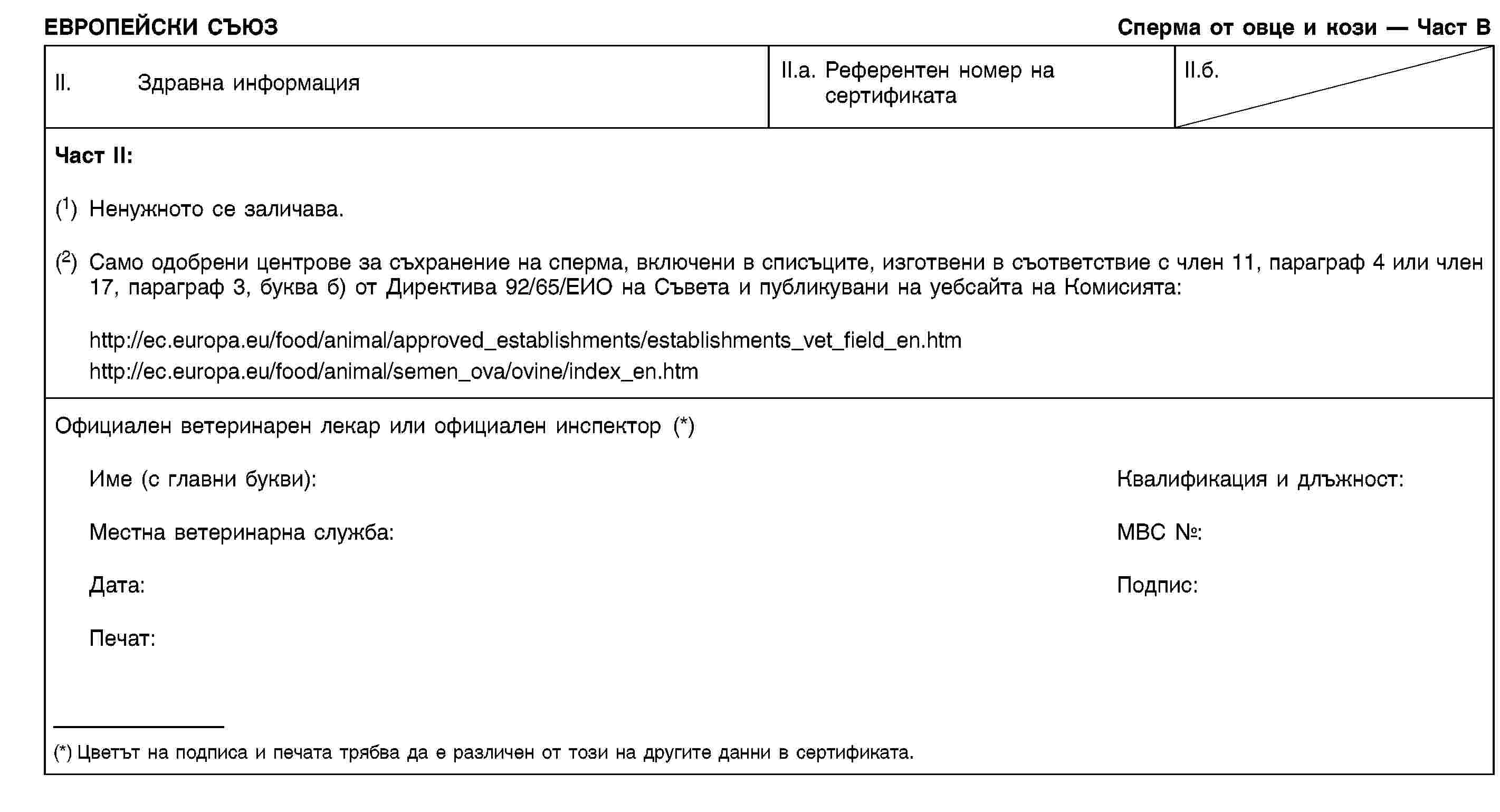 ЕВРОПЕЙСКИ СЪЮЗСперма от овце и кози — Част ВII. Здравна информацияII.a. Референтен номер на сертификатаII.б.Част II:(1) Ненужното се заличава.(2) Само одобрени центрове за съхранение на сперма, включени в списъците, изготвени в съответствие с член 11, параграф 4 или член 17, параграф 3, буква б) от Директива 92/65/ЕИО на Съвета и публикувани на уебсайта на Комисията:http://ec.europa.eu/food/animal/approved_establishments/establishments_vet_field_en.htmhttp://ec.europa.eu/food/animal/semen_ova/ovine/index_en.htmОфициален ветеринарен лекар или официален инспектор (*)Име (с главни букви):Квалификация и длъжност:Местна ветеринарна служба:МВС №:Дата:Подпис:Печат:(*) Цветът на подписа и печата трябва да е различен от този на другите данни в сертификата.