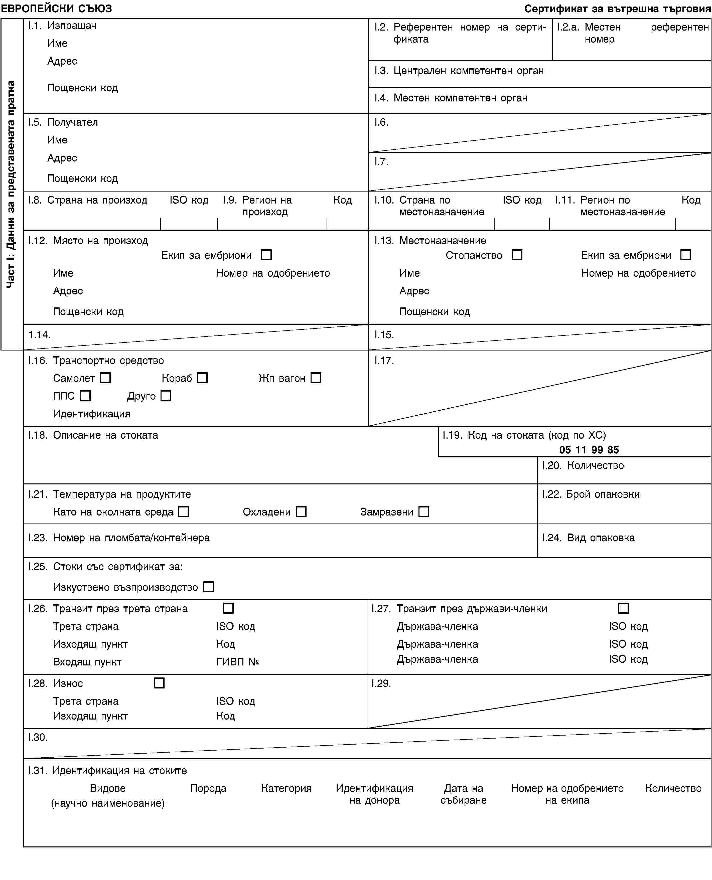 Част I: Данни за представената праткаЕВРОПЕЙСКИ СЪЮЗСертификат за вътрешна търговияI.1. ИзпращачИмеАдресПощенски кодI.2. Референтен номер на сертификатаI.2.a. Местен референтен номерI.3. Централен компетентен органI.4. Местен компетентен органI.5. ПолучателИмеАдресПощенски кодI.6.I.7.I.8. Страна на произходISO кодI.9. Регион на произходКодI.10. Страна по местоназначениеISO кодI.11. Регион по местоназначениеКодI.12. Място на произходЕкип за ембриониИмеНомер на одобрениетоАдресПощенски кодI.13. МестоназначениеСтопанствоЕкип за ембриониИмеНомер на одобрениетоАдресПощенски код1.14.I.15.I.16. Транспортно средствоСамолетКорабЖп вагонППСДругоИдентификацияI.17.I.18. Описание на стокатаI.19. Код на стоката (код по ХС)05 11 99 85I.20. КоличествоI.21. Температура на продуктитеКато на околната средаОхладениЗамразениI.22. Брой опаковкиI.23. Номер на пломбата/контейнераI.24. Вид опаковкаI.25. Стоки със сертификат за:Изкуствено възпроизводствоI.26. Транзит през трета странаТрета странаISO кодИзходящ пунктКодВходящ пунктГИВП №I.27. Транзит през държави-членкиДържава-членкаISO кодДържава-членкаISO кодДържава-членкаISO кодI.28. ИзносТрета странаISO кодИзходящ пунктКодI.29.I.30.I.31. Идентификация на стокитеВидове(научно наименование)ПородаКатегорияИдентификация на донораДата на събиранеНомер на одобрението на екипаКоличество