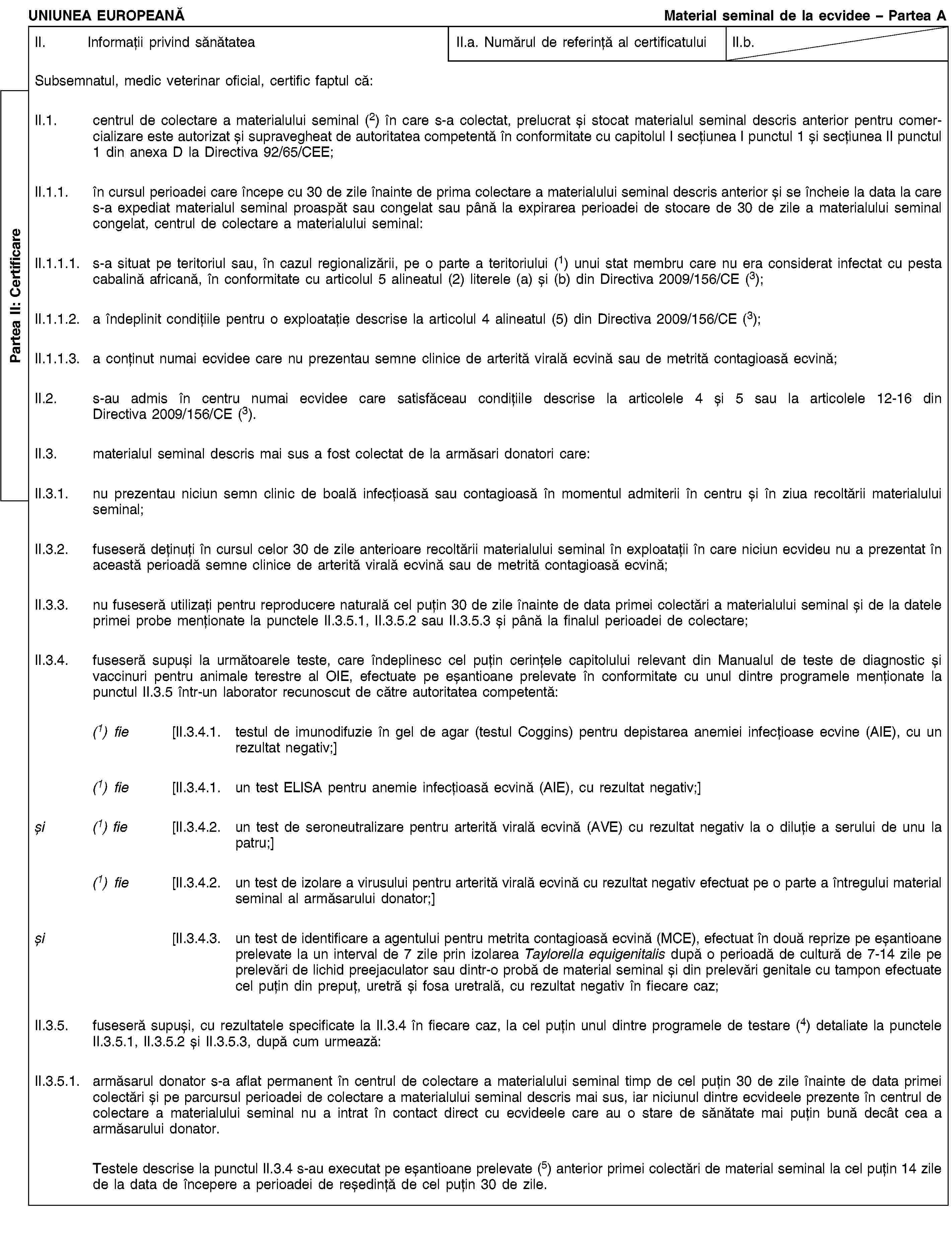 Partea II: CertificareUNIUNEA EUROPEANĂMaterial seminal de la ecvidee – Partea AII. Informații privind sănătateaII.a. Numărul de referință al certificatuluiII.b.Subsemnatul, medic veterinar oficial, certific faptul că:II.1. centrul de colectare a materialului seminal (2) în care s-a colectat, prelucrat și stocat materialul seminal descris anterior pentru comercializare este autorizat și supravegheat de autoritatea competentă în conformitate cu capitolul I secțiunea I punctul 1 și secțiunea II punctul 1 din anexa D la Directiva 92/65/CEE;II.1.1. în cursul perioadei care începe cu 30 de zile înainte de prima colectare a materialului seminal descris anterior și se încheie la data la care s-a expediat materialul seminal proaspăt sau congelat sau până la expirarea perioadei de stocare de 30 de zile a materialului seminal congelat, centrul de colectare a materialului seminal:II.1.1.1. s-a situat pe teritoriul sau, în cazul regionalizării, pe o parte a teritoriului (1) unui stat membru care nu era considerat infectat cu pesta cabalină africană, în conformitate cu articolul 5 alineatul (2) literele (a) și (b) din Directiva 2009/156/CE (3);II.1.1.2. a îndeplinit condițiile pentru o exploatație descrise la articolul 4 alineatul (5) din Directiva 2009/156/CE (3);II.1.1.3. a conținut numai ecvidee care nu prezentau semne clinice de arterită virală ecvină sau de metrită contagioasă ecvină;II.2. s-au admis în centru numai ecvidee care satisfăceau condițiile descrise la articolele 4 și 5 sau la articolele 12-16 din Directiva 2009/156/CE (3).II.3. materialul seminal descris mai sus a fost colectat de la armăsari donatori care:II.3.1. nu prezentau niciun semn clinic de boală infecțioasă sau contagioasă în momentul admiterii în centru și în ziua recoltării materialului seminal;II.3.2. fuseseră deținuți în cursul celor 30 de zile anterioare recoltării materialului seminal în exploatații în care niciun ecvideu nu a prezentat în această perioadă semne clinice de arterită virală ecvină sau de metrită contagioasă ecvină;II.3.3. nu fuseseră utilizați pentru reproducere naturală cel puțin 30 de zile înainte de data primei colectări a materialului seminal și de la datele primei probe menționate la punctele II.3.5.1, II.3.5.2 sau II.3.5.3 și până la finalul perioadei de colectare;II.3.4. fuseseră supuși la următoarele teste, care îndeplinesc cel puțin cerințele capitolului relevant din Manualul de teste de diagnostic și vaccinuri pentru animale terestre al OIE, efectuate pe eșantioane prelevate în conformitate cu unul dintre programele menționate la punctul II.3.5 într-un laborator recunoscut de către autoritatea competentă:(1) fie [II.3.4.1. testul de imunodifuzie în gel de agar (testul Coggins) pentru depistarea anemiei infecțioase ecvine (AIE), cu un rezultat negativ;](1) fie [II.3.4.1. un test ELISA pentru anemie infecțioasă ecvină (AIE), cu rezultat negativ;]și (1) fie [II.3.4.2. un test de seroneutralizare pentru arterită virală ecvină (AVE) cu rezultat negativ la o diluție a serului de unu la patru;](1) fie [II.3.4.2. un test de izolare a virusului pentru arterită virală ecvină cu rezultat negativ efectuat pe o parte a întregului material seminal al armăsarului donator;]și [II.3.4.3. un test de identificare a agentului pentru metrita contagioasă ecvină (MCE), efectuat în două reprize pe eșantioane prelevate la un interval de 7 zile prin izolarea Taylorella equigenitalis după o perioadă de cultură de 7-14 zile pe prelevări de lichid preejaculator sau dintr-o probă de material seminal și din prelevări genitale cu tampon efectuate cel puțin din prepuț, uretră și fosa uretrală, cu rezultat negativ în fiecare caz;II.3.5. fuseseră supuși, cu rezultatele specificate la II.3.4 în fiecare caz, la cel puțin unul dintre programele de testare (4) detaliate la punctele II.3.5.1, II.3.5.2 și II.3.5.3, după cum urmează:II.3.5.1. armăsarul donator s-a aflat permanent în centrul de colectare a materialului seminal timp de cel puțin 30 de zile înainte de data primei colectări și pe parcursul perioadei de colectare a materialului seminal descris mai sus, iar niciunul dintre ecvideele prezente în centrul de colectare a materialului seminal nu a intrat în contact direct cu ecvideele care au o stare de sănătate mai puțin bună decât cea a armăsarului donator.Testele descrise la punctul II.3.4 s-au executat pe eșantioane prelevate (5) anterior primei colectări de material seminal la cel puțin 14 zile de la data de începere a perioadei de reședință de cel puțin 30 de zile.