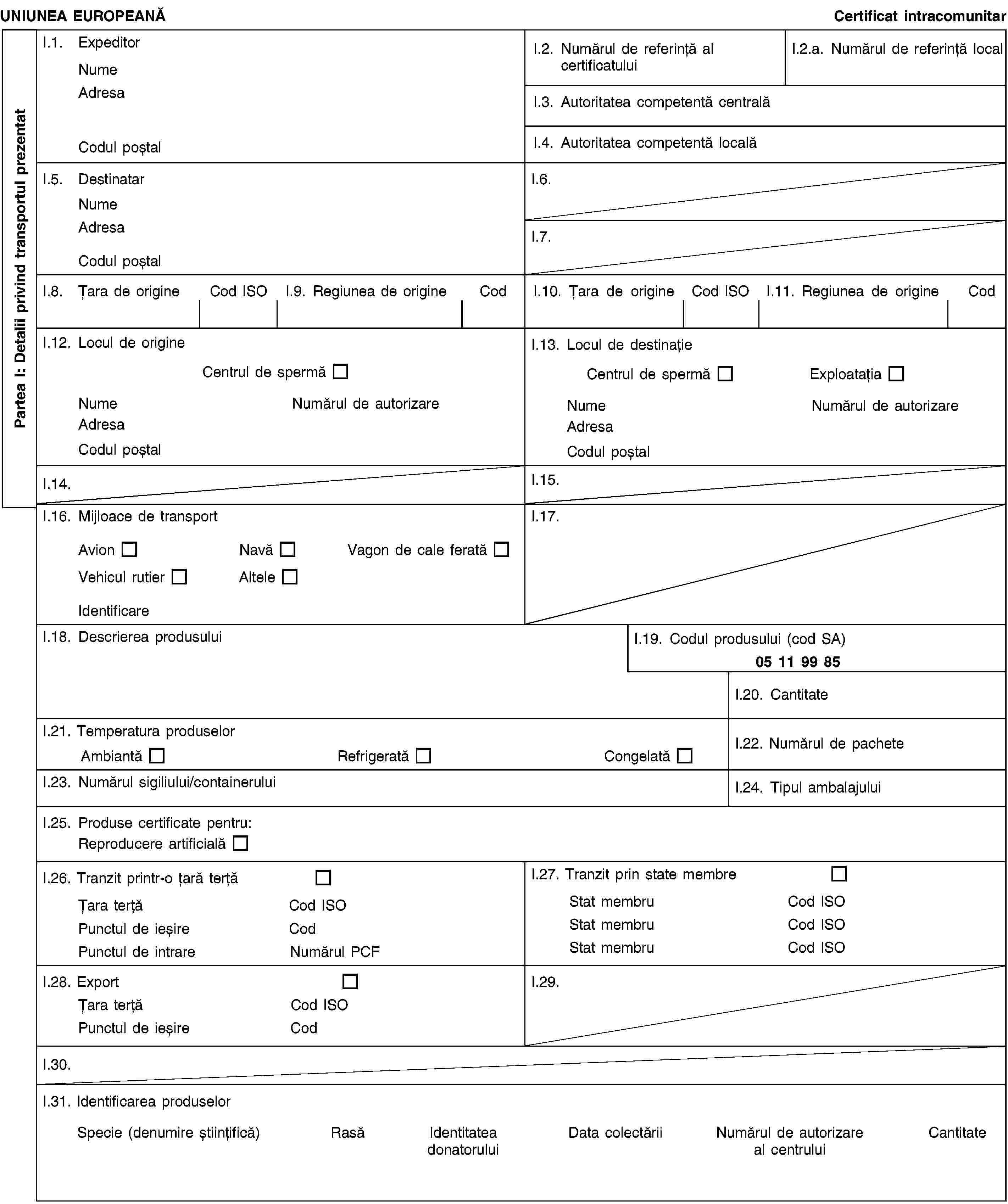 Partea I: Detalii privind transportul prezentatUNIUNEA EUROPEANĂCertificat intracomunitarI.1. ExpeditorNumeAdresaCodul poștalI.2. Numărul de referință al certificatuluiI.2.a. Numărul de referință localI.3. Autoritatea competentă centralăI.4. Autoritatea competentă localăI.5. DestinatarNumeAdresaCodul poștalI.6.I.7.I.8. Țara de origineCod ISOI.9. Regiunea de origineCodI.10. Țara de origineCod ISOI.11. Regiunea de origineCodI.12. Locul de origineCentrul de spermăNumeNumărul de autorizareAdresaCodul poștalI.13. Locul de destinațieCentrul de spermăExploatațiaNumeNumărul de autorizareAdresaCodul poștalI.14.I.15.I.16. Mijloace de transportAvionNavăVagon de cale feratăVehicul rutierAlteleIdentificareI.17.I.18. Descrierea produsuluiI.19. Codul produsului (cod SA)05 11 99 85I.20. CantitateI.21. Temperatura produselorAmbiantăRefrigeratăCongelatăI.22. Numărul de pacheteI.23. Numărul sigiliului/containeruluiI.24. Tipul ambalajuluiI.25. Produse certificate pentru:Reproducere artificialăI.26. Tranzit printr-o țară terțăȚara terțăCod ISOPunctul de ieșireCodPunctul de intrareNumărul PCFI.27. Tranzit prin state membreStat membruCod ISOStat membruCod ISOStat membruCod ISOI.28. ExportȚara terțăCod ISOPunctul de ieșireCodI.29.I.30.I.31. Identificarea produselorSpecie (denumire științifică)RasăIdentitatea donatoruluiData colectăriiNumărul de autorizare al centruluiCantitate