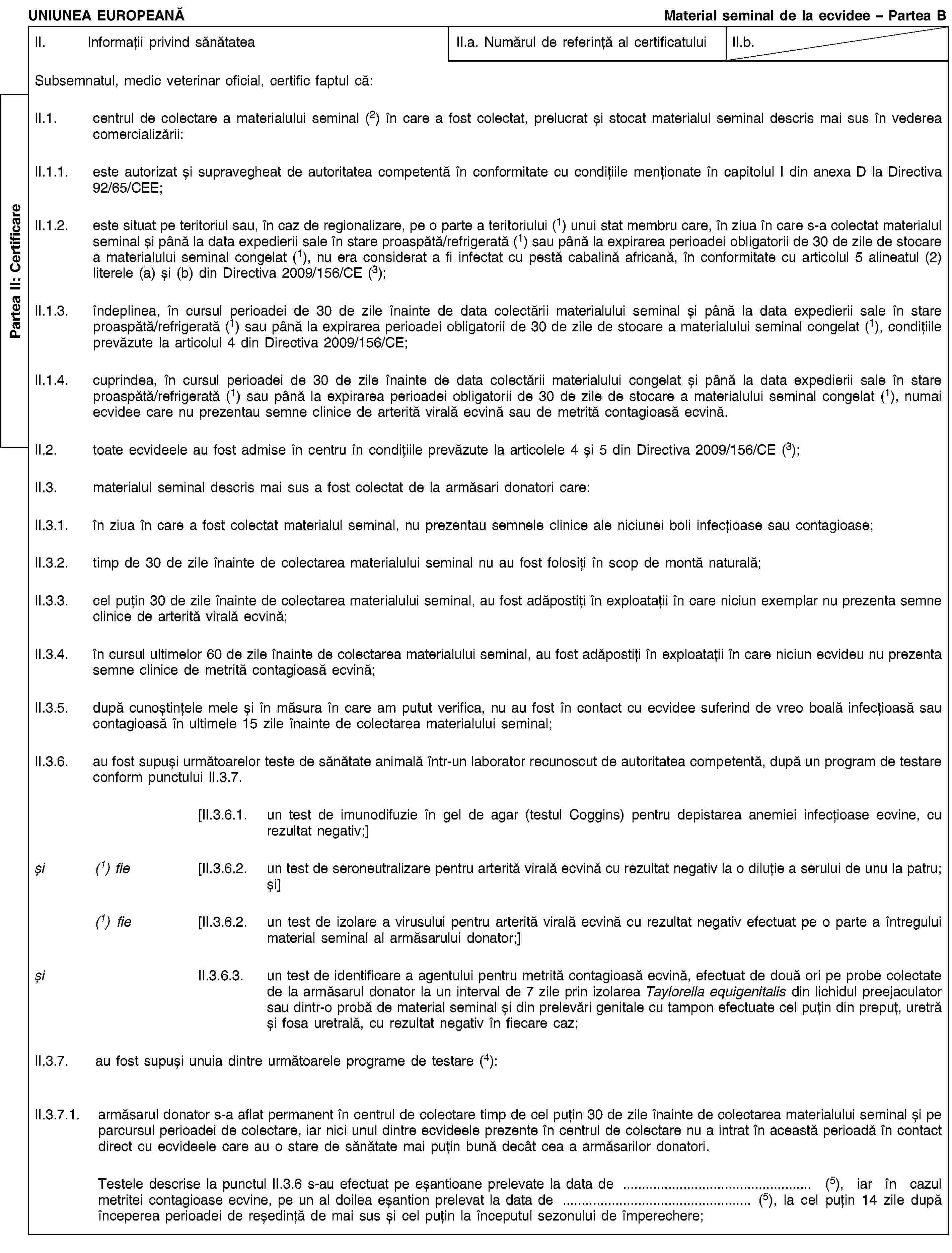 Partea II: CertificareUNIUNEA EUROPEANĂMaterial seminal de la ecvidee – Partea BII. Informații privind sănătateaII.a. Numărul de referință al certificatuluiII.b.Subsemnatul, medic veterinar oficial, certific faptul că:II.1. centrul de colectare a materialului seminal (2) în care a fost colectat, prelucrat și stocat materialul seminal descris mai sus în vederea comercializării:II.1.1. este autorizat și supravegheat de autoritatea competentă în conformitate cu condițiile menționate în capitolul I din anexa D la Directiva 92/65/CEE;II.1.2. este situat pe teritoriul sau, în caz de regionalizare, pe o parte a teritoriului (1) unui stat membru care, în ziua în care s-a colectat materialul seminal și până la data expedierii sale în stare proaspătă/refrigerată (1) sau până la expirarea perioadei obligatorii de 30 de zile de stocare a materialului seminal congelat (1), nu era considerat a fi infectat cu pestă cabalină africană, în conformitate cu articolul 5 alineatul (2) literele (a) și (b) din Directiva 2009/156/CE (3);II.1.3. îndeplinea, în cursul perioadei de 30 de zile înainte de data colectării materialului seminal și până la data expedierii sale în stare proaspătă/refrigerată (1) sau până la expirarea perioadei obligatorii de 30 de zile de stocare a materialului seminal congelat (1), condițiile prevăzute la articolul 4 din Directiva 2009/156/CE;II.1.4. cuprindea, în cursul perioadei de 30 de zile înainte de data colectării materialului congelat și până la data expedierii sale în stare proaspătă/refrigerată (1) sau până la expirarea perioadei obligatorii de 30 de zile de stocare a materialului seminal congelat (1), numai ecvidee care nu prezentau semne clinice de arterită virală ecvină sau de metrită contagioasă ecvină.II.2. toate ecvideele au fost admise în centru în condițiile prevăzute la articolele 4 și 5 din Directiva 2009/156/CE (3);II.3. materialul seminal descris mai sus a fost colectat de la armăsari donatori care:II.3.1. în ziua în care a fost colectat materialul seminal, nu prezentau semnele clinice ale niciunei boli infecțioase sau contagioase;II.3.2. timp de 30 de zile înainte de colectarea materialului seminal nu au fost folosiți în scop de montă naturală;II.3.3. cel puțin 30 de zile înainte de colectarea materialului seminal, au fost adăpostiți în exploatații în care niciun exemplar nu prezenta semne clinice de arterită virală ecvină;II.3.4. în cursul ultimelor 60 de zile înainte de colectarea materialului seminal, au fost adăpostiți în exploatații în care niciun ecvideu nu prezenta semne clinice de metrită contagioasă ecvină;II.3.5. după cunoștințele mele și în măsura în care am putut verifica, nu au fost în contact cu ecvidee suferind de vreo boală infecțioasă sau contagioasă în ultimele 15 zile înainte de colectarea materialului seminal;II.3.6. au fost supuși următoarelor teste de sănătate animală într-un laborator recunoscut de autoritatea competentă, după un program de testare conform punctului II.3.7.[II.3.6.1. un test de imunodifuzie în gel de agar (testul Coggins) pentru depistarea anemiei infecțioase ecvine, cu rezultat negativ;]și (1) fie [II.3.6.2. un test de seroneutralizare pentru arterită virală ecvină cu rezultat negativ la o diluție a serului de unu la patru; și](1) fie [II.3.6.2. un test de izolare a virusului pentru arterită virală ecvină cu rezultat negativ efectuat pe o parte a întregului material seminal al armăsarului donator;]și II.3.6.3. un test de identificare a agentului pentru metrită contagioasă ecvină, efectuat de două ori pe probe colectate de la armăsarul donator la un interval de 7 zile prin izolarea Taylorella equigenitalis din lichidul preejaculator sau dintr-o probă de material seminal și din prelevări genitale cu tampon efectuate cel puțin din prepuț, uretră și fosa uretrală, cu rezultat negativ în fiecare caz;II.3.7. au fost supuși unuia dintre următoarele programe de testare (4):II.3.7.1. armăsarul donator s-a aflat permanent în centrul de colectare timp de cel puțin 30 de zile înainte de colectarea materialului seminal și pe parcursul perioadei de colectare, iar nici unul dintre ecvideele prezente în centrul de colectare nu a intrat în această perioadă în contact direct cu ecvideele care au o stare de sănătate mai puțin bună decât cea a armăsarilor donatori.Testele descrise la punctul II.3.6 s-au efectuat pe eșantioane prelevate la data de … (5), iar în cazul metritei contagioase ecvine, pe un al doilea eșantion prelevat la data de … (5), la cel puțin 14 zile după începerea perioadei de reședință de mai sus și cel puțin la începutul sezonului de împerechere;