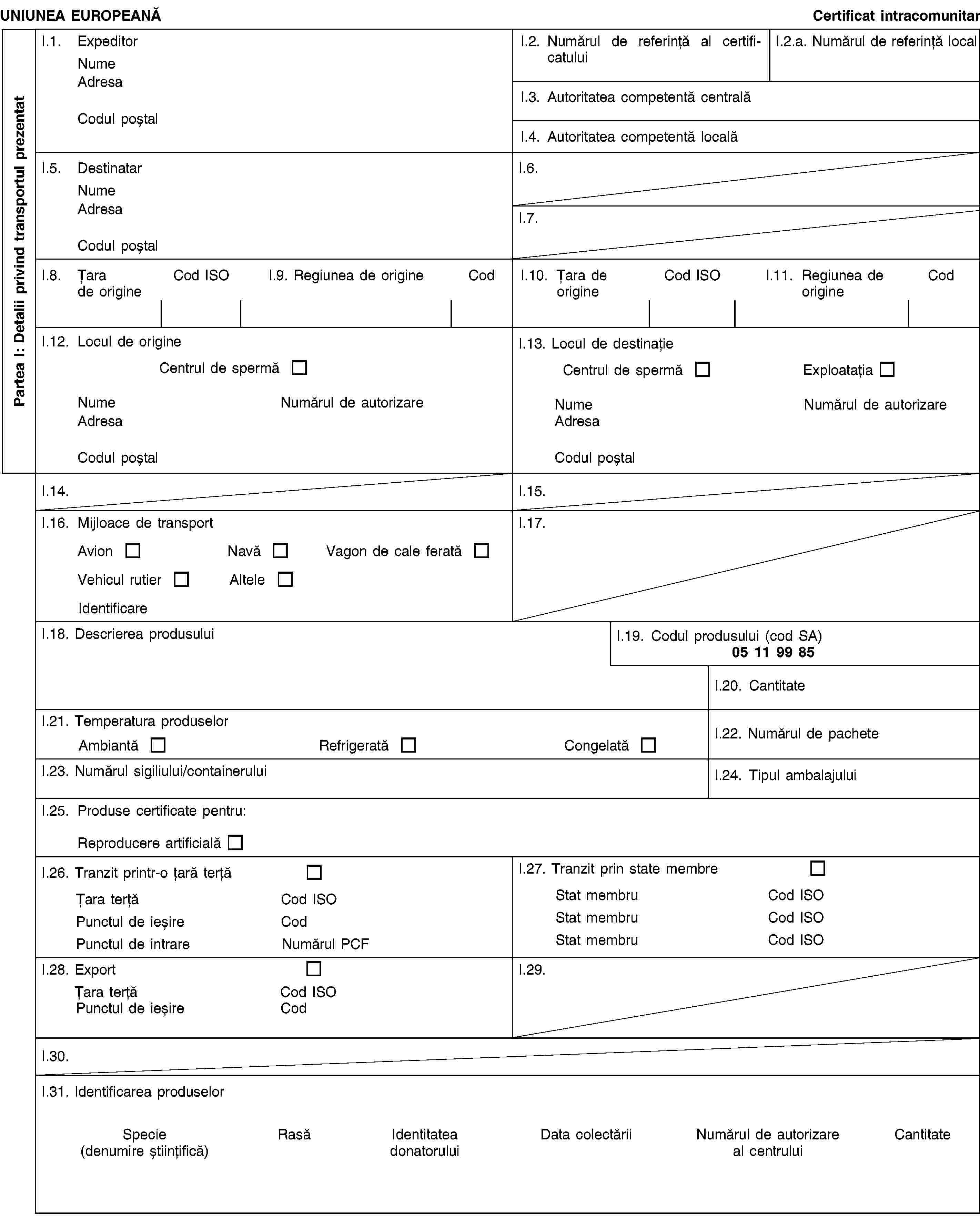 Partea I: Detalii privind transportul prezentatUNIUNEA EUROPEANĂCertificat intracomunitarI.1. ExpeditorNumeAdresaCodul poștalI.2. Numărul de referință al certificatuluiI.2.a. Numărul de referință localI.3. Autoritatea competentă centralăI.4. Autoritatea competentă localăI.5. DestinatarNumeAdresaCodul poștalI.6.I.7.I.8. Țara de origineCod ISOI.9. Regiunea de origineCodI.10. Țara de origineCod ISOI.11. Regiunea de origineCodI.12. Locul de origineCentrul de spermăNumeNumărul de autorizareAdresaCodul poștalI.13. Locul de destinațieCentrul de spermăExploatațiaNumeNumărul de autorizareAdresaCodul poștalI.14.I.15.I.16. Mijloace de transportAvionNavăVagon de cale feratăVehicul rutierAlteleIdentificareI.17.I.18. Descrierea produsuluiI.19. Codul produsului (cod SA)05 11 99 85I.20. CantitateI.21. Temperatura produselorAmbiantăRefrigeratăCongelatăI.22. Numărul de pacheteI.23. Numărul sigiliului/containeruluiI.24. Tipul ambalajuluiI.25. Produse certificate pentru:Reproducere artificialăI.26. Tranzit printr-o țară terțăȚara terțăCod ISOPunctul de ieșireCodPunctul de intrareNumărul PCFI.27. Tranzit prin state membreStat membruCod ISOStat membruCod ISOStat membruCod ISOI.28. ExportȚara terțăCod ISOPunctul de ieșireCodI.29.I.30.I.31. Identificarea produselorSpecie(denumire științifică)RasăIdentitatea donatoruluiData colectăriiNumărul de autorizareal centruluiCantitate