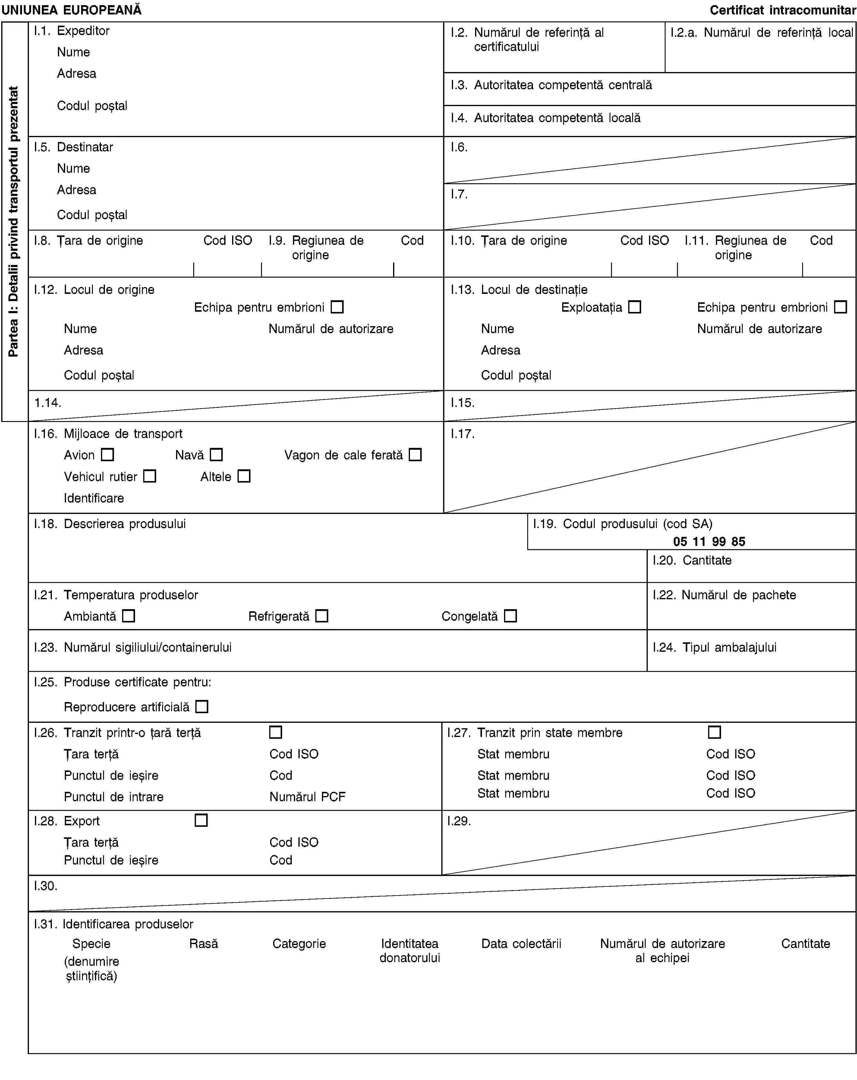 Partea I: Detalii privind transportul prezentatUNIUNEA EUROPEANĂCertificat intracomunitarI.1. ExpeditorNumeAdresaCodul poștalI.2. Numărul de referință al certificatuluiI.2.a. Numărul de referință localI.3. Autoritatea competentă centralăI.4. Autoritatea competentă localăI.5. DestinatarNumeAdresaCodul poștalI.6.I.7.I.8. Țara de origineCod ISOI.9. Regiunea de origineCodI.10. Țara de origineCod ISOI.11. Regiunea de origineCodI.12. Locul de origineEchipa pentru embrioniNumeNumărul de autorizareAdresaCodul poștalI.13. Locul de destinațieExploatațiaEchipa pentru embrioniNumeNumărul de autorizareAdresaCodul poștal1.14.I.15.I.16. Mijloace de transportAvionNavăVagon de cale feratăVehicul rutierAlteleIdentificareI.17.I.18. Descrierea produsuluiI.19. Codul produsului (cod SA)05 11 99 85I.20. CantitateI.21. Temperatura produselorAmbiantă Refrigerată CongelatăI.22. Numărul de pacheteI.23. Numărul sigiliului/containeruluiI.24. Tipul ambalajuluiI.25. Produse certificate pentru:Reproducere artificialăI.26. Tranzit printr-o țară terțăȚara terțăCod ISOPunctul de ieșireCodPunctul de intrareNumărul PCFI.27. Tranzit prin state membreStat membruCod ISOStat membruCod ISOStat membruCod ISOI.28. ExportȚara terțăCod ISOPunctul de ieșireCodI.29.I.30.I.31. Identificarea produselorSpecie(denumire științifică)RasăCategorieIdentitatea donatoruluiData colectăriiNumărul de autorizare al echipeiCantitate