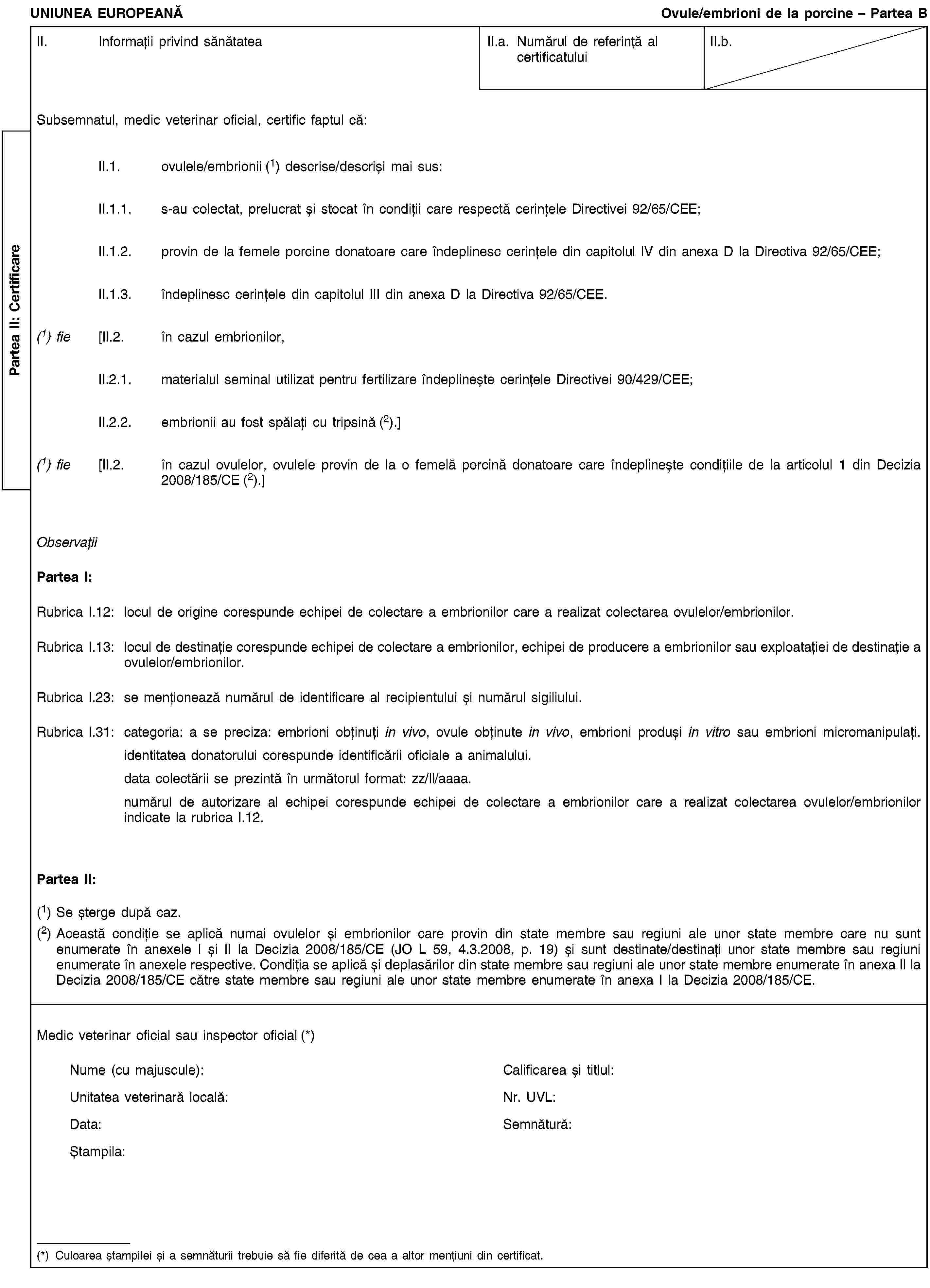 Partea II: CertificareUNIUNEA EUROPEANĂOvule/embrioni de la porcine – Partea BII. Informații privind sănătateaII.a. Numărul de referință al certificatuluiII.b.Subsemnatul, medic veterinar oficial, certific faptul că:II.1. ovulele/embrionii (1) descrise/descriși mai sus:II.1.1. s-au colectat, prelucrat și stocat în condiții care respectă cerințele Directivei 92/65/CEE;II.1.2. provin de la femele porcine donatoare care îndeplinesc cerințele din capitolul IV din anexa D la Directiva 92/65/CEE;II.1.3. îndeplinesc cerințele din capitolul III din anexa D la Directiva 92/65/CEE.(1) fie [II.2. în cazul embrionilor,II.2.1. materialul seminal utilizat pentru fertilizare îndeplinește cerințele Directivei 90/429/CEE;II.2.2. embrionii au fost spălați cu tripsină (2).](1) fie [II.2. în cazul ovulelor, ovulele provin de la o femelă porcină donatoare care îndeplinește condițiile de la articolul 1 din Decizia 2008/185/CE (2).]ObservațiiPartea I:Rubrica I.12: locul de origine corespunde echipei de colectare a embrionilor care a realizat colectarea ovulelor/embrionilor.Rubrica I.13: locul de destinație corespunde echipei de colectare a embrionilor, echipei de producere a embrionilor sau exploatației de destinație a ovulelor/embrionilor.Rubrica I.23: se menționează numărul de identificare al recipientului și numărul sigiliului.Rubrica I.31: categoria: a se preciza: embrioni obținuți in vivo, ovule obținute in vivo, embrioni produși in vitro sau embrioni micromanipulați.identitatea donatorului corespunde identificării oficiale a animalului.data colectării se prezintă în următorul format: zz/ll/aaaa.numărul de autorizare al echipei corespunde echipei de colectare a embrionilor care a realizat colectarea ovulelor/embrionilor indicate la rubrica I.12.Partea II:(1) Se șterge după caz.(2) Această condiție se aplică numai ovulelor și embrionilor care provin din state membre sau regiuni ale unor state membre care nu sunt enumerate în anexele I și II la Decizia 2008/185/CE (JO L 59, 4.3.2008, p. 19) și sunt destinate/destinați unor state membre sau regiuni enumerate în anexele respective. Condiția se aplică și deplasărilor din state membre sau regiuni ale unor state membre enumerate în anexa II la Decizia 2008/185/CE către state membre sau regiuni ale unor state membre enumerate în anexa I la Decizia 2008/185/CE.Medic veterinar oficial sau inspector oficial (*)Nume (cu majuscule):Calificarea și titlul:Unitatea veterinară locală:Nr. UVL:Data:Semnătură:Ștampila:(*) Culoarea ștampilei și a semnăturii trebuie să fie diferită de cea a altor mențiuni din certificat.