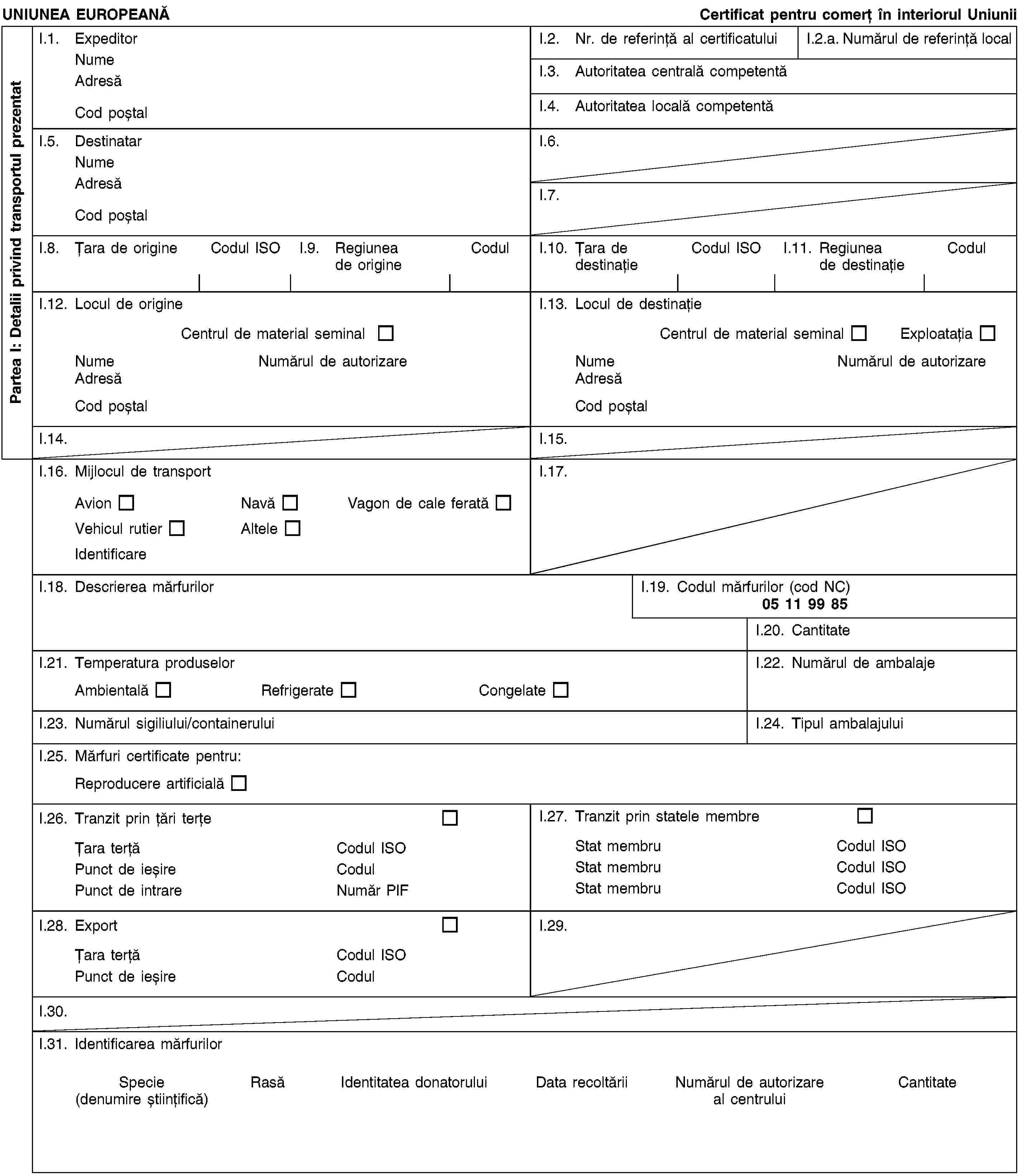 Partea I: Detalii privind transportul prezentatUNIUNEA EUROPEANĂCertificat pentru comerț în interiorul UniuniiI.1. ExpeditorNumeAdresăCod poștalI.2. Nr. de referință al certificatuluiI.2.a. Numărul de referință localI.3. Autoritatea centrală competentăI.4. Autoritatea locală competentăI.5. DestinatarNumeAdresăCod poștalI.6.I.7.I.8. Țara de origineCodul ISOI.9. Regiunea de origineCodulI.10. Țara de destinațieCodul ISOI.11. Regiunea de destinațieCodulI.12. Locul de origineCentrul de material seminalNumeNumărul de autorizareAdresăCod poștalI.13. Locul de destinațieCentrul de material seminalExploatațiaNumeNumărul de autorizareAdresăCod poștalI.14.I.15.I.16. Mijlocul de transportAvionNavăVagon de cale feratăVehicul rutierAlteleIdentificareI.17.I.18. Descrierea mărfurilorI.19. Codul mărfurilor (cod NC)05 11 99 85I.20. CantitateI.21. Temperatura produselorAmbientalăRefrigerateCongelateI.22. Numărul de ambalajeI.23. Numărul sigiliului/containeruluiI.24. Tipul ambalajuluiI.25. Mărfuri certificate pentru:Reproducere artificialăI.26. Tranzit prin țări terțeȚara terțăCodul ISOPunct de ieșireCodulPunct de intrareNumăr PIFI.27. Tranzit prin statele membreStat membruCodul ISOStat membruCodul ISOStat membruCodul ISOI.28. ExportȚara terțăCodul ISOPunct de ieșireCodulI.29.I.30.I.31. Identificarea mărfurilorSpecie(denumire științifică)RasăIdentitatea donatoruluiData recoltăriiNumărul de autorizare al centruluiCantitate