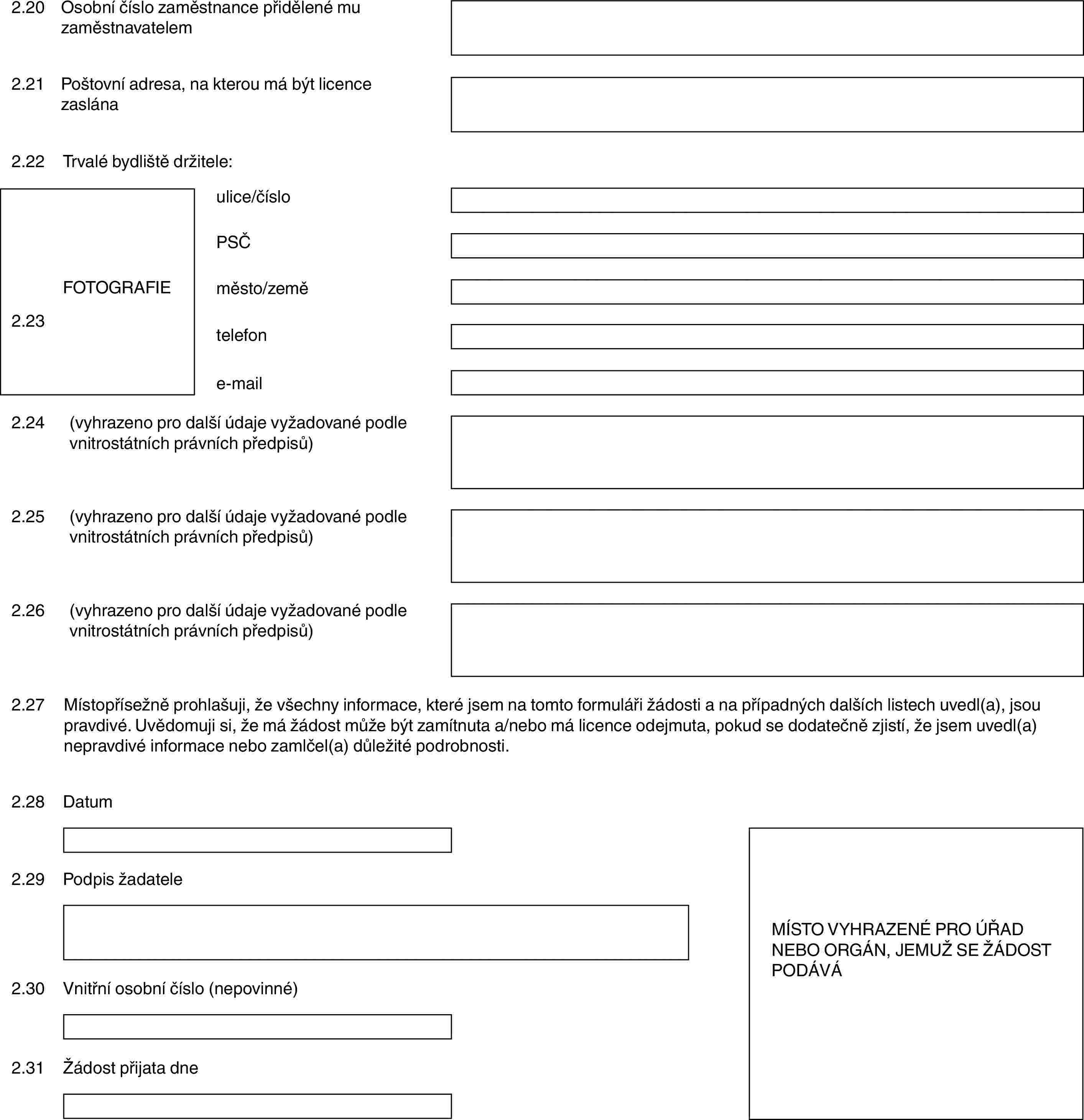 2.20Osobní číslo zaměstnance přidělené mu zaměstnavatelem2.21Poštovní adresa, na kterou má být licence zaslána2.22Trvalé bydliště držitele:FOTOGRAFIE2.23ulice/čísloPSČměsto/zemětelefone-mail2.24(vyhrazeno pro další údaje vyžadované podle vnitrostátních právních předpisů)2.25(vyhrazeno pro další údaje vyžadované podle vnitrostátních právních předpisů)2.26(vyhrazeno pro další údaje vyžadované podle vnitrostátních právních předpisů)2.27Místopřísežně prohlašuji, že všechny informace, které jsem na tomto formuláři žádosti a na případných dalších listech uvedl(a), jsou pravdivé. Uvědomuji si, že má žádost může být zamítnuta a/nebo má licence odejmuta, pokud se dodatečně zjistí, že jsem uvedl(a) nepravdivé informace nebo zamlčel(a) důležité podrobnosti.2.28DatumMÍSTO VYHRAZENÉ PRO ÚŘAD NEBO ORGÁN, JEMUŽ SE ŽÁDOST PODÁVÁ2.29Podpis žadatele2.30Vnitřní osobní číslo (nepovinné)2.31Žádost přijata dne