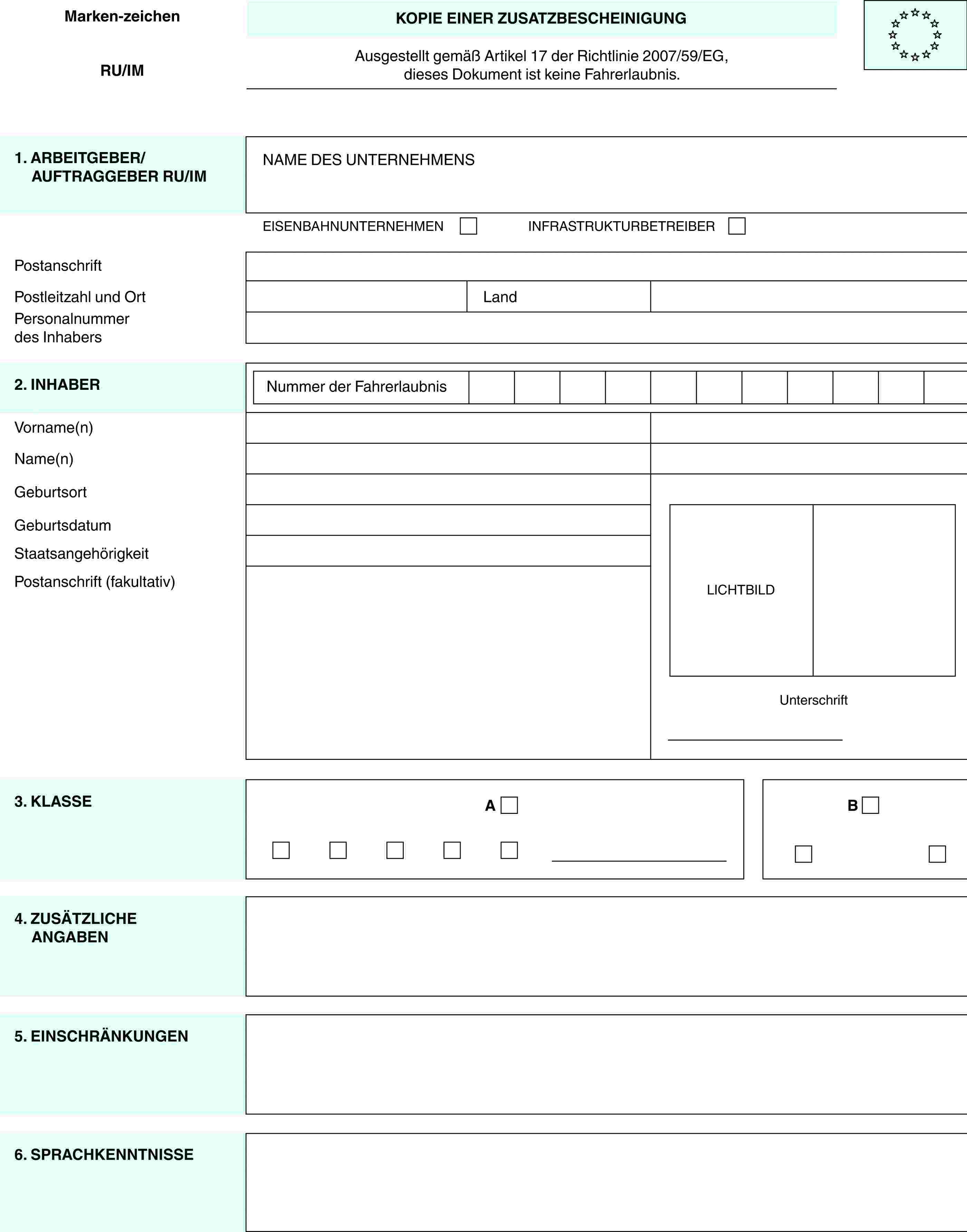 Marken-zeichenRU/IMKOPIE EINER ZUSATZBESCHEINIGUNGAusgestellt gemäß Artikel 17 der Richtlinie 2007/59/EG,dieses Dokument ist keine Fahrerlaubnis.1. ARBEITGEBER/AUFTRAGGEBER RU/IMNAME DES UNTERNEHMENSEISENBAHNUNTERNEHMENINFRASTRUKTURBETREIBERPostanschriftPostleitzahl und OrtLandPersonalnummer des Inhabers2. INHABERNummer der FahrerlaubnisLICHTBILDUnterschriftVorname(n)Name(n)GeburtsortGeburtsdatumStaatsangehörigkeitPostanschrift (fakultativ)3. KLASSEAB4. ZUSÄTZLICHE ANGABEN5. EINSCHRÄNKUNGEN6. SPRACHKENNTNISSE