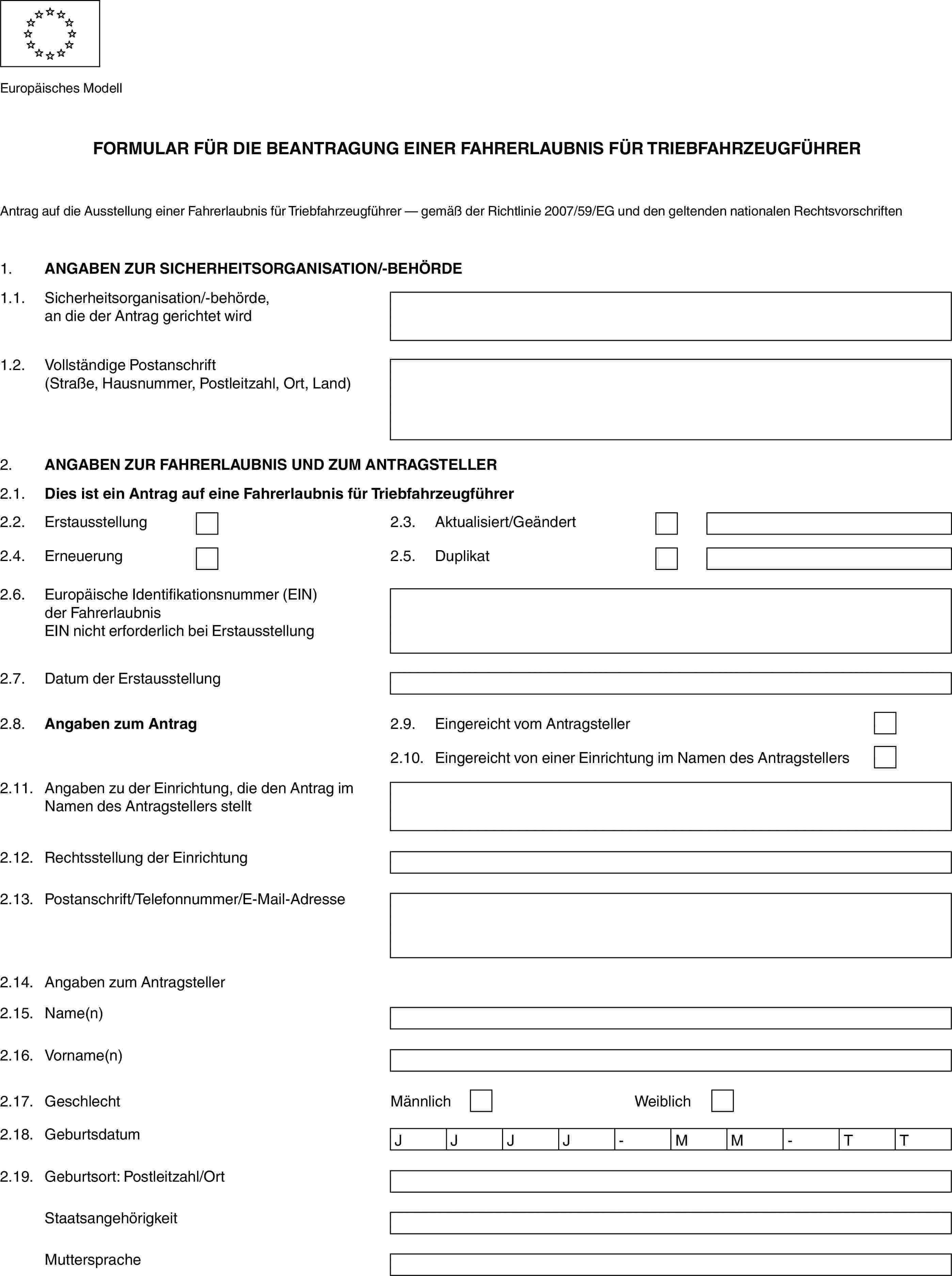 Europäisches ModellFORMULAR FÜR DIE BEANTRAGUNG EINER FAHRERLAUBNIS FÜR TRIEBFAHRZEUGFÜHRERAntrag auf die Ausstellung einer Fahrerlaubnis für Triebfahrzeugführer — gemäß der Richtlinie 2007/59/EG und den geltenden nationalen Rechtsvorschriften1.ANGABEN ZUR SICHERHEITSORGANISATION/-BEHÖRDE1.1.Sicherheitsorganisation/-behörde, an die der Antrag gerichtet wird1.2.Vollständige Postanschrift (Straße, Hausnummer, Postleitzahl, Ort, Land)2.ANGABEN ZUR FAHRERLAUBNIS UND ZUM ANTRAGSTELLER2.1.Dies ist ein Antrag auf eine Fahrerlaubnis für Triebfahrzeugführer2.2.Erstausstellung2.3.Aktualisiert/Geändert2.4.Erneuerung2.5.Duplikat2.6.Europäische Identifikationsnummer (EIN) der FahrerlaubnisEIN nicht erforderlich bei Erstausstellung2.7.Datum der Erstausstellung2.8.Angaben zum Antrag2.9.Eingereicht vom Antragsteller2.10.Eingereicht von einer Einrichtung im Namen des Antragstellers2.11.Angaben zu der Einrichtung, die den Antrag im Namen des Antragstellers stellt2.12.Rechtsstellung der Einrichtung2.13.Postanschrift/Telefonnummer/E-Mail-Adresse2.14.Angaben zum Antragsteller2.15.Name(n)2.16.Vorname(n)2.17.GeschlechtMännlichWeiblich2.18.GeburtsdatumJJJJ-MM-TT2.19.Geburtsort: Postleitzahl/OrtStaatsangehörigkeitMuttersprache