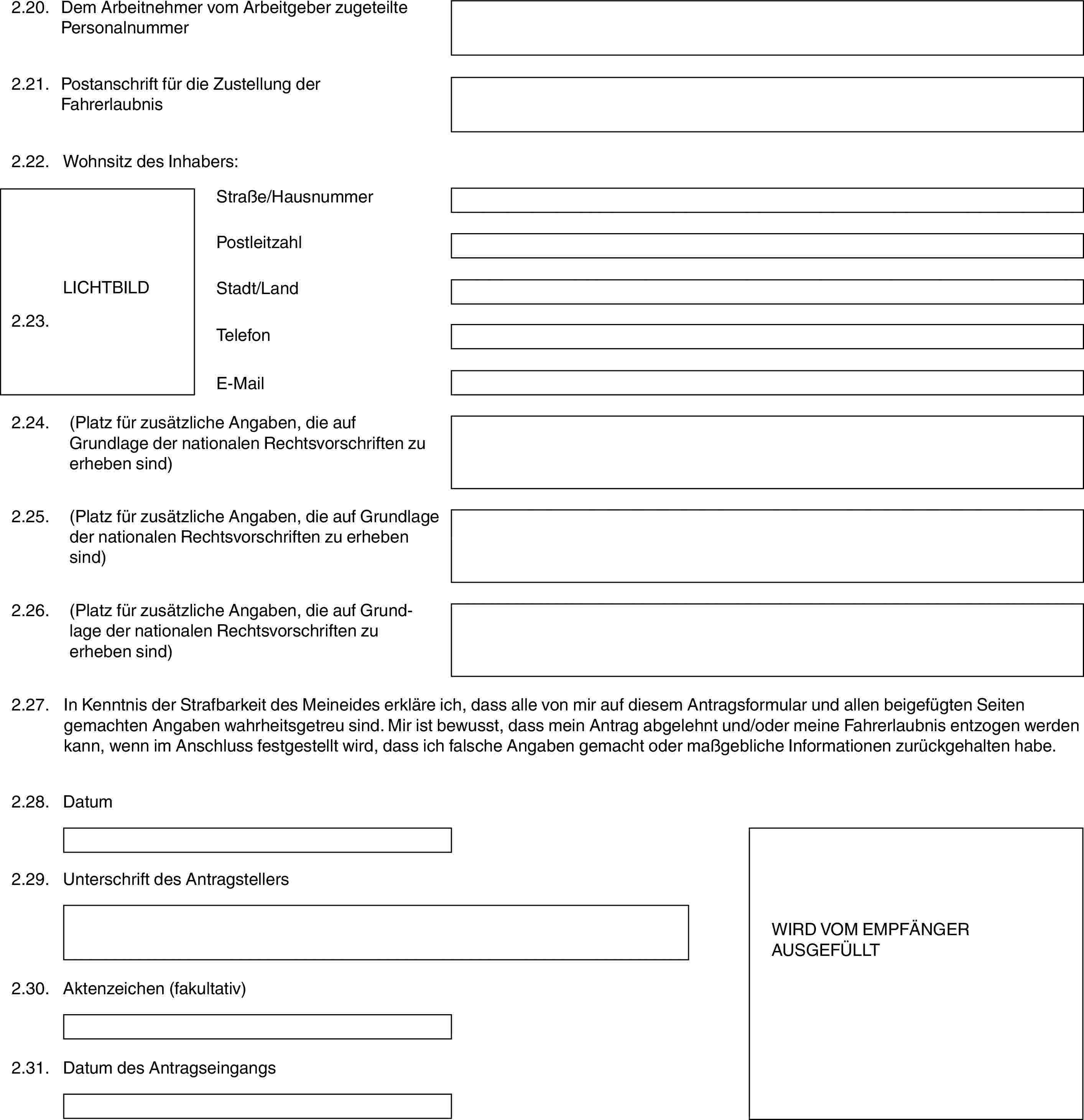 2.20.Dem Arbeitnehmer vom Arbeitgeber zugeteilte Personalnummer2.21.Postanschrift für die Zustellung der Fahrerlaubnis2.22.Wohnsitz des Inhabers:LICHTBILD2.23.Straße/HausnummerPostleitzahlStadt/LandTelefonE-Mail2.24.(Platz für zusätzliche Angaben, die auf Grundlage der nationalen Rechtsvorschriften zu erheben sind)2.25.(Platz für zusätzliche Angaben, die auf Grundlage der nationalen Rechtsvorschriften zu erheben sind)2.26.(Platz für zusätzliche Angaben, die auf Grundlage der nationalen Rechtsvorschriften zu erheben sind)2.27.In Kenntnis der Strafbarkeit des Meineides erkläre ich, dass alle von mir auf diesem Antragsformular und allen beigefügten Seiten gemachten Angaben wahrheitsgetreu sind. Mir ist bewusst, dass mein Antrag abgelehnt und/oder meine Fahrerlaubnis entzogen werden kann, wenn im Anschluss festgestellt wird, dass ich falsche Angaben gemacht oder maßgebliche Informationen zurückgehalten habe.2.28.DatumWIRD VOM EMPFÄNGER AUSGEFÜLLT2.29.Unterschrift des Antragstellers2.30.Aktenzeichen (fakultativ)2.31.Datum des Antragseingangs