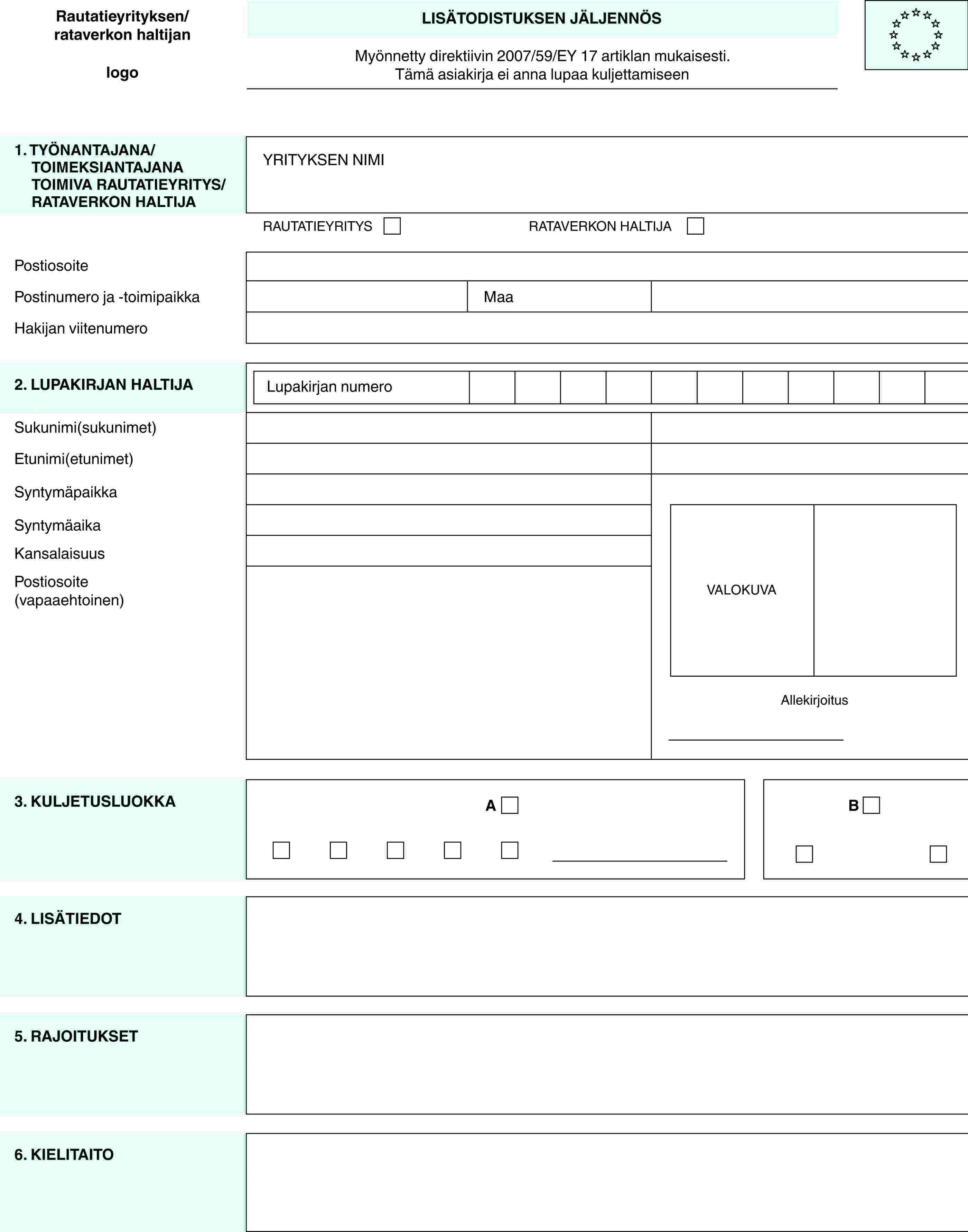 Rautatieyrityksen/ rataverkon haltijanlogoLISÄTODISTUKSEN JÄLJENNÖSMyönnetty direktiivin 2007/59/EY 17 artiklan mukaisesti.Tämä asiakirja ei anna lupaa kuljettamiseen1. TYÖNANTAJANA/ TOIMEKSIANTAJANA TOIMIVA RAUTATIEYRITYS/ RATAVERKON HALTIJAYRITYKSEN NIMIRAUTATIEYRITYSRATAVERKON HALTIJAPostiosoitePostinumero ja -toimipaikkaMaaHakijan viitenumero2. LUPAKIRJAN HALTIJALupakirjan numeroVALOKUVAAllekirjoitusSukunimi(sukunimet)Etunimi(etunimet)SyntymäpaikkaSyntymäaikaKansalaisuusPostiosoite (vapaaehtoinen)3. KULJETUSLUOKKAAB4. LISÄTIEDOT5. RAJOITUKSET6. KIELITAITO