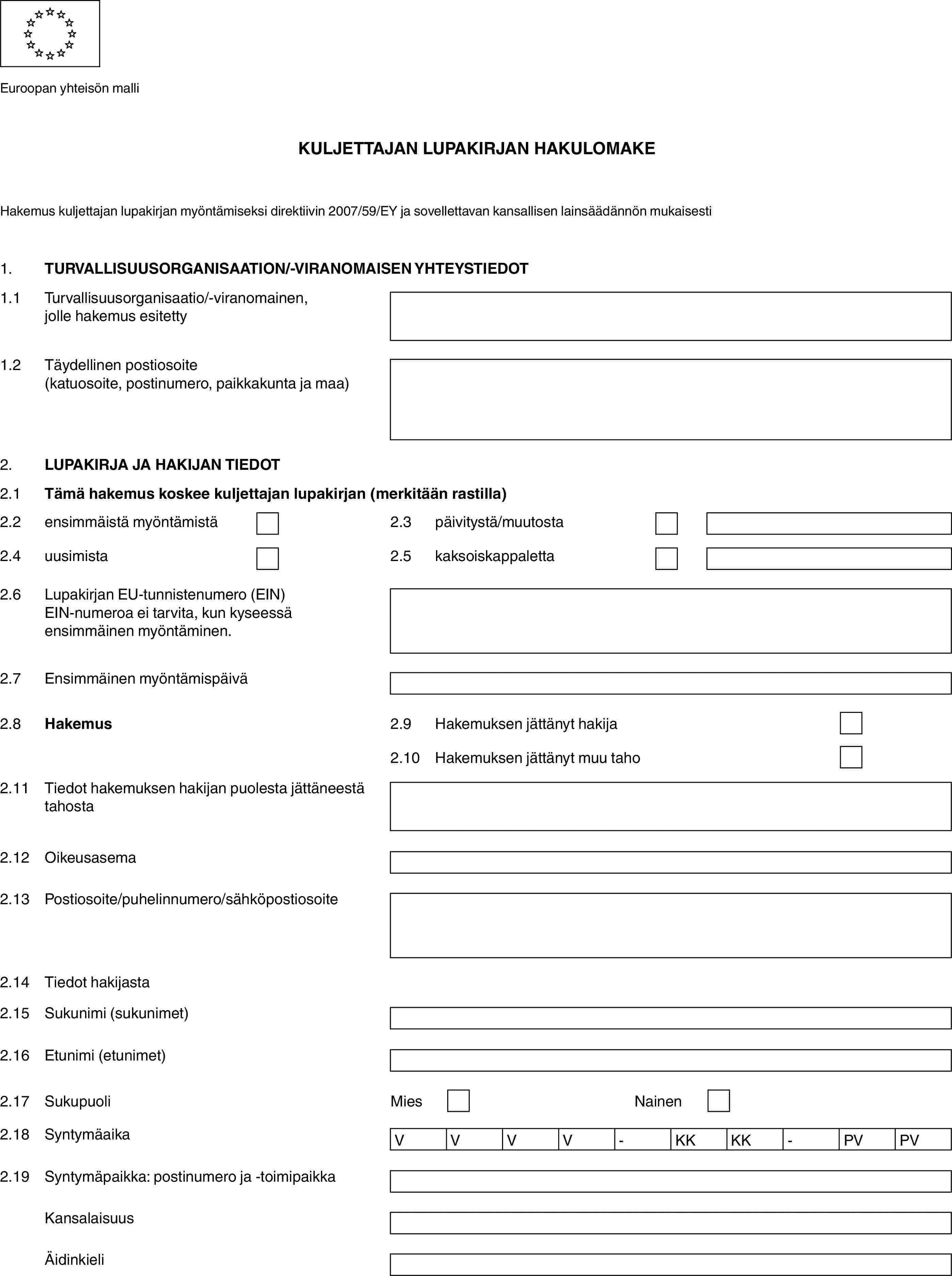 Euroopan yhteisön malliKULJETTAJAN LUPAKIRJAN HAKULOMAKEHakemus kuljettajan lupakirjan myöntämiseksi direktiivin 2007/59/EY ja sovellettavan kansallisen lainsäädännön mukaisesti1.TURVALLISUUSORGANISAATION/-VIRANOMAISEN YHTEYSTIEDOT1.1Turvallisuusorganisaatio/-viranomainen, jolle hakemus esitetty1.2Täydellinen postiosoite (katuosoite, postinumero, paikkakunta ja maa)2.LUPAKIRJA JA HAKIJAN TIEDOT2.1Tämä hakemus koskee kuljettajan lupakirjan (merkitään rastilla)2.2ensimmäistä myöntämistä2.3päivitystä/muutosta2.4uusimista2.5kaksoiskappaletta2.6Lupakirjan EU-tunnistenumero (EIN)EIN-numeroa ei tarvita, kun kyseessä ensimmäinen myöntäminen.2.7Ensimmäinen myöntämispäivä2.8Hakemus2.9Hakemuksen jättänyt hakija2.10Hakemuksen jättänyt muu taho2.11Tiedot hakemuksen hakijan puolesta jättäneestä tahosta2.12Oikeusasema2.13Postiosoite/puhelinnumero/sähköpostiosoite2.14Tiedot hakijasta2.15Sukunimi (sukunimet)2.16Etunimi (etunimet)2.17SukupuoliMiesNainen2.18SyntymäaikaVVVV-KKKK-PVPV2.19Syntymäpaikka: postinumero ja -toimipaikkaKansalaisuusÄidinkieli