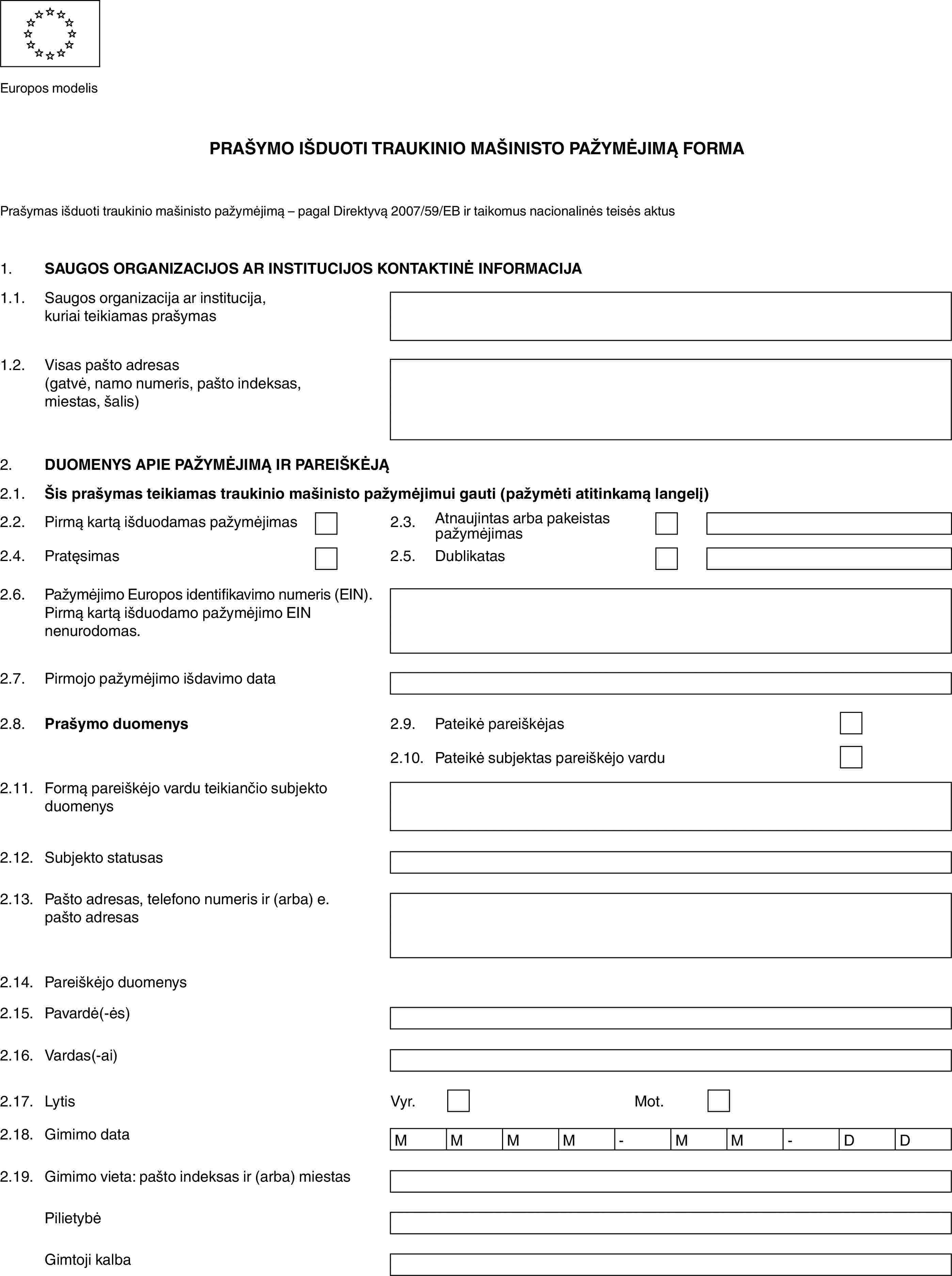 Europos modelisPRAŠYMO IŠDUOTI TRAUKINIO MAŠINISTO PAŽYMĖJIMĄ FORMAPrašymas išduoti traukinio mašinisto pažymėjimą – pagal Direktyvą 2007/59/EB ir taikomus nacionalinės teisės aktus1.SAUGOS ORGANIZACIJOS AR INSTITUCIJOS KONTAKTINĖ INFORMACIJA1.1.Saugos organizacija ar institucija, kuriai teikiamas prašymas1.2.Visas pašto adresas (gatvė, namo numeris, pašto indeksas, miestas, šalis)2.DUOMENYS APIE PAŽYMĖJIMĄ IR PAREIŠKĖJĄ2.1.Šis prašymas teikiamas traukinio mašinisto pažymėjimui gauti (pažymėti atitinkamą langelį)2.2.Pirmą kartą išduodamas pažymėjimas2.3.Atnaujintas arba pakeistas pažymėjimas2.4.Pratęsimas2.5.Dublikatas2.6.Pažymėjimo Europos identifikavimo numeris (EIN).Pirmą kartą išduodamo pažymėjimo EIN nenurodomas.2.7.Pirmojo pažymėjimo išdavimo data2.8.Prašymo duomenys2.9.Pateikė pareiškėjas2.10.Pateikė subjektas pareiškėjo vardu2.11.Formą pareiškėjo vardu teikiančio subjekto duomenys2.12.Subjekto statusas2.13.Pašto adresas, telefono numeris ir (arba) e. pašto adresas2.14.Pareiškėjo duomenys2.15.Pavardė(-ės)2.16.Vardas(-ai)2.17.LytisVyr.Mot.2.18.Gimimo dataMMMM-MM-DD2.19.Gimimo vieta: pašto indeksas ir (arba) miestasPilietybėGimtoji kalba