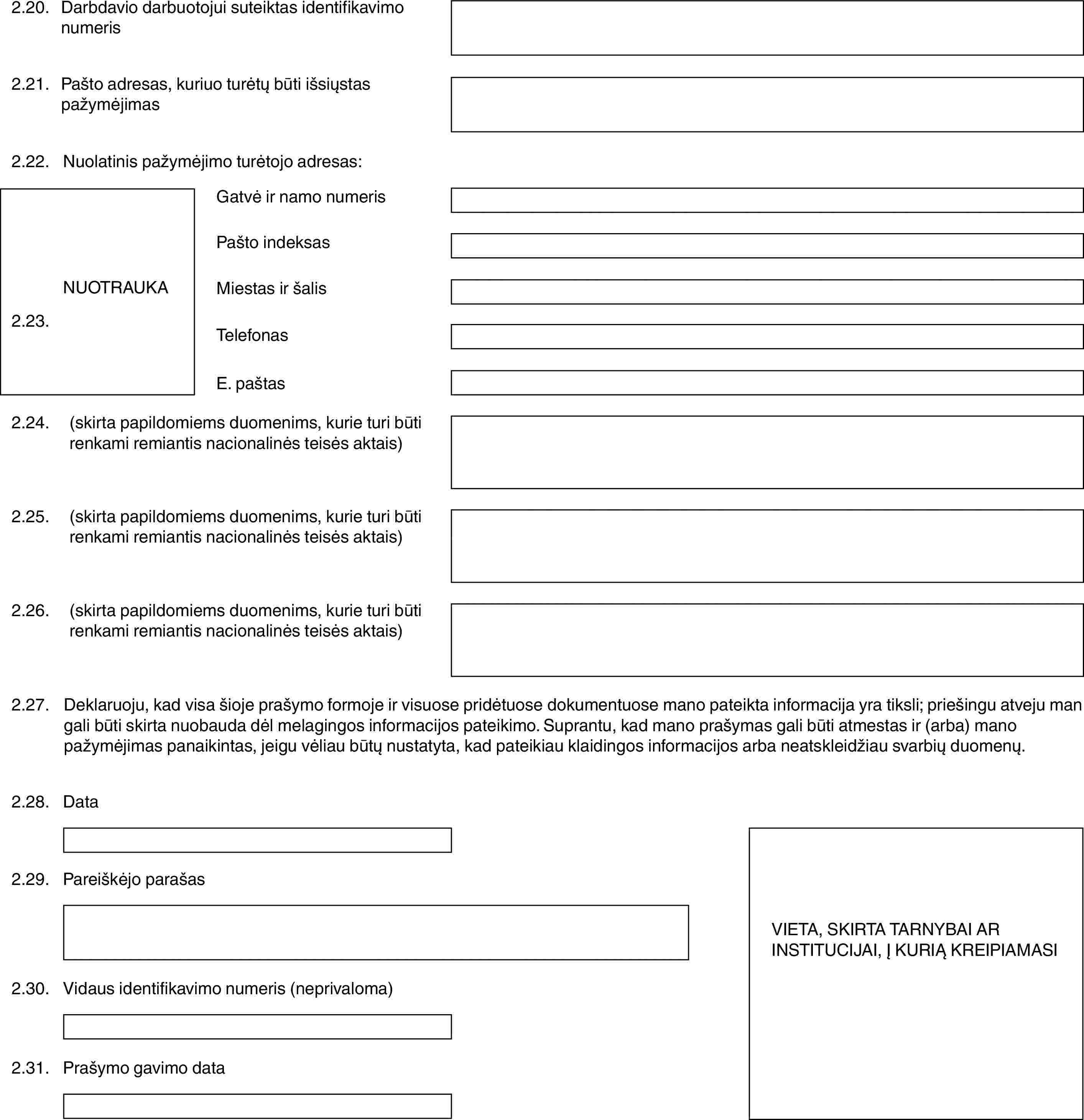 2.20.Darbdavio darbuotojui suteiktas identifikavimo numeris2.21.Pašto adresas, kuriuo turėtų būti išsiųstas pažymėjimas2.22.Nuolatinis pažymėjimo turėtojo adresas:NUOTRAUKA2.23.Gatvė ir namo numerisPašto indeksasMiestas ir šalisTelefonasE. paštas2.24.(skirta papildomiems duomenims, kurie turi būti renkami remiantis nacionalinės teisės aktais)2.25.(skirta papildomiems duomenims, kurie turi būti renkami remiantis nacionalinės teisės aktais)2.26.(skirta papildomiems duomenims, kurie turi būti renkami remiantis nacionalinės teisės aktais)2.27.Deklaruoju, kad visa šioje prašymo formoje ir visuose pridėtuose dokumentuose mano pateikta informacija yra tiksli; priešingu atveju man gali būti skirta nuobauda dėl melagingos informacijos pateikimo. Suprantu, kad mano prašymas gali būti atmestas ir (arba) mano pažymėjimas panaikintas, jeigu vėliau būtų nustatyta, kad pateikiau klaidingos informacijos arba neatskleidžiau svarbių duomenų.2.28.DataVIETA, SKIRTA TARNYBAI AR INSTITUCIJAI, Į KURIĄ KREIPIAMASI2.29.Pareiškėjo parašas2.30.Vidaus identifikavimo numeris (neprivaloma)2.31.Prašymo gavimo data