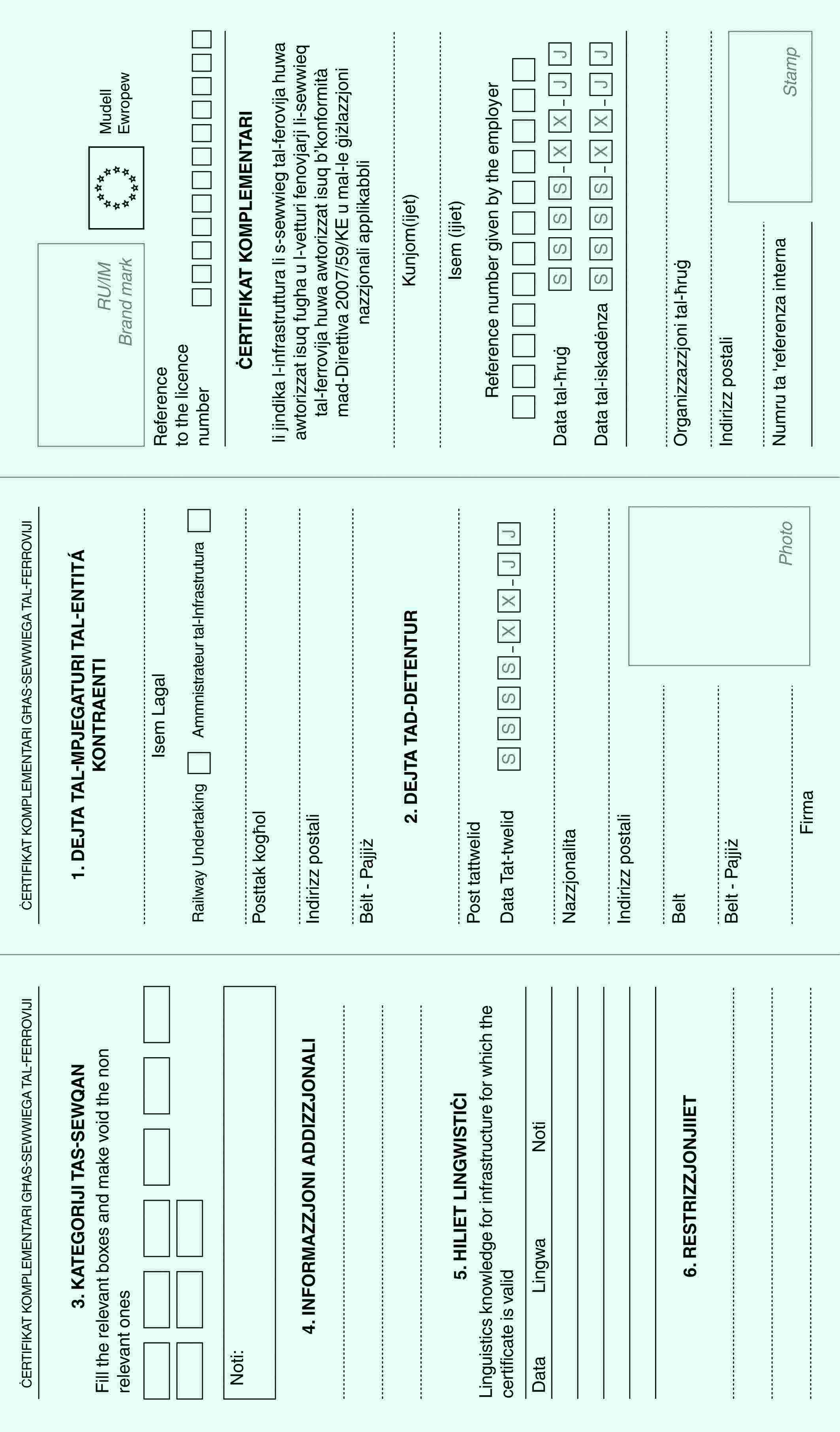 ĊERTIFIKAT KOMPLEMENTARI GĦAS-SEWWIEGA TAL-FERROVIJI3. KATEGORIJI TAS-SEWQANFill the relevant boxes and make void the non relevant onesNoti:4. INFORMAZZJONI ADDIZZJONALI5. HILIET LINGWISTIĊILinguistics knowledge for infrastructure for which the certificate is validDataLingwaNoti6. RESTRIZZJONJIIETĊERTIFIKAT KOMPLEMENTARI GĦAS-SEWWIEGA TAL-FERROVIJI1. DEJTA TAL-MPJEGATURI TAL-ENTITÁ KONTRAENTIIsem LagalRailway UndertakingAmmnistrateur tal-InfrastruturaPosttak kogħolIndirizz postaliBėlt - Pajjiż2. DEJTA TAD-DETENTURPost tattwelidData Tat-twelidS S S S - X X - J JNazzjonalitaIndirizz postaliBeltBelt - PajjiżFirmaPhotoRU/IM Brand markMudell EwropewReference to the licence numberĊERTIFIKAT KOMPLEMENTARIli jindika l-infrastruttura li s-sewwieg tal-ferovija huwa awtorizzat isuq fugha u l-vetturi fenovjarji li-sewwieq tal-ferrovija huwa awtorizzat isuq b’konformità mad-Direttiva 2007/59/KE u mal-le ġiżlazzjoni nazzjonali applikabbliKunjom(ijet)Isem (ijiet)Reference number given by the employerData tal-ħruġS S S S - X X - J JData tal-iskadėnzaS S S S - X X - J JOrganizzazzjoni tal-ħruġIndirizz postaliNumru ta 'referenza internaStamp