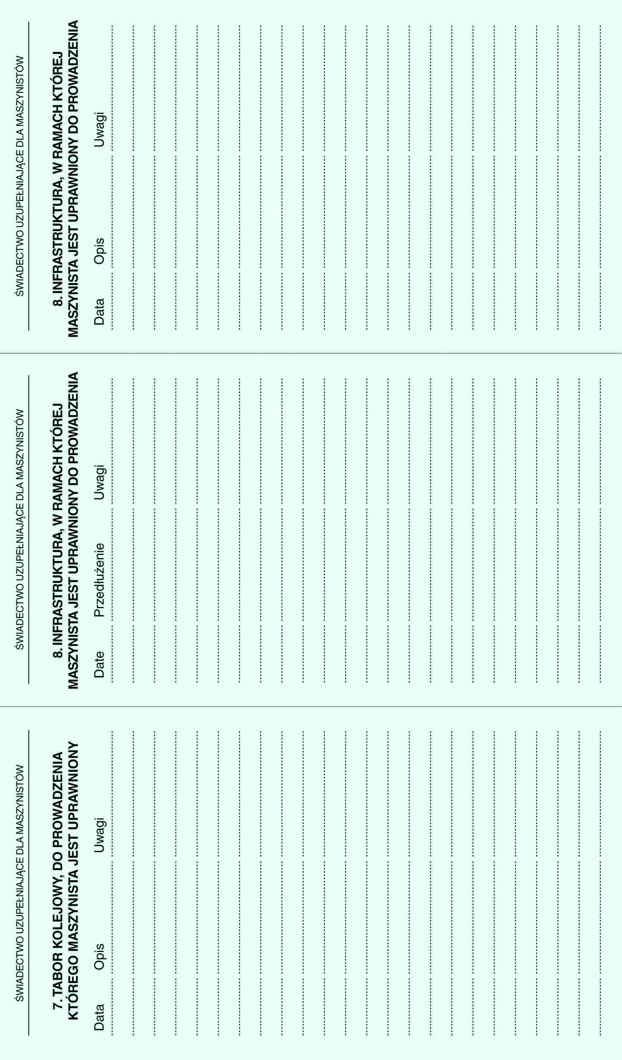 ŚWIADECTWO UZUPEŁNIAJĄCE DLA MASZYNISTÓW7. TABOR KOLEJOWY, DO PROWADZENIA KTÓREGO MASZYNISTA JEST UPRAWNIONYDataOpisUwagiŚWIADECTWO UZUPEŁNIAJĄCE DLA MASZYNISTÓW8. INFRASTRUKTURA, W RAMACH KTÓREJ MASZYNISTA JEST UPRAWNIONY DO PROWADZENIADatePrzedłużenieUwagiŚWIADECTWO UZUPEŁNIAJĄCE DLA MASZYNISTÓW8. INFRASTRUKTURA, W RAMACH KTÓREJ MASZYNISTA JEST UPRAWNIONY DO PROWADZENIADataOpisUwagi