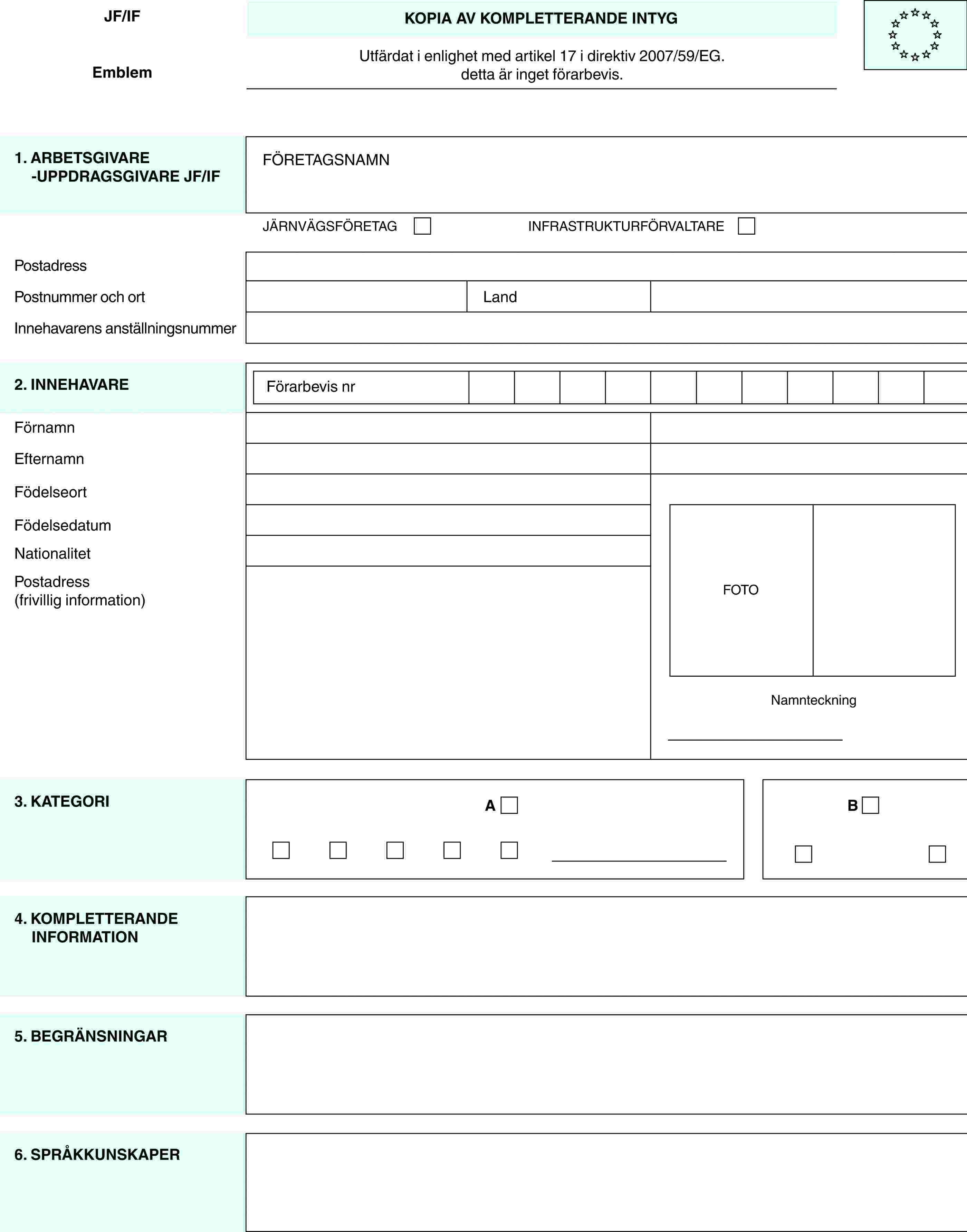 JF/IFEmblemKOPIA AV KOMPLETTERANDE INTYGUtfärdat i enlighet med artikel 17 i direktiv 2007/59/EG.detta är inget förarbevis.1. ARBETSGIVARE -UPPDRAGSGIVARE JF/IFFÖRETAGSNAMNJÄRNVÄGSFÖRETAGINFRASTRUKTURFÖRVALTAREPostadressPostnummer och ortLandInnehavarens anställningsnummer2. INNEHAVAREFörarbevis nrFOTONamnteckningFörnamnEfternamnFödelseortFödelsedatumNationalitetPostadress (frivillig information)3. KATEGORIAB4. KOMPLETTERANDE INFORMATION5. BEGRÄNSNINGAR6. SPRÅKKUNSKAPER